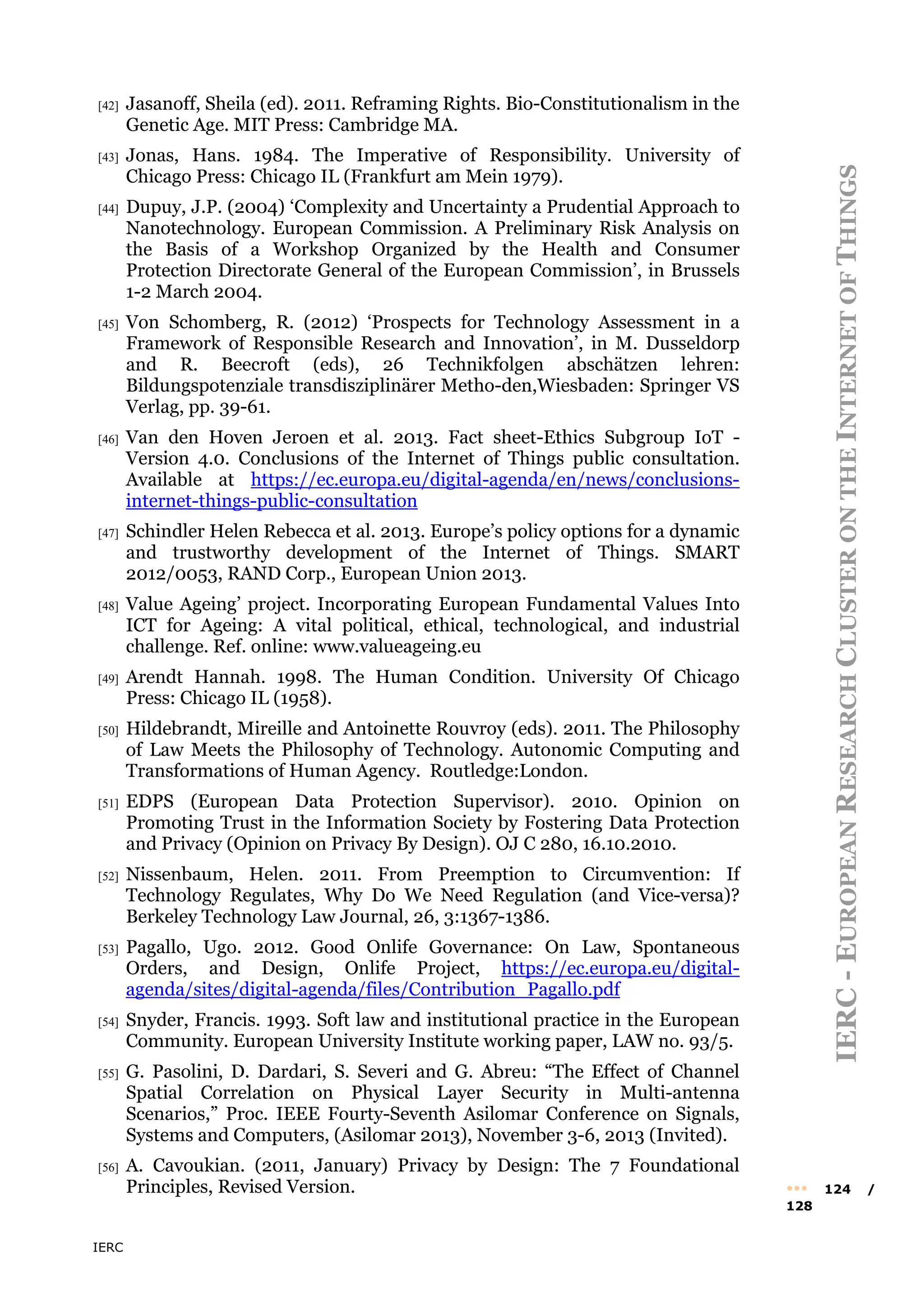 IERC
IERC
-
E
UROPEAN
R
ESEARCH
C
LUSTER
ON
THE
I
NTERNET
OF
T
HINGS
••• 124 /
128
[42] Jasanoff, Sheila (ed). 2011. Reframing Rights. Bio-Constitutionalism in the
Genetic Age. MIT Press: Cambridge MA.
[43] Jonas, Hans. 1984. The Imperative of Responsibility. University of
Chicago Press: Chicago IL (Frankfurt am Mein 1979).
[44] Dupuy, J.P. (2004) ‘Complexity and Uncertainty a Prudential Approach to
Nanotechnology. European Commission. A Preliminary Risk Analysis on
the Basis of a Workshop Organized by the Health and Consumer
Protection Directorate General of the European Commission’, in Brussels
1-2 March 2004.
[45] Von Schomberg, R. (2012) ‘Prospects for Technology Assessment in a
Framework of Responsible Research and Innovation’, in M. Dusseldorp
and R. Beecroft (eds), 26 Technikfolgen abschätzen lehren:
Bildungspotenziale transdisziplinärer Metho-den,Wiesbaden: Springer VS
Verlag, pp. 39-61.
[46] Van den Hoven Jeroen et al. 2013. Fact sheet-Ethics Subgroup IoT -
Version 4.0. Conclusions of the Internet of Things public consultation.
Available at https://ec.europa.eu/digital-agenda/en/news/conclusions-
internet-things-public-consultation
[47] Schindler Helen Rebecca et al. 2013. Europe’s policy options for a dynamic
and trustworthy development of the Internet of Things. SMART
2012/0053, RAND Corp., European Union 2013.
[48] Value Ageing’ project. Incorporating European Fundamental Values Into
ICT for Ageing: A vital political, ethical, technological, and industrial
challenge. Ref. online: www.valueageing.eu
[49] Arendt Hannah. 1998. The Human Condition. University Of Chicago
Press: Chicago IL (1958).
[50] Hildebrandt, Mireille and Antoinette Rouvroy (eds). 2011. The Philosophy
of Law Meets the Philosophy of Technology. Autonomic Computing and
Transformations of Human Agency. Routledge:London.
[51] EDPS (European Data Protection Supervisor). 2010. Opinion on
Promoting Trust in the Information Society by Fostering Data Protection
and Privacy (Opinion on Privacy By Design). OJ C 280, 16.10.2010.
[52] Nissenbaum, Helen. 2011. From Preemption to Circumvention: If
Technology Regulates, Why Do We Need Regulation (and Vice-versa)?
Berkeley Technology Law Journal, 26, 3:1367-1386.
[53] Pagallo, Ugo. 2012. Good Onlife Governance: On Law, Spontaneous
Orders, and Design, Onlife Project, https://ec.europa.eu/digital-
agenda/sites/digital-agenda/files/Contribution_Pagallo.pdf
[54] Snyder, Francis. 1993. Soft law and institutional practice in the European
Community. European University Institute working paper, LAW no. 93/5.
[55] G. Pasolini, D. Dardari, S. Severi and G. Abreu: “The Effect of Channel
Spatial Correlation on Physical Layer Security in Multi-antenna
Scenarios,” Proc. IEEE Fourty-Seventh Asilomar Conference on Signals,
Systems and Computers, (Asilomar 2013), November 3-6, 2013 (Invited).
[56] A. Cavoukian. (2011, January) Privacy by Design: The 7 Foundational
Principles, Revised Version.
 