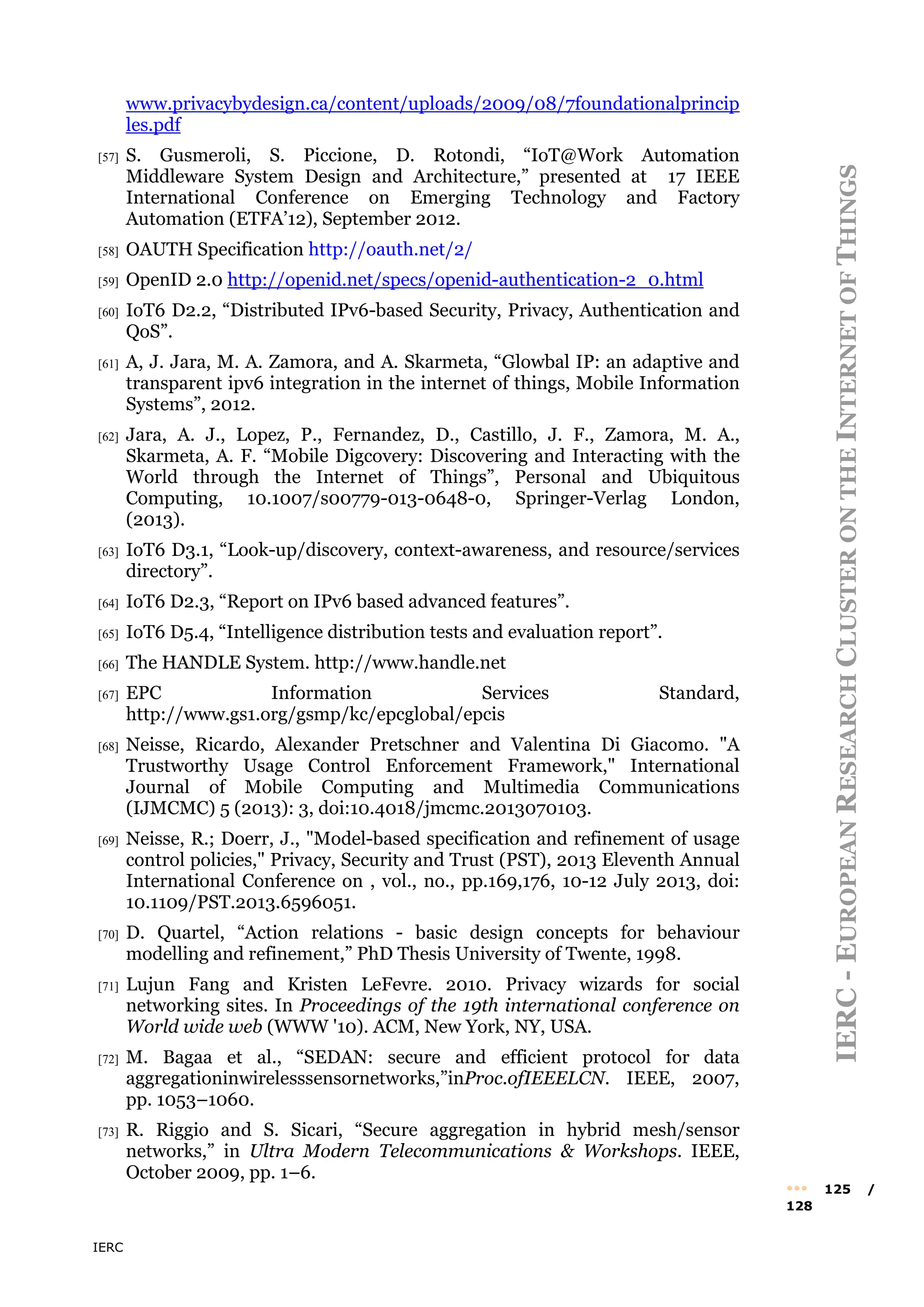 IERC
IERC
-
E
UROPEAN
R
ESEARCH
C
LUSTER
ON
THE
I
NTERNET
OF
T
HINGS
••• 125 /
128
www.privacybydesign.ca/content/uploads/2009/08/7foundationalprincip
les.pdf
[57] S. Gusmeroli, S. Piccione, D. Rotondi, “IoT@Work Automation
Middleware System Design and Architecture,” presented at 17 IEEE
International Conference on Emerging Technology and Factory
Automation (ETFA’12), September 2012.
[58] OAUTH Specification http://oauth.net/2/
[59] OpenID 2.0 http://openid.net/specs/openid-authentication-2_0.html
[60] IoT6 D2.2, “Distributed IPv6-based Security, Privacy, Authentication and
QoS”.
[61] A, J. Jara, M. A. Zamora, and A. Skarmeta, “Glowbal IP: an adaptive and
transparent ipv6 integration in the internet of things, Mobile Information
Systems”, 2012.
[62] Jara, A. J., Lopez, P., Fernandez, D., Castillo, J. F., Zamora, M. A.,
Skarmeta, A. F. “Mobile Digcovery: Discovering and Interacting with the
World through the Internet of Things”, Personal and Ubiquitous
Computing, 10.1007/s00779-013-0648-0, Springer-Verlag London,
(2013).
[63] IoT6 D3.1, “Look-up/discovery, context-awareness, and resource/services
directory”.
[64] IoT6 D2.3, “Report on IPv6 based advanced features”.
[65] IoT6 D5.4, “Intelligence distribution tests and evaluation report”.
[66] The HANDLE System. http://www.handle.net
[67] EPC Information Services Standard,
http://www.gs1.org/gsmp/kc/epcglobal/epcis
[68] Neisse, Ricardo, Alexander Pretschner and Valentina Di Giacomo. "A
Trustworthy Usage Control Enforcement Framework," International
Journal of Mobile Computing and Multimedia Communications
(IJMCMC) 5 (2013): 3, doi:10.4018/jmcmc.2013070103.
[69] Neisse, R.; Doerr, J., "Model-based specification and refinement of usage
control policies," Privacy, Security and Trust (PST), 2013 Eleventh Annual
International Conference on , vol., no., pp.169,176, 10-12 July 2013, doi:
10.1109/PST.2013.6596051.
[70] D. Quartel, “Action relations - basic design concepts for behaviour
modelling and refinement,” PhD Thesis University of Twente, 1998.
[71] Lujun Fang and Kristen LeFevre. 2010. Privacy wizards for social
networking sites. In Proceedings of the 19th international conference on
World wide web (WWW '10). ACM, New York, NY, USA.
[72] M. Bagaa et al., “SEDAN: secure and efficient protocol for data
aggregationinwirelesssensornetworks,”inProc.ofIEEELCN. IEEE, 2007,
pp. 1053–1060.
[73] R. Riggio and S. Sicari, “Secure aggregation in hybrid mesh/sensor
networks,” in Ultra Modern Telecommunications & Workshops. IEEE,
October 2009, pp. 1–6.
 