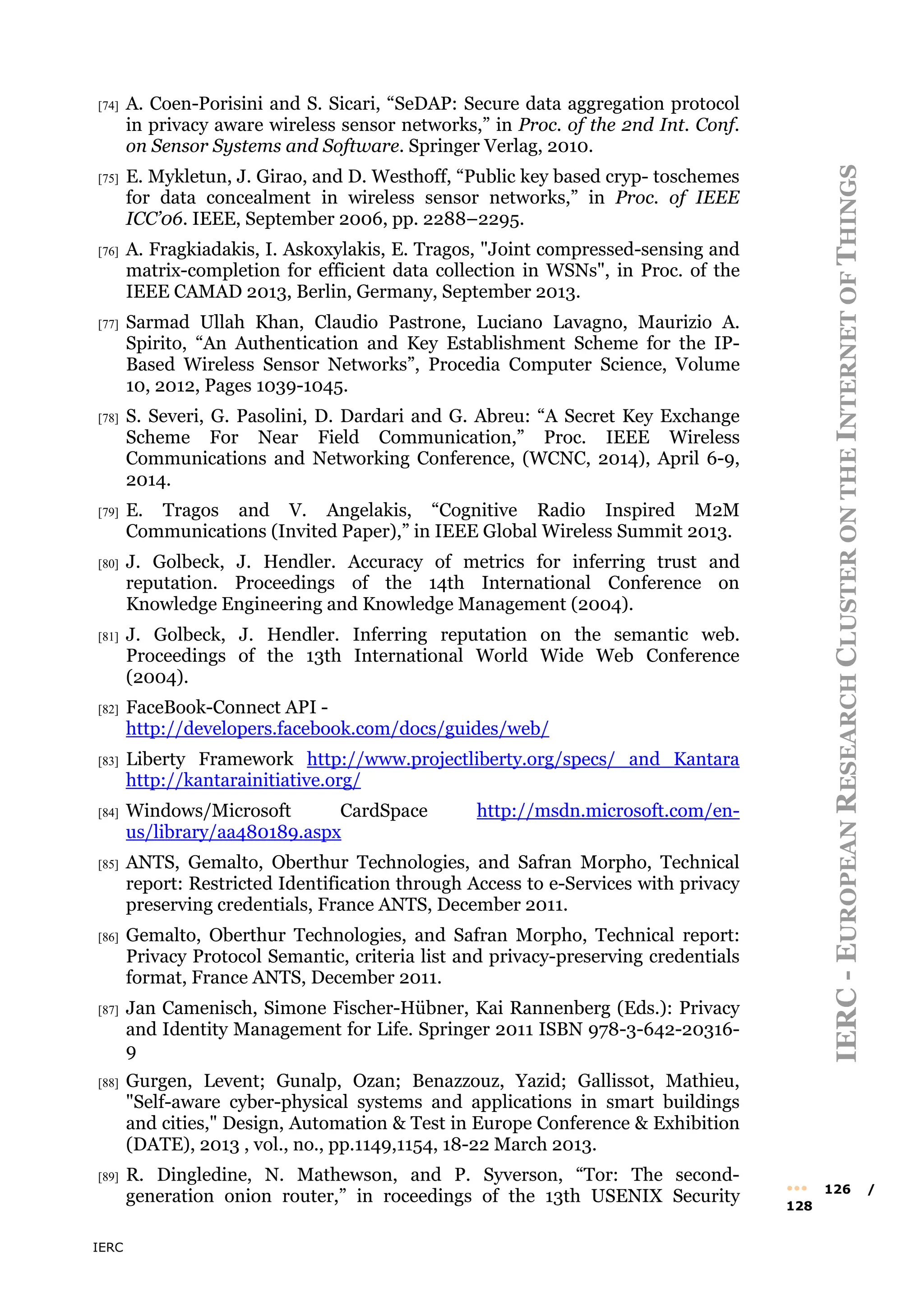 IERC
IERC
-
E
UROPEAN
R
ESEARCH
C
LUSTER
ON
THE
I
NTERNET
OF
T
HINGS
••• 126 /
128
[74] A. Coen-Porisini and S. Sicari, “SeDAP: Secure data aggregation protocol
in privacy aware wireless sensor networks,” in Proc. of the 2nd Int. Conf.
on Sensor Systems and Software. Springer Verlag, 2010.
[75] E. Mykletun, J. Girao, and D. Westhoff, “Public key based cryp- toschemes
for data concealment in wireless sensor networks,” in Proc. of IEEE
ICC’06. IEEE, September 2006, pp. 2288–2295.
[76] A. Fragkiadakis, I. Askoxylakis, E. Tragos, "Joint compressed-sensing and
matrix-completion for efficient data collection in WSNs", in Proc. of the
IEEE CAMAD 2013, Berlin, Germany, September 2013.
[77] Sarmad Ullah Khan, Claudio Pastrone, Luciano Lavagno, Maurizio A.
Spirito, “An Authentication and Key Establishment Scheme for the IP-
Based Wireless Sensor Networks”, Procedia Computer Science, Volume
10, 2012, Pages 1039-1045.
[78] S. Severi, G. Pasolini, D. Dardari and G. Abreu: “A Secret Key Exchange
Scheme For Near Field Communication,” Proc. IEEE Wireless
Communications and Networking Conference, (WCNC, 2014), April 6-9,
2014.
[79] E. Tragos and V. Angelakis, “Cognitive Radio Inspired M2M
Communications (Invited Paper),” in IEEE Global Wireless Summit 2013.
[80] J. Golbeck, J. Hendler. Accuracy of metrics for inferring trust and
reputation. Proceedings of the 14th International Conference on
Knowledge Engineering and Knowledge Management (2004).
[81] J. Golbeck, J. Hendler. Inferring reputation on the semantic web.
Proceedings of the 13th International World Wide Web Conference
(2004).
[82] FaceBook-Connect API -
http://developers.facebook.com/docs/guides/web/
[83] Liberty Framework http://www.projectliberty.org/specs/ and Kantara
http://kantarainitiative.org/
[84] Windows/Microsoft CardSpace http://msdn.microsoft.com/en-
us/library/aa480189.aspx
[85] ANTS, Gemalto, Oberthur Technologies, and Safran Morpho, Technical
report: Restricted Identification through Access to e-Services with privacy
preserving credentials, France ANTS, December 2011.
[86] Gemalto, Oberthur Technologies, and Safran Morpho, Technical report:
Privacy Protocol Semantic, criteria list and privacy-preserving credentials
format, France ANTS, December 2011.
[87] Jan Camenisch, Simone Fischer-Hübner, Kai Rannenberg (Eds.): Privacy
and Identity Management for Life. Springer 2011 ISBN 978-3-642-20316-
9
[88] Gurgen, Levent; Gunalp, Ozan; Benazzouz, Yazid; Gallissot, Mathieu,
"Self-aware cyber-physical systems and applications in smart buildings
and cities," Design, Automation & Test in Europe Conference & Exhibition
(DATE), 2013 , vol., no., pp.1149,1154, 18-22 March 2013.
[89] R. Dingledine, N. Mathewson, and P. Syverson, “Tor: The second-
generation onion router,” in roceedings of the 13th USENIX Security
 
