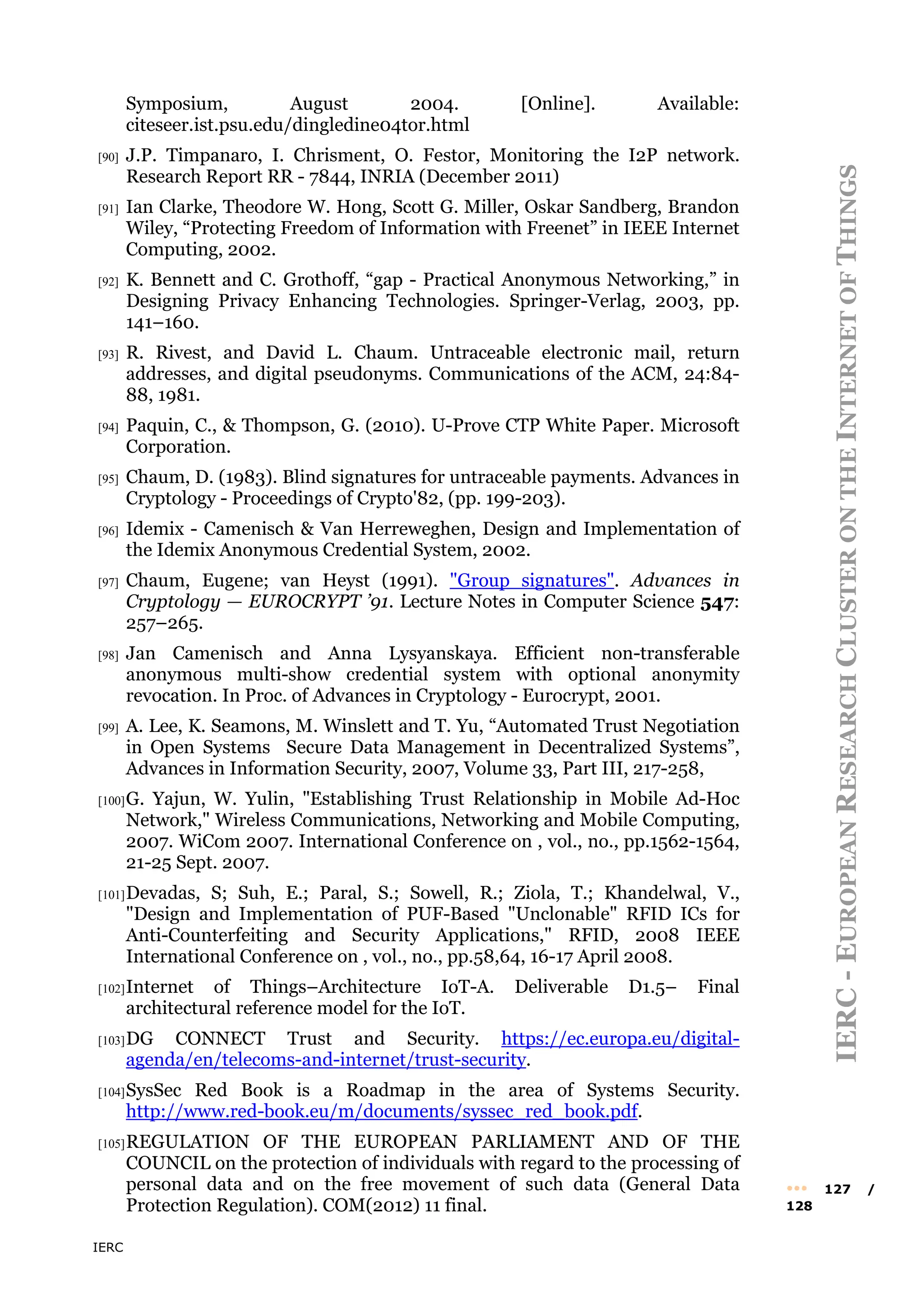 IERC
IERC
-
E
UROPEAN
R
ESEARCH
C
LUSTER
ON
THE
I
NTERNET
OF
T
HINGS
••• 127 /
128
Symposium, August 2004. [Online]. Available:
citeseer.ist.psu.edu/dingledine04tor.html
[90] J.P. Timpanaro, I. Chrisment, O. Festor, Monitoring the I2P network.
Research Report RR - 7844, INRIA (December 2011)
[91] Ian Clarke, Theodore W. Hong, Scott G. Miller, Oskar Sandberg, Brandon
Wiley, “Protecting Freedom of Information with Freenet” in IEEE Internet
Computing, 2002.
[92] K. Bennett and C. Grothoff, “gap - Practical Anonymous Networking,” in
Designing Privacy Enhancing Technologies. Springer-Verlag, 2003, pp.
141–160.
[93] R. Rivest, and David L. Chaum. Untraceable electronic mail, return
addresses, and digital pseudonyms. Communications of the ACM, 24:84-
88, 1981.
[94] Paquin, C., & Thompson, G. (2010). U-Prove CTP White Paper. Microsoft
Corporation.
[95] Chaum, D. (1983). Blind signatures for untraceable payments. Advances in
Cryptology - Proceedings of Crypto'82, (pp. 199-203).
[96] Idemix - Camenisch & Van Herreweghen, Design and Implementation of
the Idemix Anonymous Credential System, 2002.
[97] Chaum, Eugene; van Heyst (1991). "Group signatures". Advances in
Cryptology — EUROCRYPT ’91. Lecture Notes in Computer Science 547:
257–265.
[98] Jan Camenisch and Anna Lysyanskaya. Efficient non-transferable
anonymous multi-show credential system with optional anonymity
revocation. In Proc. of Advances in Cryptology - Eurocrypt, 2001.
[99] A. Lee, K. Seamons, M. Winslett and T. Yu, “Automated Trust Negotiation
in Open Systems Secure Data Management in Decentralized Systems”,
Advances in Information Security, 2007, Volume 33, Part III, 217-258,
[100]G. Yajun, W. Yulin, "Establishing Trust Relationship in Mobile Ad-Hoc
Network," Wireless Communications, Networking and Mobile Computing,
2007. WiCom 2007. International Conference on , vol., no., pp.1562-1564,
21-25 Sept. 2007.
[101]Devadas, S; Suh, E.; Paral, S.; Sowell, R.; Ziola, T.; Khandelwal, V.,
"Design and Implementation of PUF-Based "Unclonable" RFID ICs for
Anti-Counterfeiting and Security Applications," RFID, 2008 IEEE
International Conference on , vol., no., pp.58,64, 16-17 April 2008.
[102]Internet of Things–Architecture IoT-A. Deliverable D1.5– Final
architectural reference model for the IoT.
[103]DG CONNECT Trust and Security. https://ec.europa.eu/digital-
agenda/en/telecoms-and-internet/trust-security.
[104]SysSec Red Book is a Roadmap in the area of Systems Security.
http://www.red-book.eu/m/documents/syssec_red_book.pdf.
[105]REGULATION OF THE EUROPEAN PARLIAMENT AND OF THE
COUNCIL on the protection of individuals with regard to the processing of
personal data and on the free movement of such data (General Data
Protection Regulation). COM(2012) 11 final.
 