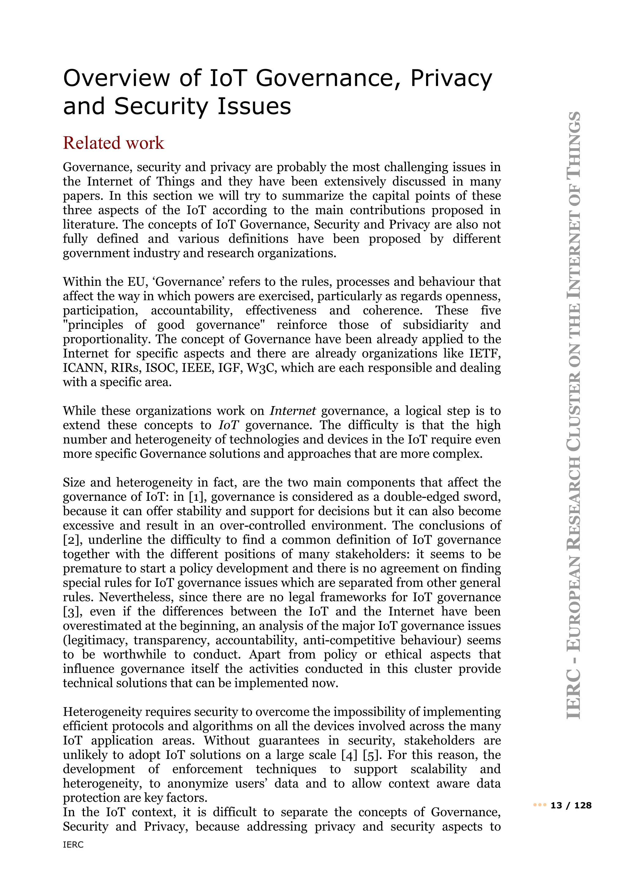 IERC
IERC
-
E
UROPEAN
R
ESEARCH
C
LUSTER
ON
THE
I
NTERNET
OF
T
HINGS
••• 13 / 128
Overview of IoT Governance, Privacy
and Security Issues
Related work
Governance, security and privacy are probably the most challenging issues in
the Internet of Things and they have been extensively discussed in many
papers. In this section we will try to summarize the capital points of these
three aspects of the IoT according to the main contributions proposed in
literature. The concepts of IoT Governance, Security and Privacy are also not
fully defined and various definitions have been proposed by different
government industry and research organizations.
Within the EU, ‘Governance’ refers to the rules, processes and behaviour that
affect the way in which powers are exercised, particularly as regards openness,
participation, accountability, effectiveness and coherence. These five
"principles of good governance" reinforce those of subsidiarity and
proportionality. The concept of Governance have been already applied to the
Internet for specific aspects and there are already organizations like IETF,
ICANN, RIRs, ISOC, IEEE, IGF, W3C, which are each responsible and dealing
with a specific area.
While these organizations work on Internet governance, a logical step is to
extend these concepts to IoT governance. The difficulty is that the high
number and heterogeneity of technologies and devices in the IoT require even
more specific Governance solutions and approaches that are more complex.
Size and heterogeneity in fact, are the two main components that affect the
governance of IoT: in [1], governance is considered as a double-edged sword,
because it can offer stability and support for decisions but it can also become
excessive and result in an over-controlled environment. The conclusions of
[2], underline the difficulty to find a common definition of IoT governance
together with the different positions of many stakeholders: it seems to be
premature to start a policy development and there is no agreement on finding
special rules for IoT governance issues which are separated from other general
rules. Nevertheless, since there are no legal frameworks for IoT governance
[3], even if the differences between the IoT and the Internet have been
overestimated at the beginning, an analysis of the major IoT governance issues
(legitimacy, transparency, accountability, anti-competitive behaviour) seems
to be worthwhile to conduct. Apart from policy or ethical aspects that
influence governance itself the activities conducted in this cluster provide
technical solutions that can be implemented now.
Heterogeneity requires security to overcome the impossibility of implementing
efficient protocols and algorithms on all the devices involved across the many
IoT application areas. Without guarantees in security, stakeholders are
unlikely to adopt IoT solutions on a large scale [4] [5]. For this reason, the
development of enforcement techniques to support scalability and
heterogeneity, to anonymize users’ data and to allow context aware data
protection are key factors.
In the IoT context, it is difficult to separate the concepts of Governance,
Security and Privacy, because addressing privacy and security aspects to
 