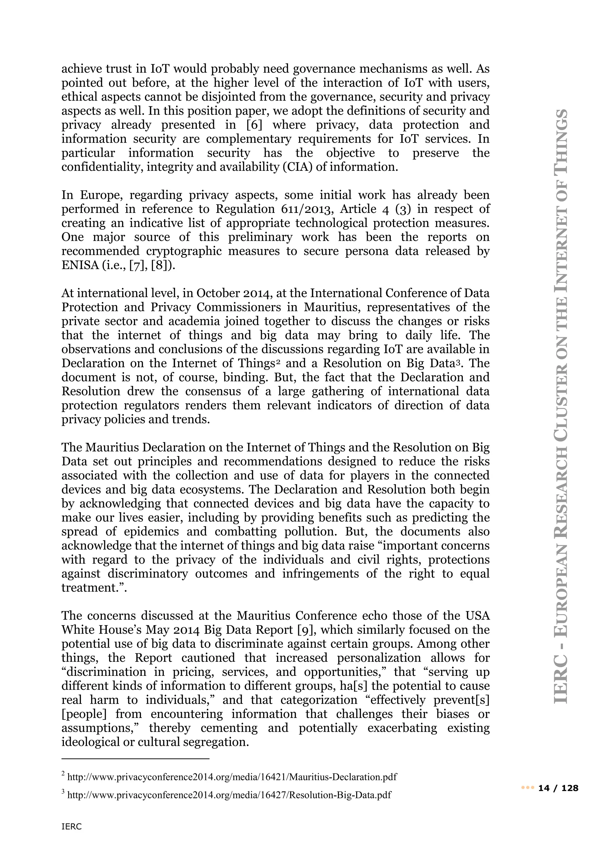 IERC
IERC
-
E
UROPEAN
R
ESEARCH
C
LUSTER
ON
THE
I
NTERNET
OF
T
HINGS
••• 14 / 128
achieve trust in IoT would probably need governance mechanisms as well. As
pointed out before, at the higher level of the interaction of IoT with users,
ethical aspects cannot be disjointed from the governance, security and privacy
aspects as well. In this position paper, we adopt the definitions of security and
privacy already presented in [6] where privacy, data protection and
information security are complementary requirements for IoT services. In
particular information security has the objective to preserve the
confidentiality, integrity and availability (CIA) of information.
In Europe, regarding privacy aspects, some initial work has already been
performed in reference to Regulation 611/2013, Article 4 (3) in respect of
creating an indicative list of appropriate technological protection measures.
One major source of this preliminary work has been the reports on
recommended cryptographic measures to secure persona data released by
ENISA (i.e., [7], [8]).
At international level, in October 2014, at the International Conference of Data
Protection and Privacy Commissioners in Mauritius, representatives of the
private sector and academia joined together to discuss the changes or risks
that the internet of things and big data may bring to daily life. The
observations and conclusions of the discussions regarding IoT are available in
Declaration on the Internet of Things2 and a Resolution on Big Data3. The
document is not, of course, binding. But, the fact that the Declaration and
Resolution drew the consensus of a large gathering of international data
protection regulators renders them relevant indicators of direction of data
privacy policies and trends.
The Mauritius Declaration on the Internet of Things and the Resolution on Big
Data set out principles and recommendations designed to reduce the risks
associated with the collection and use of data for players in the connected
devices and big data ecosystems. The Declaration and Resolution both begin
by acknowledging that connected devices and big data have the capacity to
make our lives easier, including by providing benefits such as predicting the
spread of epidemics and combatting pollution. But, the documents also
acknowledge that the internet of things and big data raise “important concerns
with regard to the privacy of the individuals and civil rights, protections
against discriminatory outcomes and infringements of the right to equal
treatment.”.
The concerns discussed at the Mauritius Conference echo those of the USA
White House’s May 2014 Big Data Report [9], which similarly focused on the
potential use of big data to discriminate against certain groups. Among other
things, the Report cautioned that increased personalization allows for
“discrimination in pricing, services, and opportunities,” that “serving up
different kinds of information to different groups, ha[s] the potential to cause
real harm to individuals,” and that categorization “effectively prevent[s]
[people] from encountering information that challenges their biases or
assumptions,” thereby cementing and potentially exacerbating existing
ideological or cultural segregation.
2
http://www.privacyconference2014.org/media/16421/Mauritius-Declaration.pdf
3
http://www.privacyconference2014.org/media/16427/Resolution-Big-Data.pdf
 