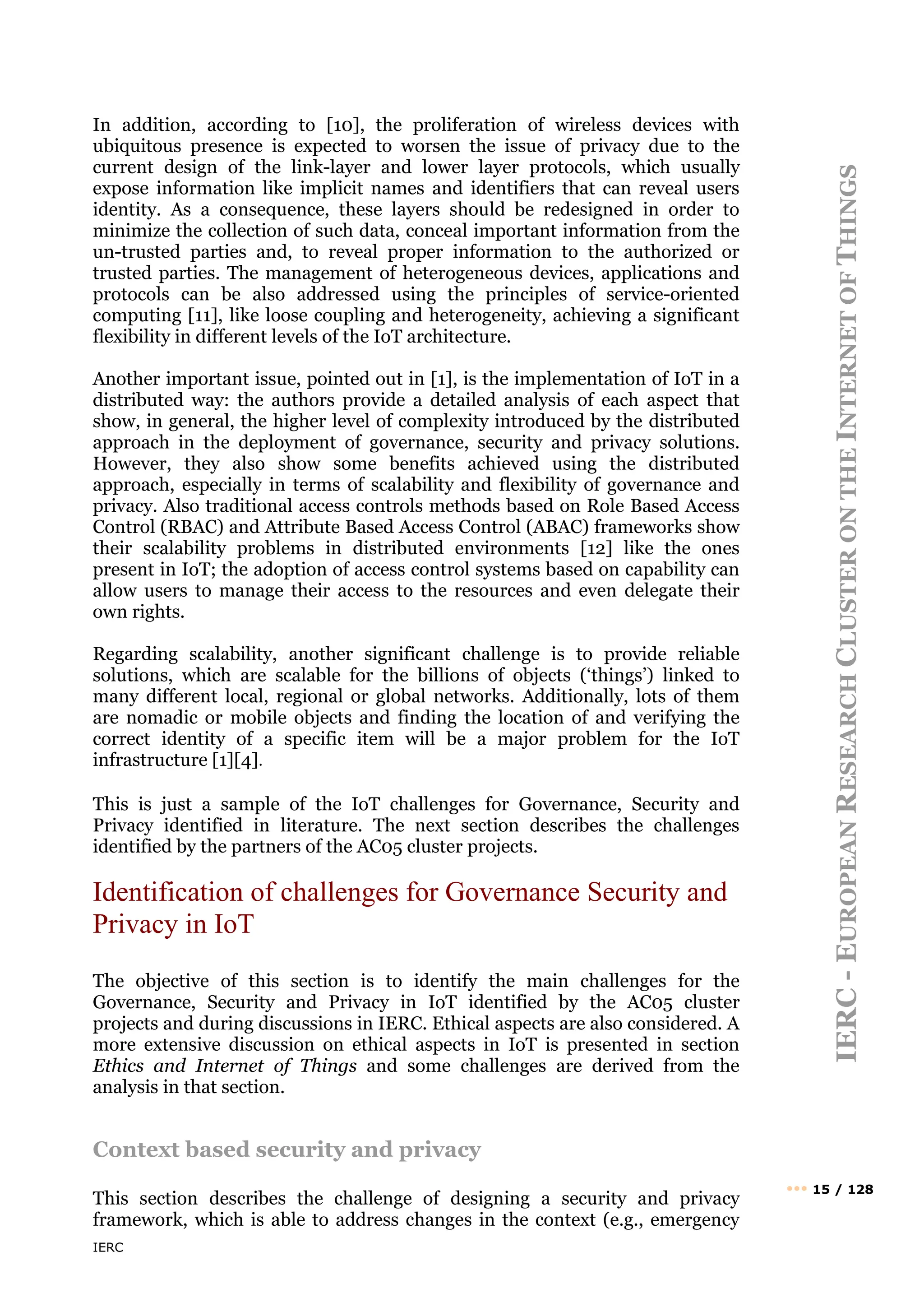 IERC
IERC
-
E
UROPEAN
R
ESEARCH
C
LUSTER
ON
THE
I
NTERNET
OF
T
HINGS
••• 15 / 128
In addition, according to [10], the proliferation of wireless devices with
ubiquitous presence is expected to worsen the issue of privacy due to the
current design of the link-layer and lower layer protocols, which usually
expose information like implicit names and identifiers that can reveal users
identity. As a consequence, these layers should be redesigned in order to
minimize the collection of such data, conceal important information from the
un-trusted parties and, to reveal proper information to the authorized or
trusted parties. The management of heterogeneous devices, applications and
protocols can be also addressed using the principles of service-oriented
computing [11], like loose coupling and heterogeneity, achieving a significant
flexibility in different levels of the IoT architecture.
Another important issue, pointed out in [1], is the implementation of IoT in a
distributed way: the authors provide a detailed analysis of each aspect that
show, in general, the higher level of complexity introduced by the distributed
approach in the deployment of governance, security and privacy solutions.
However, they also show some benefits achieved using the distributed
approach, especially in terms of scalability and flexibility of governance and
privacy. Also traditional access controls methods based on Role Based Access
Control (RBAC) and Attribute Based Access Control (ABAC) frameworks show
their scalability problems in distributed environments [12] like the ones
present in IoT; the adoption of access control systems based on capability can
allow users to manage their access to the resources and even delegate their
own rights.
Regarding scalability, another significant challenge is to provide reliable
solutions, which are scalable for the billions of objects (‘things’) linked to
many different local, regional or global networks. Additionally, lots of them
are nomadic or mobile objects and finding the location of and verifying the
correct identity of a specific item will be a major problem for the IoT
infrastructure [1][4].
This is just a sample of the IoT challenges for Governance, Security and
Privacy identified in literature. The next section describes the challenges
identified by the partners of the AC05 cluster projects.
Identification of challenges for Governance Security and
Privacy in IoT
The objective of this section is to identify the main challenges for the
Governance, Security and Privacy in IoT identified by the AC05 cluster
projects and during discussions in IERC. Ethical aspects are also considered. A
more extensive discussion on ethical aspects in IoT is presented in section
Ethics and Internet of Things and some challenges are derived from the
analysis in that section.
Context based security and privacy
This section describes the challenge of designing a security and privacy
framework, which is able to address changes in the context (e.g., emergency
 