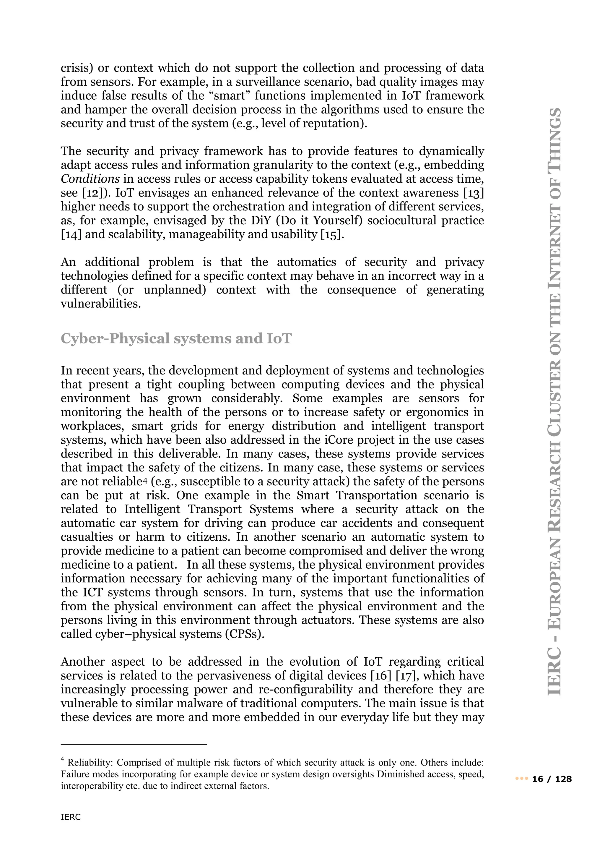 IERC
IERC
-
E
UROPEAN
R
ESEARCH
C
LUSTER
ON
THE
I
NTERNET
OF
T
HINGS
••• 16 / 128
crisis) or context which do not support the collection and processing of data
from sensors. For example, in a surveillance scenario, bad quality images may
induce false results of the “smart” functions implemented in IoT framework
and hamper the overall decision process in the algorithms used to ensure the
security and trust of the system (e.g., level of reputation).
The security and privacy framework has to provide features to dynamically
adapt access rules and information granularity to the context (e.g., embedding
Conditions in access rules or access capability tokens evaluated at access time,
see [12]). IoT envisages an enhanced relevance of the context awareness [13]
higher needs to support the orchestration and integration of different services,
as, for example, envisaged by the DiY (Do it Yourself) sociocultural practice
[14] and scalability, manageability and usability [15].
An additional problem is that the automatics of security and privacy
technologies defined for a specific context may behave in an incorrect way in a
different (or unplanned) context with the consequence of generating
vulnerabilities.
Cyber-Physical systems and IoT
In recent years, the development and deployment of systems and technologies
that present a tight coupling between computing devices and the physical
environment has grown considerably. Some examples are sensors for
monitoring the health of the persons or to increase safety or ergonomics in
workplaces, smart grids for energy distribution and intelligent transport
systems, which have been also addressed in the iCore project in the use cases
described in this deliverable. In many cases, these systems provide services
that impact the safety of the citizens. In many case, these systems or services
are not reliable4 (e.g., susceptible to a security attack) the safety of the persons
can be put at risk. One example in the Smart Transportation scenario is
related to Intelligent Transport Systems where a security attack on the
automatic car system for driving can produce car accidents and consequent
casualties or harm to citizens. In another scenario an automatic system to
provide medicine to a patient can become compromised and deliver the wrong
medicine to a patient. In all these systems, the physical environment provides
information necessary for achieving many of the important functionalities of
the ICT systems through sensors. In turn, systems that use the information
from the physical environment can affect the physical environment and the
persons living in this environment through actuators. These systems are also
called cyber–physical systems (CPSs).
Another aspect to be addressed in the evolution of IoT regarding critical
services is related to the pervasiveness of digital devices [16] [17], which have
increasingly processing power and re-configurability and therefore they are
vulnerable to similar malware of traditional computers. The main issue is that
these devices are more and more embedded in our everyday life but they may
4
Reliability: Comprised of multiple risk factors of which security attack is only one. Others include:
Failure modes incorporating for example device or system design oversights Diminished access, speed,
interoperability etc. due to indirect external factors.
 