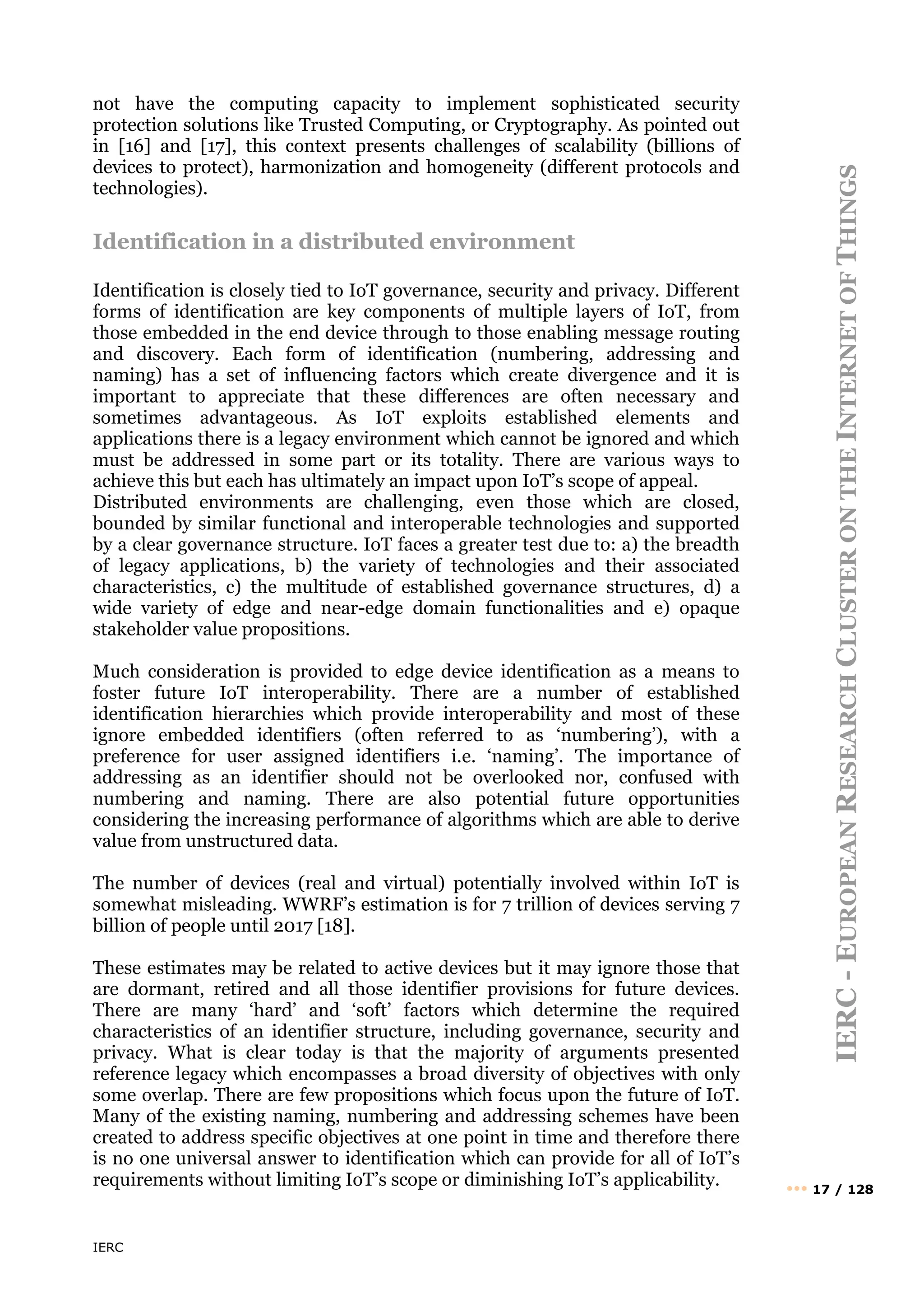 IERC
IERC
-
E
UROPEAN
R
ESEARCH
C
LUSTER
ON
THE
I
NTERNET
OF
T
HINGS
••• 17 / 128
not have the computing capacity to implement sophisticated security
protection solutions like Trusted Computing, or Cryptography. As pointed out
in [16] and [17], this context presents challenges of scalability (billions of
devices to protect), harmonization and homogeneity (different protocols and
technologies).
Identification in a distributed environment
Identification is closely tied to IoT governance, security and privacy. Different
forms of identification are key components of multiple layers of IoT, from
those embedded in the end device through to those enabling message routing
and discovery. Each form of identification (numbering, addressing and
naming) has a set of influencing factors which create divergence and it is
important to appreciate that these differences are often necessary and
sometimes advantageous. As IoT exploits established elements and
applications there is a legacy environment which cannot be ignored and which
must be addressed in some part or its totality. There are various ways to
achieve this but each has ultimately an impact upon IoT’s scope of appeal.
Distributed environments are challenging, even those which are closed,
bounded by similar functional and interoperable technologies and supported
by a clear governance structure. IoT faces a greater test due to: a) the breadth
of legacy applications, b) the variety of technologies and their associated
characteristics, c) the multitude of established governance structures, d) a
wide variety of edge and near-edge domain functionalities and e) opaque
stakeholder value propositions.
Much consideration is provided to edge device identification as a means to
foster future IoT interoperability. There are a number of established
identification hierarchies which provide interoperability and most of these
ignore embedded identifiers (often referred to as ‘numbering’), with a
preference for user assigned identifiers i.e. ‘naming’. The importance of
addressing as an identifier should not be overlooked nor, confused with
numbering and naming. There are also potential future opportunities
considering the increasing performance of algorithms which are able to derive
value from unstructured data.
The number of devices (real and virtual) potentially involved within IoT is
somewhat misleading. WWRF’s estimation is for 7 trillion of devices serving 7
billion of people until 2017 [18].
These estimates may be related to active devices but it may ignore those that
are dormant, retired and all those identifier provisions for future devices.
There are many ‘hard’ and ‘soft’ factors which determine the required
characteristics of an identifier structure, including governance, security and
privacy. What is clear today is that the majority of arguments presented
reference legacy which encompasses a broad diversity of objectives with only
some overlap. There are few propositions which focus upon the future of IoT.
Many of the existing naming, numbering and addressing schemes have been
created to address specific objectives at one point in time and therefore there
is no one universal answer to identification which can provide for all of IoT’s
requirements without limiting IoT’s scope or diminishing IoT’s applicability.
 