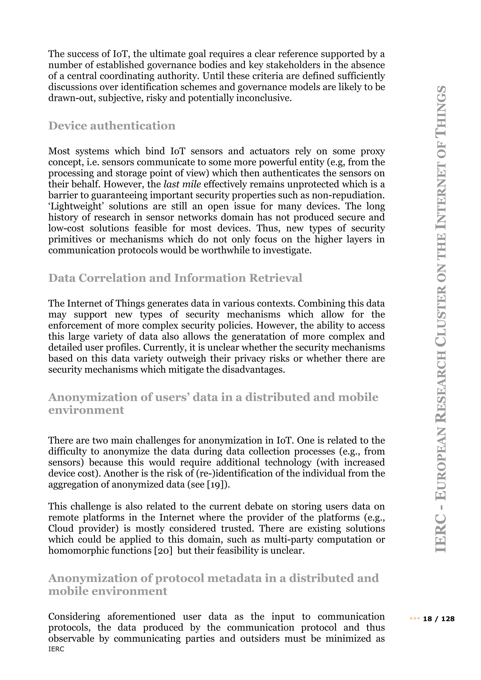 IERC
IERC
-
E
UROPEAN
R
ESEARCH
C
LUSTER
ON
THE
I
NTERNET
OF
T
HINGS
••• 18 / 128
The success of IoT, the ultimate goal requires a clear reference supported by a
number of established governance bodies and key stakeholders in the absence
of a central coordinating authority. Until these criteria are defined sufficiently
discussions over identification schemes and governance models are likely to be
drawn-out, subjective, risky and potentially inconclusive.
Device authentication
Most systems which bind IoT sensors and actuators rely on some proxy
concept, i.e. sensors communicate to some more powerful entity (e.g, from the
processing and storage point of view) which then authenticates the sensors on
their behalf. However, the last mile effectively remains unprotected which is a
barrier to guaranteeing important security properties such as non-repudiation.
‘Lightweight’ solutions are still an open issue for many devices. The long
history of research in sensor networks domain has not produced secure and
low-cost solutions feasible for most devices. Thus, new types of security
primitives or mechanisms which do not only focus on the higher layers in
communication protocols would be worthwhile to investigate.
Data Correlation and Information Retrieval
The Internet of Things generates data in various contexts. Combining this data
may support new types of security mechanisms which allow for the
enforcement of more complex security policies. However, the ability to access
this large variety of data also allows the generatation of more complex and
detailed user profiles. Currently, it is unclear whether the security mechanisms
based on this data variety outweigh their privacy risks or whether there are
security mechanisms which mitigate the disadvantages.
Anonymization of users’ data in a distributed and mobile
environment
There are two main challenges for anonymization in IoT. One is related to the
difficulty to anonymize the data during data collection processes (e.g., from
sensors) because this would require additional technology (with increased
device cost). Another is the risk of (re-)identification of the individual from the
aggregation of anonymized data (see [19]).
This challenge is also related to the current debate on storing users data on
remote platforms in the Internet where the provider of the platforms (e.g.,
Cloud provider) is mostly considered trusted. There are existing solutions
which could be applied to this domain, such as multi-party computation or
homomorphic functions [20] but their feasibility is unclear.
Anonymization of protocol metadata in a distributed and
mobile environment
Considering aforementioned user data as the input to communication
protocols, the data produced by the communication protocol and thus
observable by communicating parties and outsiders must be minimized as
 