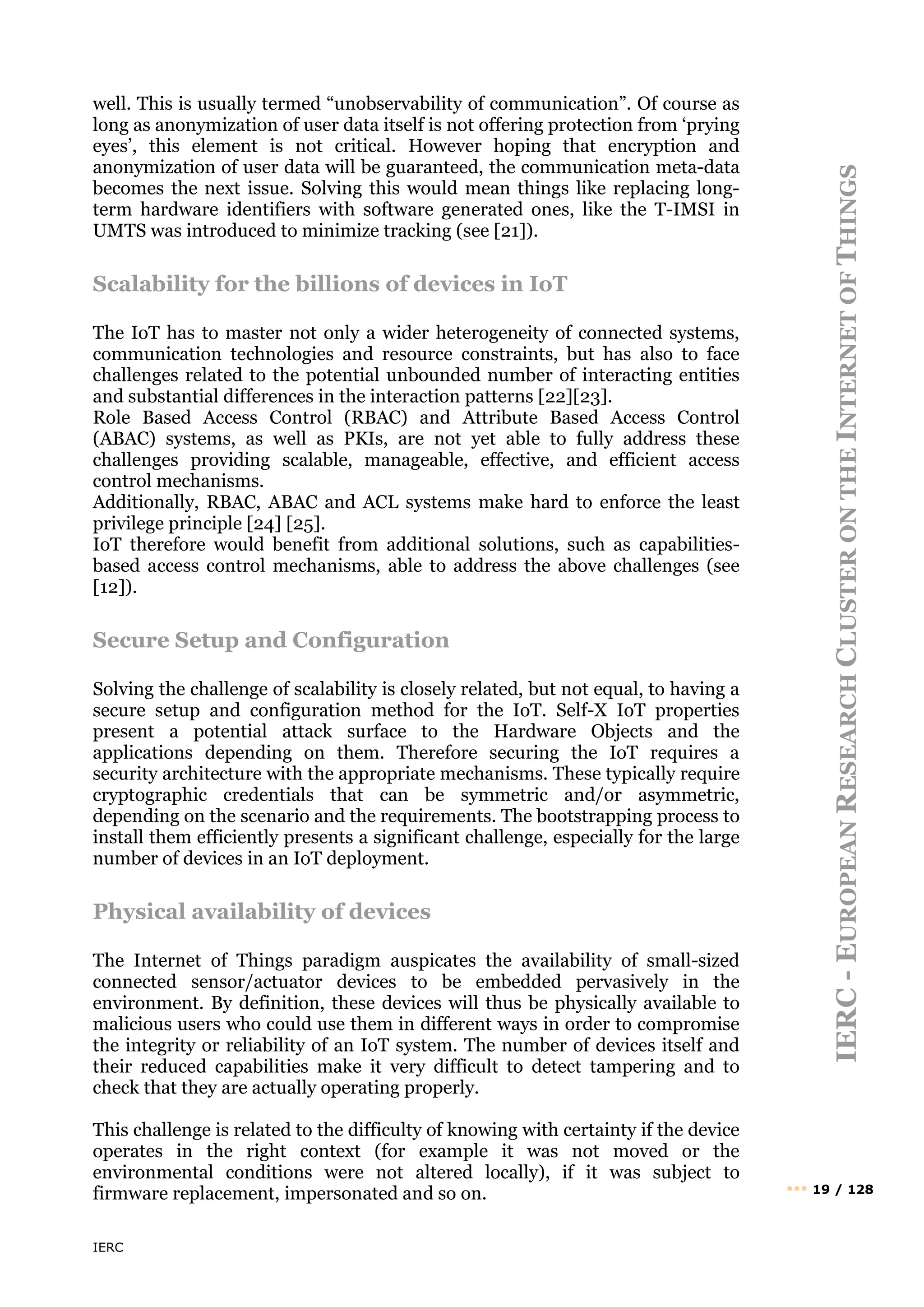 IERC
IERC
-
E
UROPEAN
R
ESEARCH
C
LUSTER
ON
THE
I
NTERNET
OF
T
HINGS
••• 19 / 128
well. This is usually termed “unobservability of communication”. Of course as
long as anonymization of user data itself is not offering protection from ‘prying
eyes’, this element is not critical. However hoping that encryption and
anonymization of user data will be guaranteed, the communication meta-data
becomes the next issue. Solving this would mean things like replacing long-
term hardware identifiers with software generated ones, like the T-IMSI in
UMTS was introduced to minimize tracking (see [21]).
Scalability for the billions of devices in IoT
The IoT has to master not only a wider heterogeneity of connected systems,
communication technologies and resource constraints, but has also to face
challenges related to the potential unbounded number of interacting entities
and substantial differences in the interaction patterns [22][23].
Role Based Access Control (RBAC) and Attribute Based Access Control
(ABAC) systems, as well as PKIs, are not yet able to fully address these
challenges providing scalable, manageable, effective, and efficient access
control mechanisms.
Additionally, RBAC, ABAC and ACL systems make hard to enforce the least
privilege principle [24] [25].
IoT therefore would benefit from additional solutions, such as capabilities-
based access control mechanisms, able to address the above challenges (see
[12]).
Secure Setup and Configuration
Solving the challenge of scalability is closely related, but not equal, to having a
secure setup and configuration method for the IoT. Self-X IoT properties
present a potential attack surface to the Hardware Objects and the
applications depending on them. Therefore securing the IoT requires a
security architecture with the appropriate mechanisms. These typically require
cryptographic credentials that can be symmetric and/or asymmetric,
depending on the scenario and the requirements. The bootstrapping process to
install them efficiently presents a significant challenge, especially for the large
number of devices in an IoT deployment.
Physical availability of devices
The Internet of Things paradigm auspicates the availability of small-sized
connected sensor/actuator devices to be embedded pervasively in the
environment. By definition, these devices will thus be physically available to
malicious users who could use them in different ways in order to compromise
the integrity or reliability of an IoT system. The number of devices itself and
their reduced capabilities make it very difficult to detect tampering and to
check that they are actually operating properly.
This challenge is related to the difficulty of knowing with certainty if the device
operates in the right context (for example it was not moved or the
environmental conditions were not altered locally), if it was subject to
firmware replacement, impersonated and so on.
 