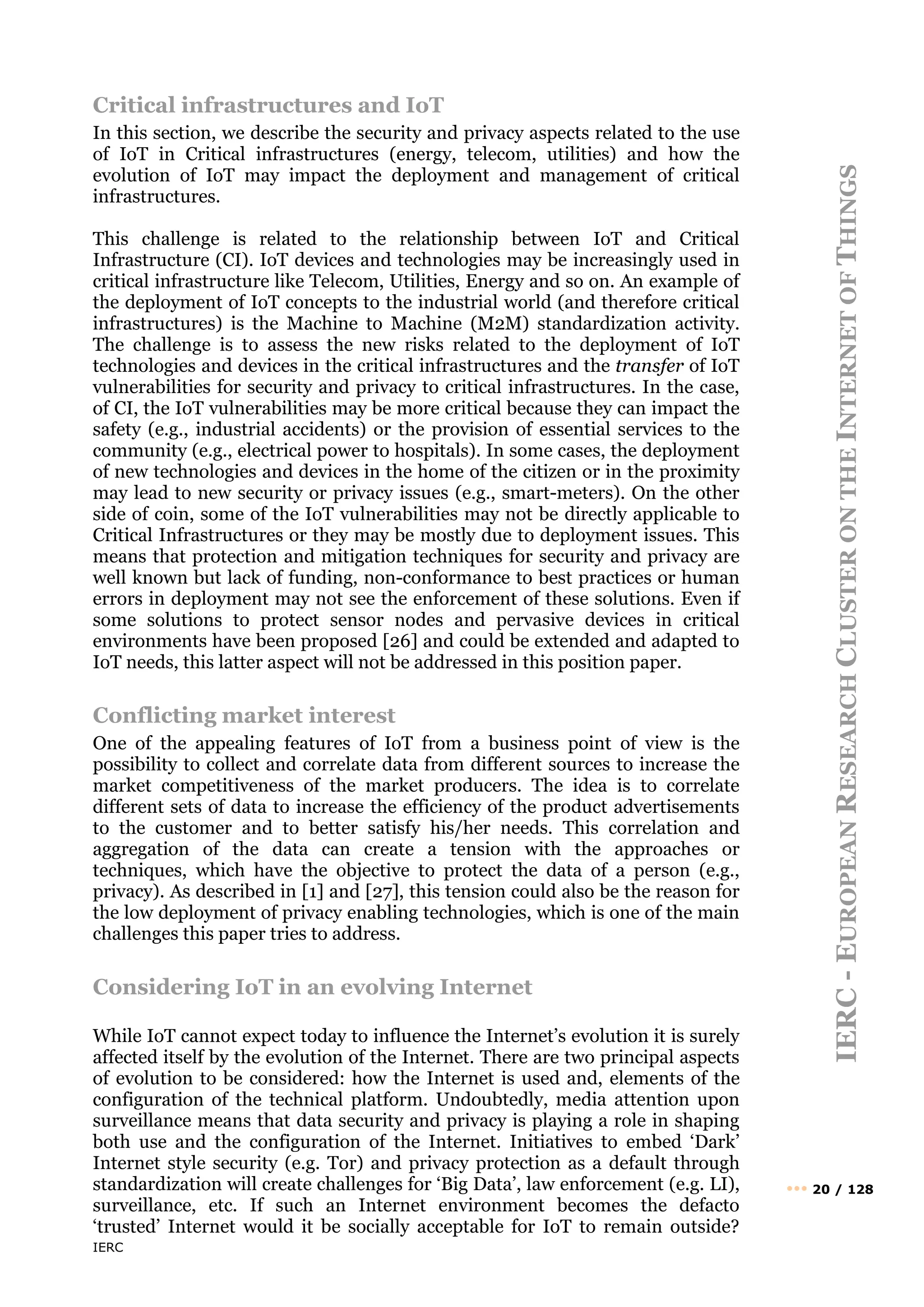 IERC
IERC
-
E
UROPEAN
R
ESEARCH
C
LUSTER
ON
THE
I
NTERNET
OF
T
HINGS
••• 20 / 128
Critical infrastructures and IoT
In this section, we describe the security and privacy aspects related to the use
of IoT in Critical infrastructures (energy, telecom, utilities) and how the
evolution of IoT may impact the deployment and management of critical
infrastructures.
This challenge is related to the relationship between IoT and Critical
Infrastructure (CI). IoT devices and technologies may be increasingly used in
critical infrastructure like Telecom, Utilities, Energy and so on. An example of
the deployment of IoT concepts to the industrial world (and therefore critical
infrastructures) is the Machine to Machine (M2M) standardization activity.
The challenge is to assess the new risks related to the deployment of IoT
technologies and devices in the critical infrastructures and the transfer of IoT
vulnerabilities for security and privacy to critical infrastructures. In the case,
of CI, the IoT vulnerabilities may be more critical because they can impact the
safety (e.g., industrial accidents) or the provision of essential services to the
community (e.g., electrical power to hospitals). In some cases, the deployment
of new technologies and devices in the home of the citizen or in the proximity
may lead to new security or privacy issues (e.g., smart-meters). On the other
side of coin, some of the IoT vulnerabilities may not be directly applicable to
Critical Infrastructures or they may be mostly due to deployment issues. This
means that protection and mitigation techniques for security and privacy are
well known but lack of funding, non-conformance to best practices or human
errors in deployment may not see the enforcement of these solutions. Even if
some solutions to protect sensor nodes and pervasive devices in critical
environments have been proposed [26] and could be extended and adapted to
IoT needs, this latter aspect will not be addressed in this position paper.
Conflicting market interest
One of the appealing features of IoT from a business point of view is the
possibility to collect and correlate data from different sources to increase the
market competitiveness of the market producers. The idea is to correlate
different sets of data to increase the efficiency of the product advertisements
to the customer and to better satisfy his/her needs. This correlation and
aggregation of the data can create a tension with the approaches or
techniques, which have the objective to protect the data of a person (e.g.,
privacy). As described in [1] and [27], this tension could also be the reason for
the low deployment of privacy enabling technologies, which is one of the main
challenges this paper tries to address.
Considering IoT in an evolving Internet
While IoT cannot expect today to influence the Internet’s evolution it is surely
affected itself by the evolution of the Internet. There are two principal aspects
of evolution to be considered: how the Internet is used and, elements of the
configuration of the technical platform. Undoubtedly, media attention upon
surveillance means that data security and privacy is playing a role in shaping
both use and the configuration of the Internet. Initiatives to embed ‘Dark’
Internet style security (e.g. Tor) and privacy protection as a default through
standardization will create challenges for ‘Big Data’, law enforcement (e.g. LI),
surveillance, etc. If such an Internet environment becomes the defacto
‘trusted’ Internet would it be socially acceptable for IoT to remain outside?
 