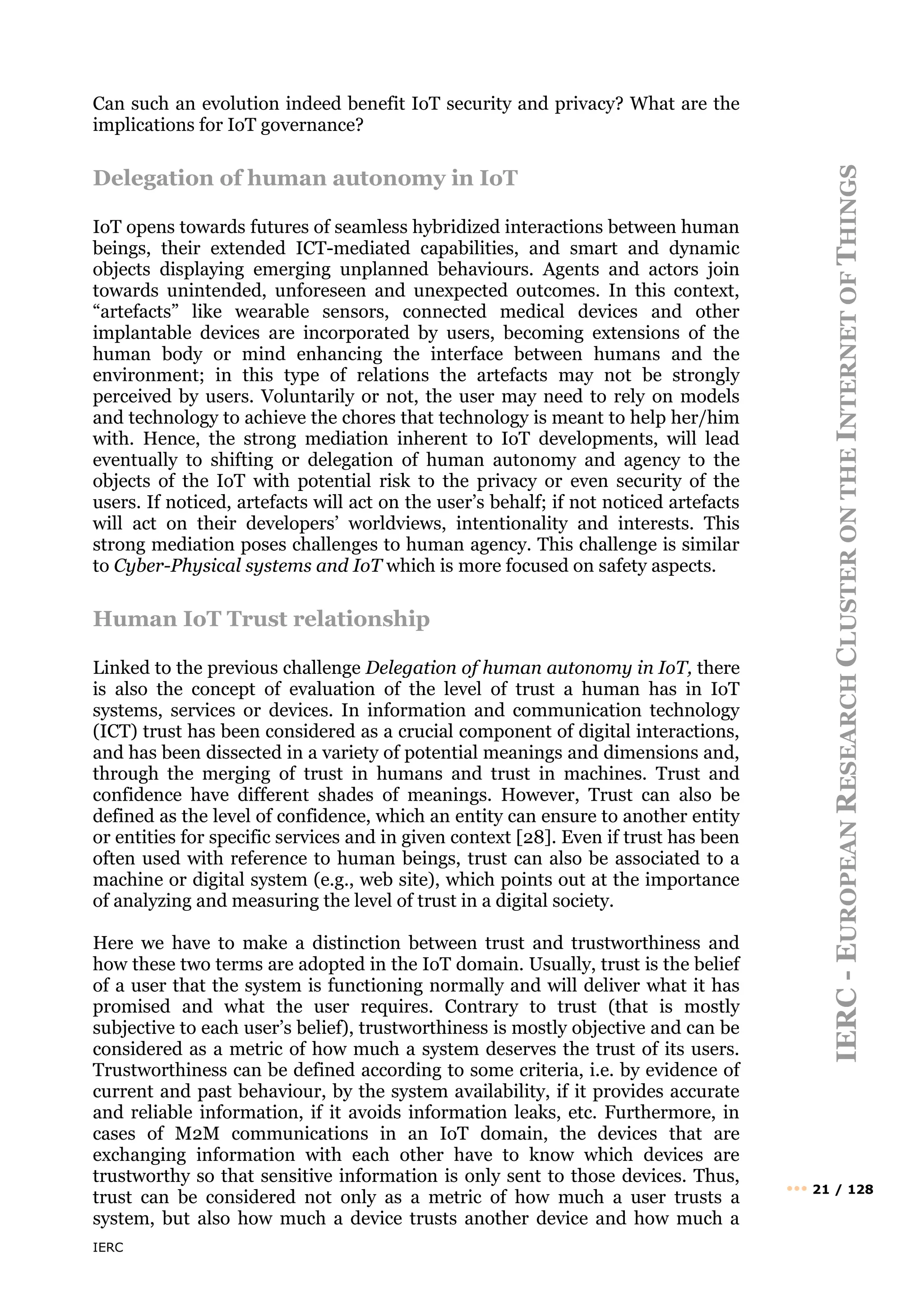 IERC
IERC
-
E
UROPEAN
R
ESEARCH
C
LUSTER
ON
THE
I
NTERNET
OF
T
HINGS
••• 21 / 128
Can such an evolution indeed benefit IoT security and privacy? What are the
implications for IoT governance?
Delegation of human autonomy in IoT
IoT opens towards futures of seamless hybridized interactions between human
beings, their extended ICT-mediated capabilities, and smart and dynamic
objects displaying emerging unplanned behaviours. Agents and actors join
towards unintended, unforeseen and unexpected outcomes. In this context,
“artefacts” like wearable sensors, connected medical devices and other
implantable devices are incorporated by users, becoming extensions of the
human body or mind enhancing the interface between humans and the
environment; in this type of relations the artefacts may not be strongly
perceived by users. Voluntarily or not, the user may need to rely on models
and technology to achieve the chores that technology is meant to help her/him
with. Hence, the strong mediation inherent to IoT developments, will lead
eventually to shifting or delegation of human autonomy and agency to the
objects of the IoT with potential risk to the privacy or even security of the
users. If noticed, artefacts will act on the user’s behalf; if not noticed artefacts
will act on their developers’ worldviews, intentionality and interests. This
strong mediation poses challenges to human agency. This challenge is similar
to Cyber-Physical systems and IoT which is more focused on safety aspects.
Human IoT Trust relationship
Linked to the previous challenge Delegation of human autonomy in IoT, there
is also the concept of evaluation of the level of trust a human has in IoT
systems, services or devices. In information and communication technology
(ICT) trust has been considered as a crucial component of digital interactions,
and has been dissected in a variety of potential meanings and dimensions and,
through the merging of trust in humans and trust in machines. Trust and
confidence have different shades of meanings. However, Trust can also be
defined as the level of confidence, which an entity can ensure to another entity
or entities for specific services and in given context [28]. Even if trust has been
often used with reference to human beings, trust can also be associated to a
machine or digital system (e.g., web site), which points out at the importance
of analyzing and measuring the level of trust in a digital society.
Here we have to make a distinction between trust and trustworthiness and
how these two terms are adopted in the IoT domain. Usually, trust is the belief
of a user that the system is functioning normally and will deliver what it has
promised and what the user requires. Contrary to trust (that is mostly
subjective to each user’s belief), trustworthiness is mostly objective and can be
considered as a metric of how much a system deserves the trust of its users.
Trustworthiness can be defined according to some criteria, i.e. by evidence of
current and past behaviour, by the system availability, if it provides accurate
and reliable information, if it avoids information leaks, etc. Furthermore, in
cases of M2M communications in an IoT domain, the devices that are
exchanging information with each other have to know which devices are
trustworthy so that sensitive information is only sent to those devices. Thus,
trust can be considered not only as a metric of how much a user trusts a
system, but also how much a device trusts another device and how much a
 