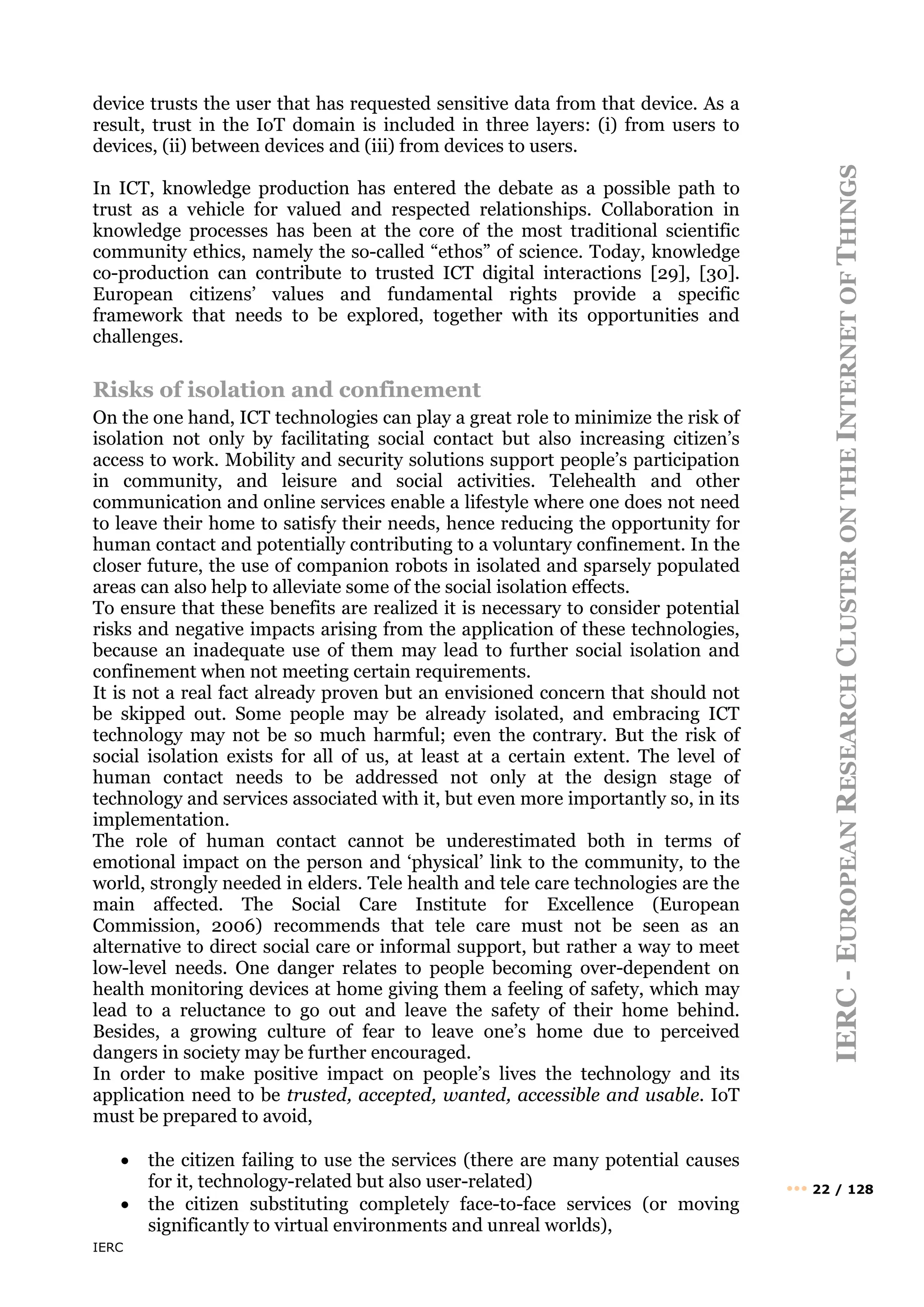 IERC
IERC
-
E
UROPEAN
R
ESEARCH
C
LUSTER
ON
THE
I
NTERNET
OF
T
HINGS
••• 22 / 128
device trusts the user that has requested sensitive data from that device. As a
result, trust in the IoT domain is included in three layers: (i) from users to
devices, (ii) between devices and (iii) from devices to users.
In ICT, knowledge production has entered the debate as a possible path to
trust as a vehicle for valued and respected relationships. Collaboration in
knowledge processes has been at the core of the most traditional scientific
community ethics, namely the so-called “ethos” of science. Today, knowledge
co-production can contribute to trusted ICT digital interactions [29], [30].
European citizens’ values and fundamental rights provide a specific
framework that needs to be explored, together with its opportunities and
challenges.
Risks of isolation and confinement
On the one hand, ICT technologies can play a great role to minimize the risk of
isolation not only by facilitating social contact but also increasing citizen’s
access to work. Mobility and security solutions support people’s participation
in community, and leisure and social activities. Telehealth and other
communication and online services enable a lifestyle where one does not need
to leave their home to satisfy their needs, hence reducing the opportunity for
human contact and potentially contributing to a voluntary confinement. In the
closer future, the use of companion robots in isolated and sparsely populated
areas can also help to alleviate some of the social isolation effects.
To ensure that these benefits are realized it is necessary to consider potential
risks and negative impacts arising from the application of these technologies,
because an inadequate use of them may lead to further social isolation and
confinement when not meeting certain requirements.
It is not a real fact already proven but an envisioned concern that should not
be skipped out. Some people may be already isolated, and embracing ICT
technology may not be so much harmful; even the contrary. But the risk of
social isolation exists for all of us, at least at a certain extent. The level of
human contact needs to be addressed not only at the design stage of
technology and services associated with it, but even more importantly so, in its
implementation.
The role of human contact cannot be underestimated both in terms of
emotional impact on the person and ‘physical’ link to the community, to the
world, strongly needed in elders. Tele health and tele care technologies are the
main affected. The Social Care Institute for Excellence (European
Commission, 2006) recommends that tele care must not be seen as an
alternative to direct social care or informal support, but rather a way to meet
low-level needs. One danger relates to people becoming over-dependent on
health monitoring devices at home giving them a feeling of safety, which may
lead to a reluctance to go out and leave the safety of their home behind.
Besides, a growing culture of fear to leave one’s home due to perceived
dangers in society may be further encouraged.
In order to make positive impact on people’s lives the technology and its
application need to be trusted, accepted, wanted, accessible and usable. IoT
must be prepared to avoid,
• the citizen failing to use the services (there are many potential causes
for it, technology-related but also user-related)
• the citizen substituting completely face-to-face services (or moving
significantly to virtual environments and unreal worlds),
 