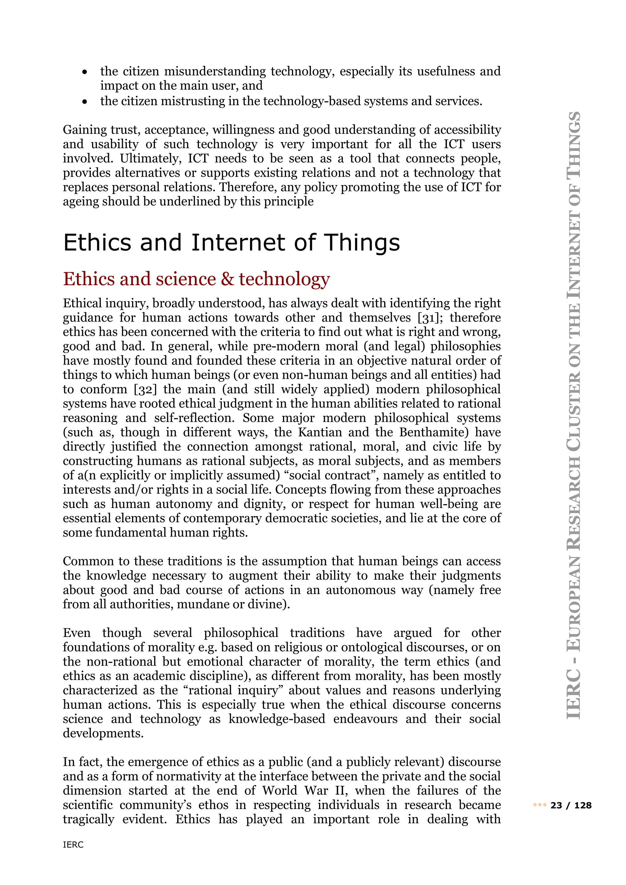 IERC
IERC
-
E
UROPEAN
R
ESEARCH
C
LUSTER
ON
THE
I
NTERNET
OF
T
HINGS
••• 23 / 128
• the citizen misunderstanding technology, especially its usefulness and
impact on the main user, and
• the citizen mistrusting in the technology-based systems and services.
Gaining trust, acceptance, willingness and good understanding of accessibility
and usability of such technology is very important for all the ICT users
involved. Ultimately, ICT needs to be seen as a tool that connects people,
provides alternatives or supports existing relations and not a technology that
replaces personal relations. Therefore, any policy promoting the use of ICT for
ageing should be underlined by this principle
Ethics and Internet of Things
Ethics and science & technology
Ethical inquiry, broadly understood, has always dealt with identifying the right
guidance for human actions towards other and themselves [31]; therefore
ethics has been concerned with the criteria to find out what is right and wrong,
good and bad. In general, while pre-modern moral (and legal) philosophies
have mostly found and founded these criteria in an objective natural order of
things to which human beings (or even non-human beings and all entities) had
to conform [32] the main (and still widely applied) modern philosophical
systems have rooted ethical judgment in the human abilities related to rational
reasoning and self-reflection. Some major modern philosophical systems
(such as, though in different ways, the Kantian and the Benthamite) have
directly justified the connection amongst rational, moral, and civic life by
constructing humans as rational subjects, as moral subjects, and as members
of a(n explicitly or implicitly assumed) “social contract”, namely as entitled to
interests and/or rights in a social life. Concepts flowing from these approaches
such as human autonomy and dignity, or respect for human well-being are
essential elements of contemporary democratic societies, and lie at the core of
some fundamental human rights.
Common to these traditions is the assumption that human beings can access
the knowledge necessary to augment their ability to make their judgments
about good and bad course of actions in an autonomous way (namely free
from all authorities, mundane or divine).
Even though several philosophical traditions have argued for other
foundations of morality e.g. based on religious or ontological discourses, or on
the non-rational but emotional character of morality, the term ethics (and
ethics as an academic discipline), as different from morality, has been mostly
characterized as the “rational inquiry” about values and reasons underlying
human actions. This is especially true when the ethical discourse concerns
science and technology as knowledge-based endeavours and their social
developments.
In fact, the emergence of ethics as a public (and a publicly relevant) discourse
and as a form of normativity at the interface between the private and the social
dimension started at the end of World War II, when the failures of the
scientific community’s ethos in respecting individuals in research became
tragically evident. Ethics has played an important role in dealing with
 