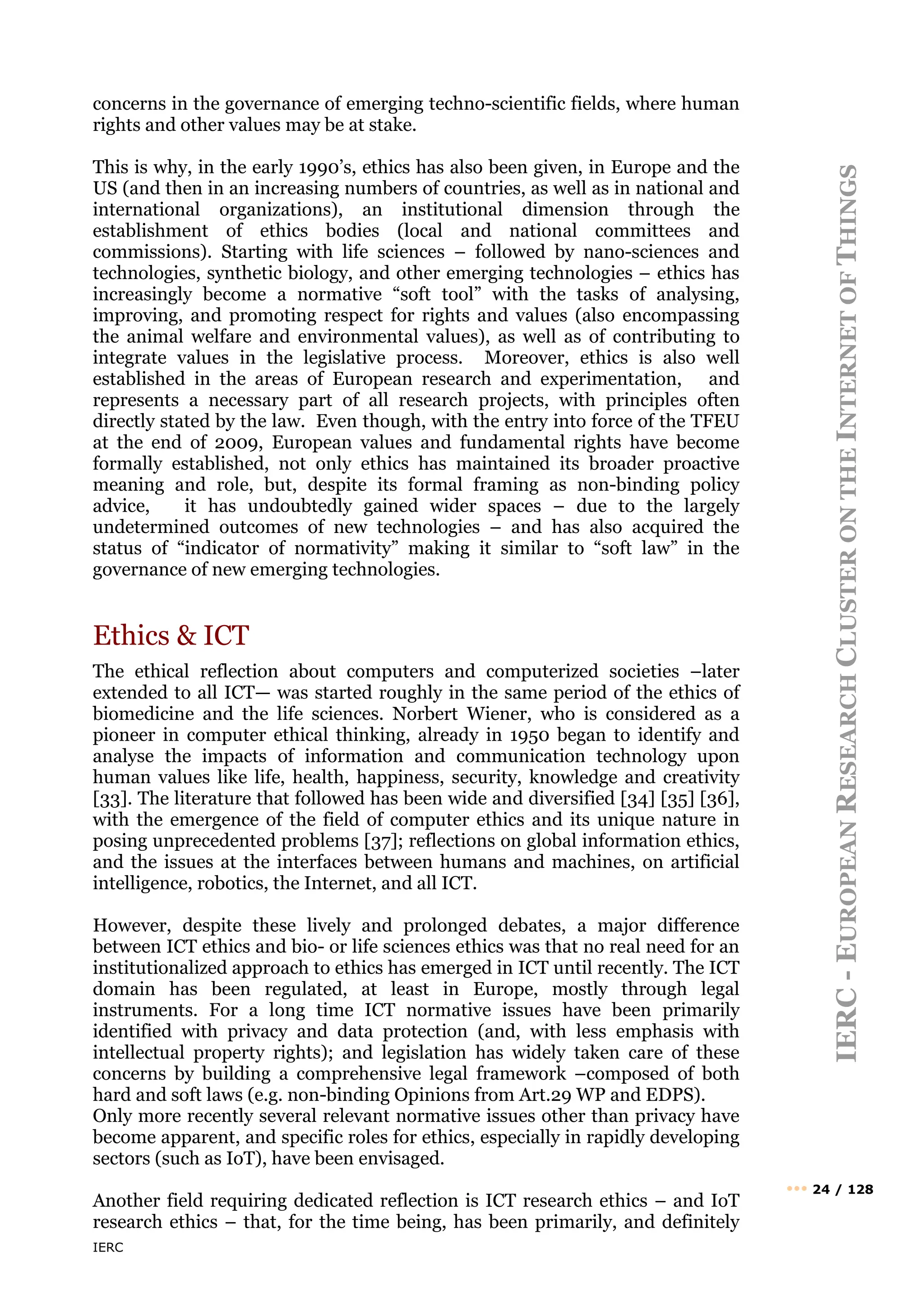 IERC
IERC
-
E
UROPEAN
R
ESEARCH
C
LUSTER
ON
THE
I
NTERNET
OF
T
HINGS
••• 24 / 128
concerns in the governance of emerging techno-scientific fields, where human
rights and other values may be at stake.
This is why, in the early 1990’s, ethics has also been given, in Europe and the
US (and then in an increasing numbers of countries, as well as in national and
international organizations), an institutional dimension through the
establishment of ethics bodies (local and national committees and
commissions). Starting with life sciences – followed by nano-sciences and
technologies, synthetic biology, and other emerging technologies – ethics has
increasingly become a normative “soft tool” with the tasks of analysing,
improving, and promoting respect for rights and values (also encompassing
the animal welfare and environmental values), as well as of contributing to
integrate values in the legislative process. Moreover, ethics is also well
established in the areas of European research and experimentation, and
represents a necessary part of all research projects, with principles often
directly stated by the law. Even though, with the entry into force of the TFEU
at the end of 2009, European values and fundamental rights have become
formally established, not only ethics has maintained its broader proactive
meaning and role, but, despite its formal framing as non-binding policy
advice, it has undoubtedly gained wider spaces – due to the largely
undetermined outcomes of new technologies – and has also acquired the
status of “indicator of normativity” making it similar to “soft law” in the
governance of new emerging technologies.
Ethics & ICT
The ethical reflection about computers and computerized societies –later
extended to all ICT— was started roughly in the same period of the ethics of
biomedicine and the life sciences. Norbert Wiener, who is considered as a
pioneer in computer ethical thinking, already in 1950 began to identify and
analyse the impacts of information and communication technology upon
human values like life, health, happiness, security, knowledge and creativity
[33]. The literature that followed has been wide and diversified [34] [35] [36],
with the emergence of the field of computer ethics and its unique nature in
posing unprecedented problems [37]; reflections on global information ethics,
and the issues at the interfaces between humans and machines, on artificial
intelligence, robotics, the Internet, and all ICT.
However, despite these lively and prolonged debates, a major difference
between ICT ethics and bio- or life sciences ethics was that no real need for an
institutionalized approach to ethics has emerged in ICT until recently. The ICT
domain has been regulated, at least in Europe, mostly through legal
instruments. For a long time ICT normative issues have been primarily
identified with privacy and data protection (and, with less emphasis with
intellectual property rights); and legislation has widely taken care of these
concerns by building a comprehensive legal framework –composed of both
hard and soft laws (e.g. non-binding Opinions from Art.29 WP and EDPS).
Only more recently several relevant normative issues other than privacy have
become apparent, and specific roles for ethics, especially in rapidly developing
sectors (such as IoT), have been envisaged.
Another field requiring dedicated reflection is ICT research ethics – and IoT
research ethics – that, for the time being, has been primarily, and definitely
 