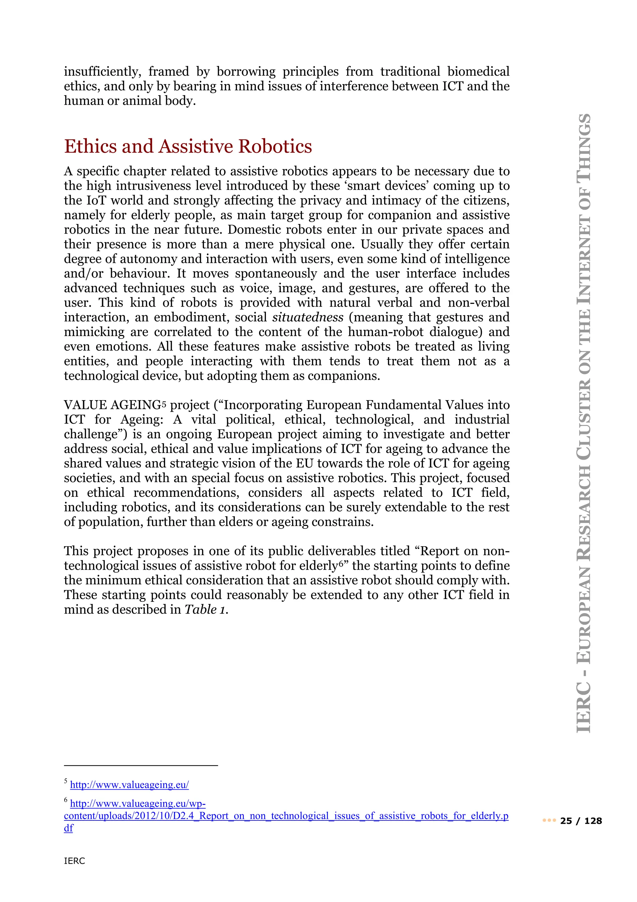 IERC
IERC
-
E
UROPEAN
R
ESEARCH
C
LUSTER
ON
THE
I
NTERNET
OF
T
HINGS
••• 25 / 128
insufficiently, framed by borrowing principles from traditional biomedical
ethics, and only by bearing in mind issues of interference between ICT and the
human or animal body.
Ethics and Assistive Robotics
A specific chapter related to assistive robotics appears to be necessary due to
the high intrusiveness level introduced by these ‘smart devices’ coming up to
the IoT world and strongly affecting the privacy and intimacy of the citizens,
namely for elderly people, as main target group for companion and assistive
robotics in the near future. Domestic robots enter in our private spaces and
their presence is more than a mere physical one. Usually they offer certain
degree of autonomy and interaction with users, even some kind of intelligence
and/or behaviour. It moves spontaneously and the user interface includes
advanced techniques such as voice, image, and gestures, are offered to the
user. This kind of robots is provided with natural verbal and non-verbal
interaction, an embodiment, social situatedness (meaning that gestures and
mimicking are correlated to the content of the human-robot dialogue) and
even emotions. All these features make assistive robots be treated as living
entities, and people interacting with them tends to treat them not as a
technological device, but adopting them as companions.
VALUE AGEING5 project (“Incorporating European Fundamental Values into
ICT for Ageing: A vital political, ethical, technological, and industrial
challenge”) is an ongoing European project aiming to investigate and better
address social, ethical and value implications of ICT for ageing to advance the
shared values and strategic vision of the EU towards the role of ICT for ageing
societies, and with an special focus on assistive robotics. This project, focused
on ethical recommendations, considers all aspects related to ICT field,
including robotics, and its considerations can be surely extendable to the rest
of population, further than elders or ageing constrains.
This project proposes in one of its public deliverables titled “Report on non-
technological issues of assistive robot for elderly6” the starting points to define
the minimum ethical consideration that an assistive robot should comply with.
These starting points could reasonably be extended to any other ICT field in
mind as described in Table 1.
5
http://www.valueageing.eu/
6
http://www.valueageing.eu/wp-
content/uploads/2012/10/D2.4_Report_on_non_technological_issues_of_assistive_robots_for_elderly.p
df
 