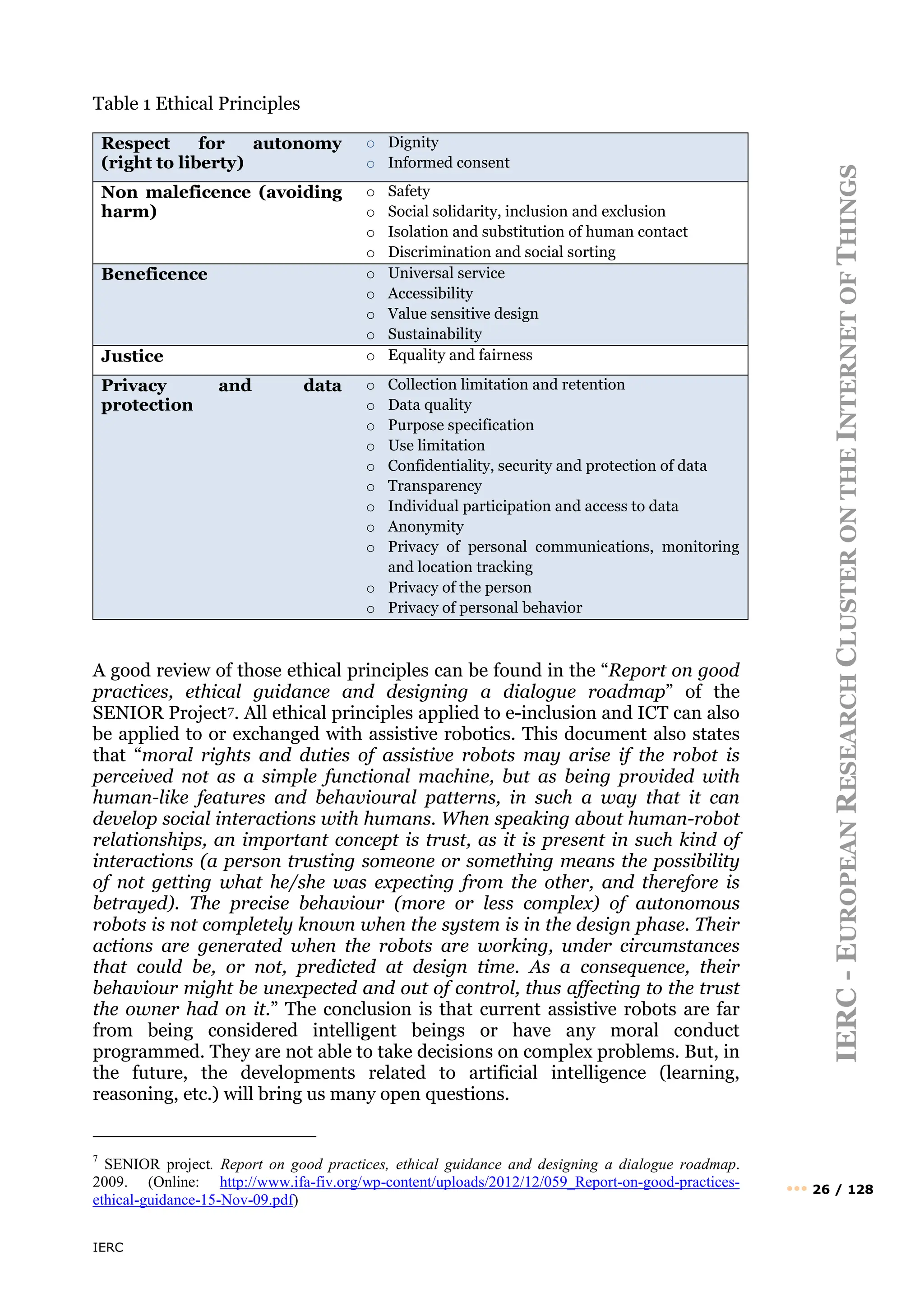 IERC
IERC
-
E
UROPEAN
R
ESEARCH
C
LUSTER
ON
THE
I
NTERNET
OF
T
HINGS
••• 26 / 128
Table 1 Ethical Principles
Respect for autonomy
(right to liberty)
o Dignity
o Informed consent
Non maleficence (avoiding
harm)
o Safety
o Social solidarity, inclusion and exclusion
o Isolation and substitution of human contact
o Discrimination and social sorting
Beneficence o Universal service
o Accessibility
o Value sensitive design
o Sustainability
Justice o Equality and fairness
Privacy and data
protection
o Collection limitation and retention
o Data quality
o Purpose specification
o Use limitation
o Confidentiality, security and protection of data
o Transparency
o Individual participation and access to data
o Anonymity
o Privacy of personal communications, monitoring
and location tracking
o Privacy of the person
o Privacy of personal behavior
A good review of those ethical principles can be found in the “Report on good
practices, ethical guidance and designing a dialogue roadmap” of the
SENIOR Project7. All ethical principles applied to e-inclusion and ICT can also
be applied to or exchanged with assistive robotics. This document also states
that “moral rights and duties of assistive robots may arise if the robot is
perceived not as a simple functional machine, but as being provided with
human-like features and behavioural patterns, in such a way that it can
develop social interactions with humans. When speaking about human-robot
relationships, an important concept is trust, as it is present in such kind of
interactions (a person trusting someone or something means the possibility
of not getting what he/she was expecting from the other, and therefore is
betrayed). The precise behaviour (more or less complex) of autonomous
robots is not completely known when the system is in the design phase. Their
actions are generated when the robots are working, under circumstances
that could be, or not, predicted at design time. As a consequence, their
behaviour might be unexpected and out of control, thus affecting to the trust
the owner had on it.” The conclusion is that current assistive robots are far
from being considered intelligent beings or have any moral conduct
programmed. They are not able to take decisions on complex problems. But, in
the future, the developments related to artificial intelligence (learning,
reasoning, etc.) will bring us many open questions.
7
SENIOR project. Report on good practices, ethical guidance and designing a dialogue roadmap.
2009. (Online: http://www.ifa-fiv.org/wp-content/uploads/2012/12/059_Report-on-good-practices-
ethical-guidance-15-Nov-09.pdf)
 
