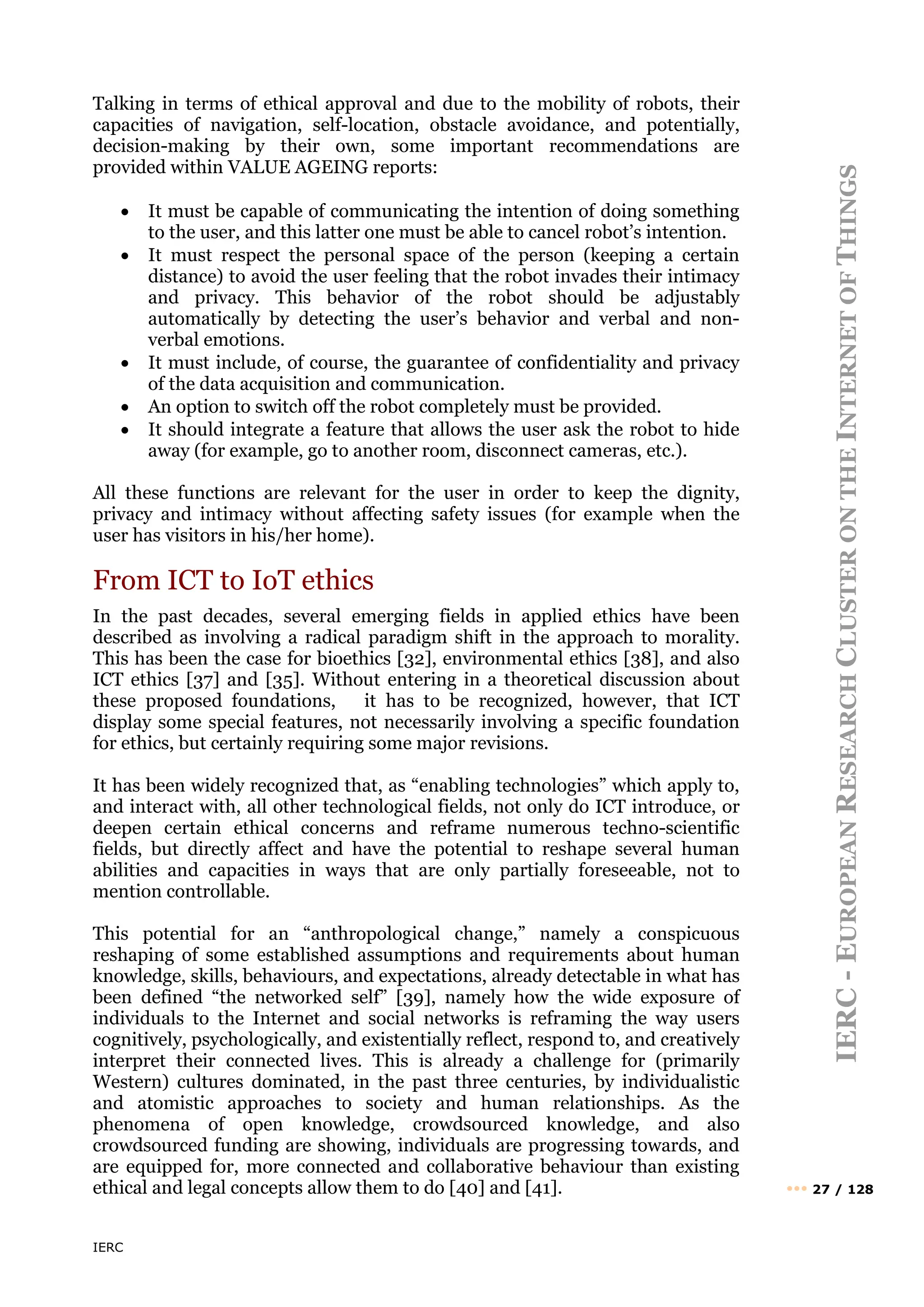 IERC
IERC
-
E
UROPEAN
R
ESEARCH
C
LUSTER
ON
THE
I
NTERNET
OF
T
HINGS
••• 27 / 128
Talking in terms of ethical approval and due to the mobility of robots, their
capacities of navigation, self-location, obstacle avoidance, and potentially,
decision-making by their own, some important recommendations are
provided within VALUE AGEING reports:
• It must be capable of communicating the intention of doing something
to the user, and this latter one must be able to cancel robot’s intention.
• It must respect the personal space of the person (keeping a certain
distance) to avoid the user feeling that the robot invades their intimacy
and privacy. This behavior of the robot should be adjustably
automatically by detecting the user’s behavior and verbal and non-
verbal emotions.
• It must include, of course, the guarantee of confidentiality and privacy
of the data acquisition and communication.
• An option to switch off the robot completely must be provided.
• It should integrate a feature that allows the user ask the robot to hide
away (for example, go to another room, disconnect cameras, etc.).
All these functions are relevant for the user in order to keep the dignity,
privacy and intimacy without affecting safety issues (for example when the
user has visitors in his/her home).
From ICT to IoT ethics
In the past decades, several emerging fields in applied ethics have been
described as involving a radical paradigm shift in the approach to morality.
This has been the case for bioethics [32], environmental ethics [38], and also
ICT ethics [37] and [35]. Without entering in a theoretical discussion about
these proposed foundations, it has to be recognized, however, that ICT
display some special features, not necessarily involving a specific foundation
for ethics, but certainly requiring some major revisions.
It has been widely recognized that, as “enabling technologies” which apply to,
and interact with, all other technological fields, not only do ICT introduce, or
deepen certain ethical concerns and reframe numerous techno-scientific
fields, but directly affect and have the potential to reshape several human
abilities and capacities in ways that are only partially foreseeable, not to
mention controllable.
This potential for an “anthropological change,” namely a conspicuous
reshaping of some established assumptions and requirements about human
knowledge, skills, behaviours, and expectations, already detectable in what has
been defined “the networked self” [39], namely how the wide exposure of
individuals to the Internet and social networks is reframing the way users
cognitively, psychologically, and existentially reflect, respond to, and creatively
interpret their connected lives. This is already a challenge for (primarily
Western) cultures dominated, in the past three centuries, by individualistic
and atomistic approaches to society and human relationships. As the
phenomena of open knowledge, crowdsourced knowledge, and also
crowdsourced funding are showing, individuals are progressing towards, and
are equipped for, more connected and collaborative behaviour than existing
ethical and legal concepts allow them to do [40] and [41].
 