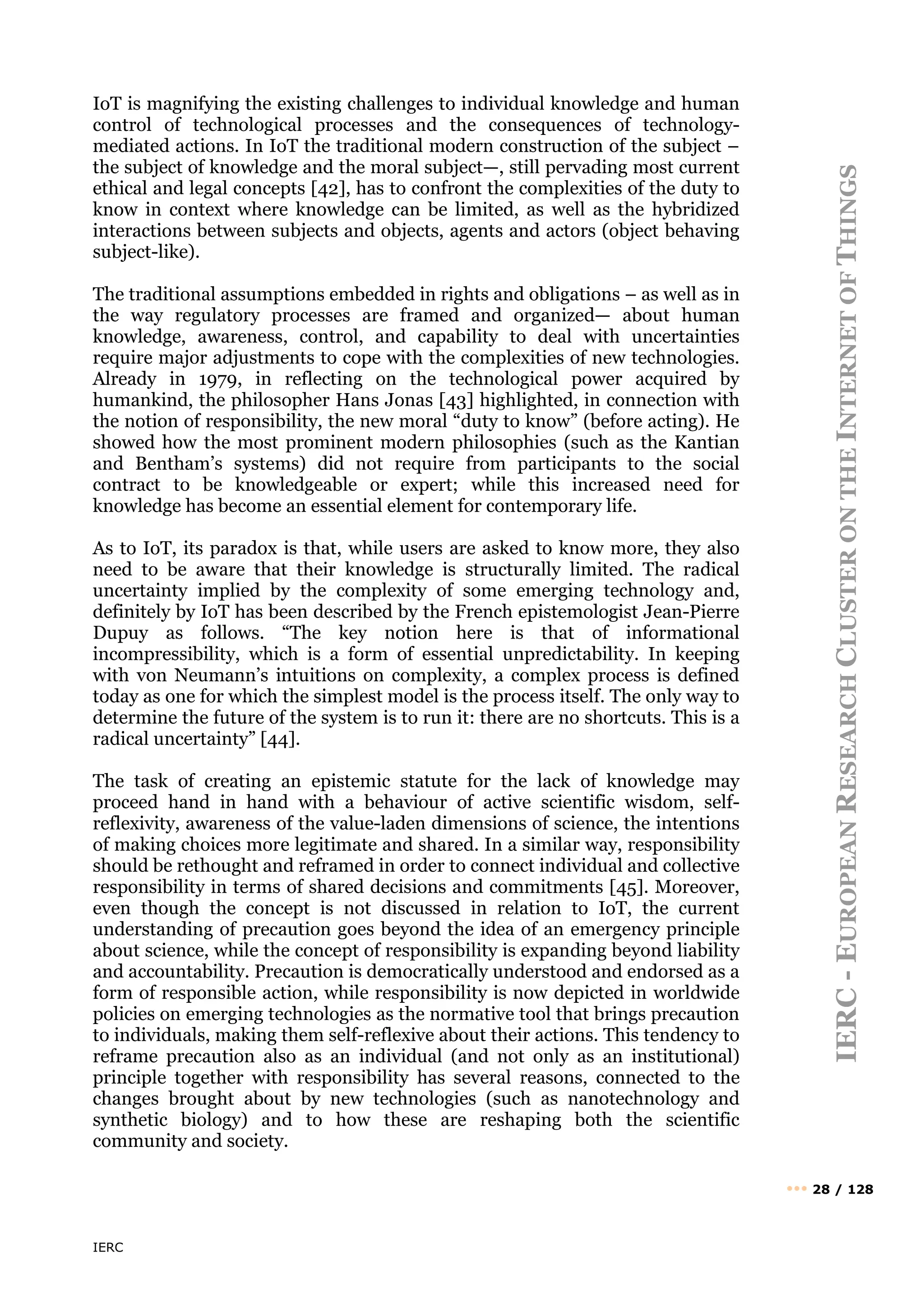 IERC
IERC
-
E
UROPEAN
R
ESEARCH
C
LUSTER
ON
THE
I
NTERNET
OF
T
HINGS
••• 28 / 128
IoT is magnifying the existing challenges to individual knowledge and human
control of technological processes and the consequences of technology-
mediated actions. In IoT the traditional modern construction of the subject –
the subject of knowledge and the moral subject—, still pervading most current
ethical and legal concepts [42], has to confront the complexities of the duty to
know in context where knowledge can be limited, as well as the hybridized
interactions between subjects and objects, agents and actors (object behaving
subject-like).
The traditional assumptions embedded in rights and obligations – as well as in
the way regulatory processes are framed and organized— about human
knowledge, awareness, control, and capability to deal with uncertainties
require major adjustments to cope with the complexities of new technologies.
Already in 1979, in reflecting on the technological power acquired by
humankind, the philosopher Hans Jonas [43] highlighted, in connection with
the notion of responsibility, the new moral “duty to know” (before acting). He
showed how the most prominent modern philosophies (such as the Kantian
and Bentham’s systems) did not require from participants to the social
contract to be knowledgeable or expert; while this increased need for
knowledge has become an essential element for contemporary life.
As to IoT, its paradox is that, while users are asked to know more, they also
need to be aware that their knowledge is structurally limited. The radical
uncertainty implied by the complexity of some emerging technology and,
definitely by IoT has been described by the French epistemologist Jean-Pierre
Dupuy as follows. “The key notion here is that of informational
incompressibility, which is a form of essential unpredictability. In keeping
with von Neumann’s intuitions on complexity, a complex process is defined
today as one for which the simplest model is the process itself. The only way to
determine the future of the system is to run it: there are no shortcuts. This is a
radical uncertainty” [44].
The task of creating an epistemic statute for the lack of knowledge may
proceed hand in hand with a behaviour of active scientific wisdom, self-
reflexivity, awareness of the value-laden dimensions of science, the intentions
of making choices more legitimate and shared. In a similar way, responsibility
should be rethought and reframed in order to connect individual and collective
responsibility in terms of shared decisions and commitments [45]. Moreover,
even though the concept is not discussed in relation to IoT, the current
understanding of precaution goes beyond the idea of an emergency principle
about science, while the concept of responsibility is expanding beyond liability
and accountability. Precaution is democratically understood and endorsed as a
form of responsible action, while responsibility is now depicted in worldwide
policies on emerging technologies as the normative tool that brings precaution
to individuals, making them self-reflexive about their actions. This tendency to
reframe precaution also as an individual (and not only as an institutional)
principle together with responsibility has several reasons, connected to the
changes brought about by new technologies (such as nanotechnology and
synthetic biology) and to how these are reshaping both the scientific
community and society.
 