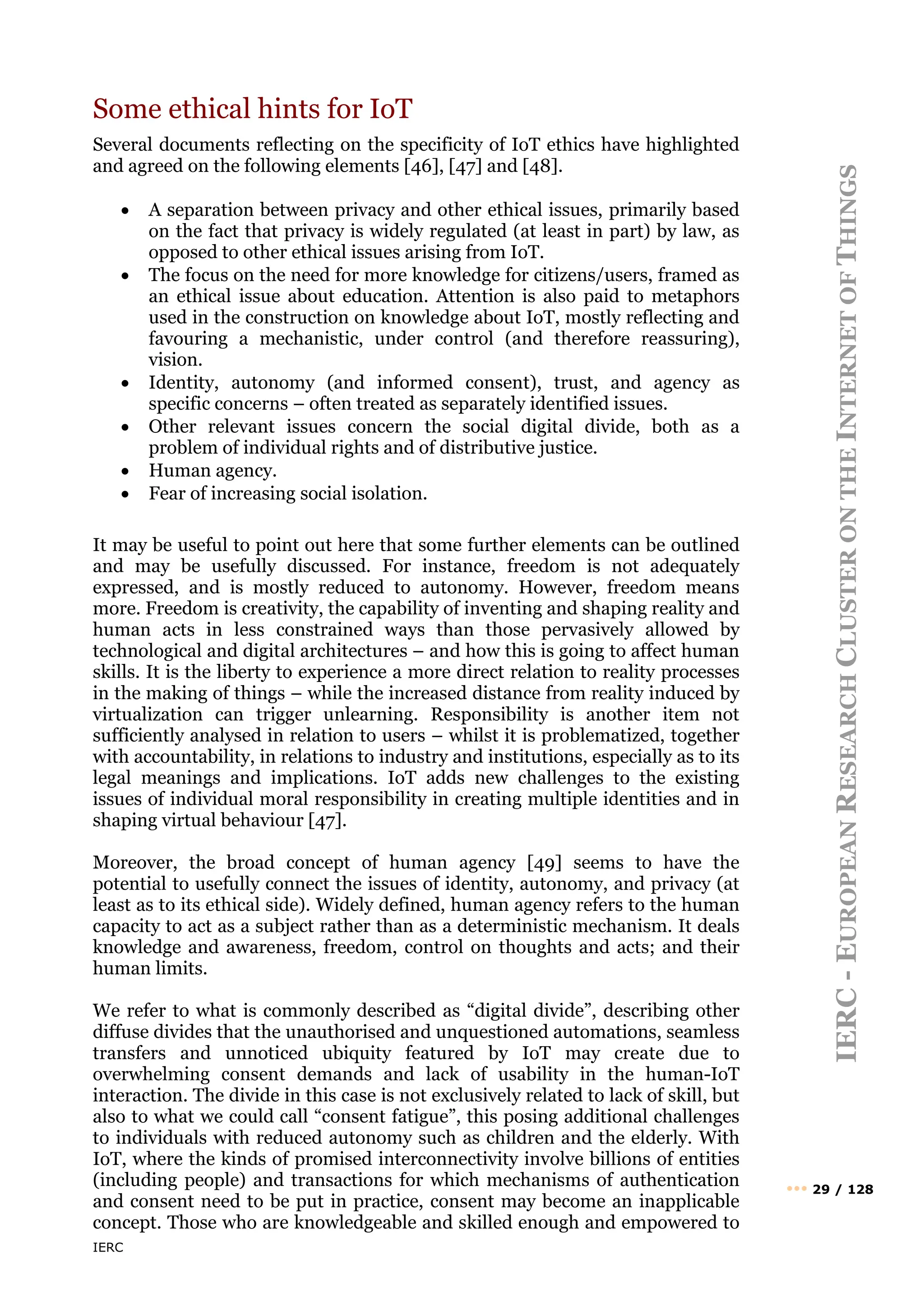 IERC
IERC
-
E
UROPEAN
R
ESEARCH
C
LUSTER
ON
THE
I
NTERNET
OF
T
HINGS
••• 29 / 128
Some ethical hints for IoT
Several documents reflecting on the specificity of IoT ethics have highlighted
and agreed on the following elements [46], [47] and [48].
• A separation between privacy and other ethical issues, primarily based
on the fact that privacy is widely regulated (at least in part) by law, as
opposed to other ethical issues arising from IoT.
• The focus on the need for more knowledge for citizens/users, framed as
an ethical issue about education. Attention is also paid to metaphors
used in the construction on knowledge about IoT, mostly reflecting and
favouring a mechanistic, under control (and therefore reassuring),
vision.
• Identity, autonomy (and informed consent), trust, and agency as
specific concerns – often treated as separately identified issues.
• Other relevant issues concern the social digital divide, both as a
problem of individual rights and of distributive justice.
• Human agency.
• Fear of increasing social isolation.
It may be useful to point out here that some further elements can be outlined
and may be usefully discussed. For instance, freedom is not adequately
expressed, and is mostly reduced to autonomy. However, freedom means
more. Freedom is creativity, the capability of inventing and shaping reality and
human acts in less constrained ways than those pervasively allowed by
technological and digital architectures – and how this is going to affect human
skills. It is the liberty to experience a more direct relation to reality processes
in the making of things – while the increased distance from reality induced by
virtualization can trigger unlearning. Responsibility is another item not
sufficiently analysed in relation to users – whilst it is problematized, together
with accountability, in relations to industry and institutions, especially as to its
legal meanings and implications. IoT adds new challenges to the existing
issues of individual moral responsibility in creating multiple identities and in
shaping virtual behaviour [47].
Moreover, the broad concept of human agency [49] seems to have the
potential to usefully connect the issues of identity, autonomy, and privacy (at
least as to its ethical side). Widely defined, human agency refers to the human
capacity to act as a subject rather than as a deterministic mechanism. It deals
knowledge and awareness, freedom, control on thoughts and acts; and their
human limits.
We refer to what is commonly described as “digital divide”, describing other
diffuse divides that the unauthorised and unquestioned automations, seamless
transfers and unnoticed ubiquity featured by IoT may create due to
overwhelming consent demands and lack of usability in the human-IoT
interaction. The divide in this case is not exclusively related to lack of skill, but
also to what we could call “consent fatigue”, this posing additional challenges
to individuals with reduced autonomy such as children and the elderly. With
IoT, where the kinds of promised interconnectivity involve billions of entities
(including people) and transactions for which mechanisms of authentication
and consent need to be put in practice, consent may become an inapplicable
concept. Those who are knowledgeable and skilled enough and empowered to
 