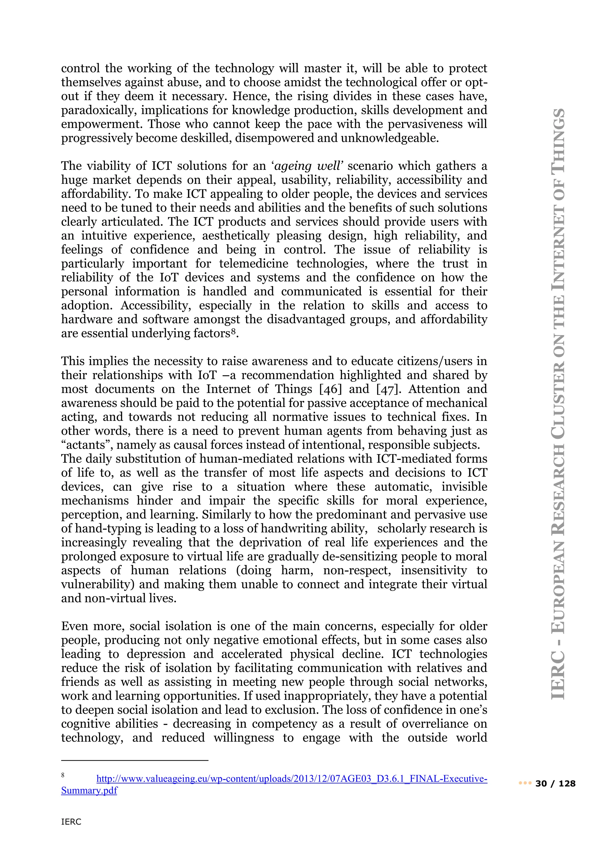 IERC
IERC
-
E
UROPEAN
R
ESEARCH
C
LUSTER
ON
THE
I
NTERNET
OF
T
HINGS
••• 30 / 128
control the working of the technology will master it, will be able to protect
themselves against abuse, and to choose amidst the technological offer or opt-
out if they deem it necessary. Hence, the rising divides in these cases have,
paradoxically, implications for knowledge production, skills development and
empowerment. Those who cannot keep the pace with the pervasiveness will
progressively become deskilled, disempowered and unknowledgeable.
The viability of ICT solutions for an ‘ageing well’ scenario which gathers a
huge market depends on their appeal, usability, reliability, accessibility and
affordability. To make ICT appealing to older people, the devices and services
need to be tuned to their needs and abilities and the benefits of such solutions
clearly articulated. The ICT products and services should provide users with
an intuitive experience, aesthetically pleasing design, high reliability, and
feelings of confidence and being in control. The issue of reliability is
particularly important for telemedicine technologies, where the trust in
reliability of the IoT devices and systems and the confidence on how the
personal information is handled and communicated is essential for their
adoption. Accessibility, especially in the relation to skills and access to
hardware and software amongst the disadvantaged groups, and affordability
are essential underlying factors8.
This implies the necessity to raise awareness and to educate citizens/users in
their relationships with IoT –a recommendation highlighted and shared by
most documents on the Internet of Things [46] and [47]. Attention and
awareness should be paid to the potential for passive acceptance of mechanical
acting, and towards not reducing all normative issues to technical fixes. In
other words, there is a need to prevent human agents from behaving just as
“actants”, namely as causal forces instead of intentional, responsible subjects.
The daily substitution of human-mediated relations with ICT-mediated forms
of life to, as well as the transfer of most life aspects and decisions to ICT
devices, can give rise to a situation where these automatic, invisible
mechanisms hinder and impair the specific skills for moral experience,
perception, and learning. Similarly to how the predominant and pervasive use
of hand-typing is leading to a loss of handwriting ability, scholarly research is
increasingly revealing that the deprivation of real life experiences and the
prolonged exposure to virtual life are gradually de-sensitizing people to moral
aspects of human relations (doing harm, non-respect, insensitivity to
vulnerability) and making them unable to connect and integrate their virtual
and non-virtual lives.
Even more, social isolation is one of the main concerns, especially for older
people, producing not only negative emotional effects, but in some cases also
leading to depression and accelerated physical decline. ICT technologies
reduce the risk of isolation by facilitating communication with relatives and
friends as well as assisting in meeting new people through social networks,
work and learning opportunities. If used inappropriately, they have a potential
to deepen social isolation and lead to exclusion. The loss of confidence in one’s
cognitive abilities - decreasing in competency as a result of overreliance on
technology, and reduced willingness to engage with the outside world
8
http://www.valueageing.eu/wp-content/uploads/2013/12/07AGE03_D3.6.1_FINAL-Executive-
Summary.pdf
 