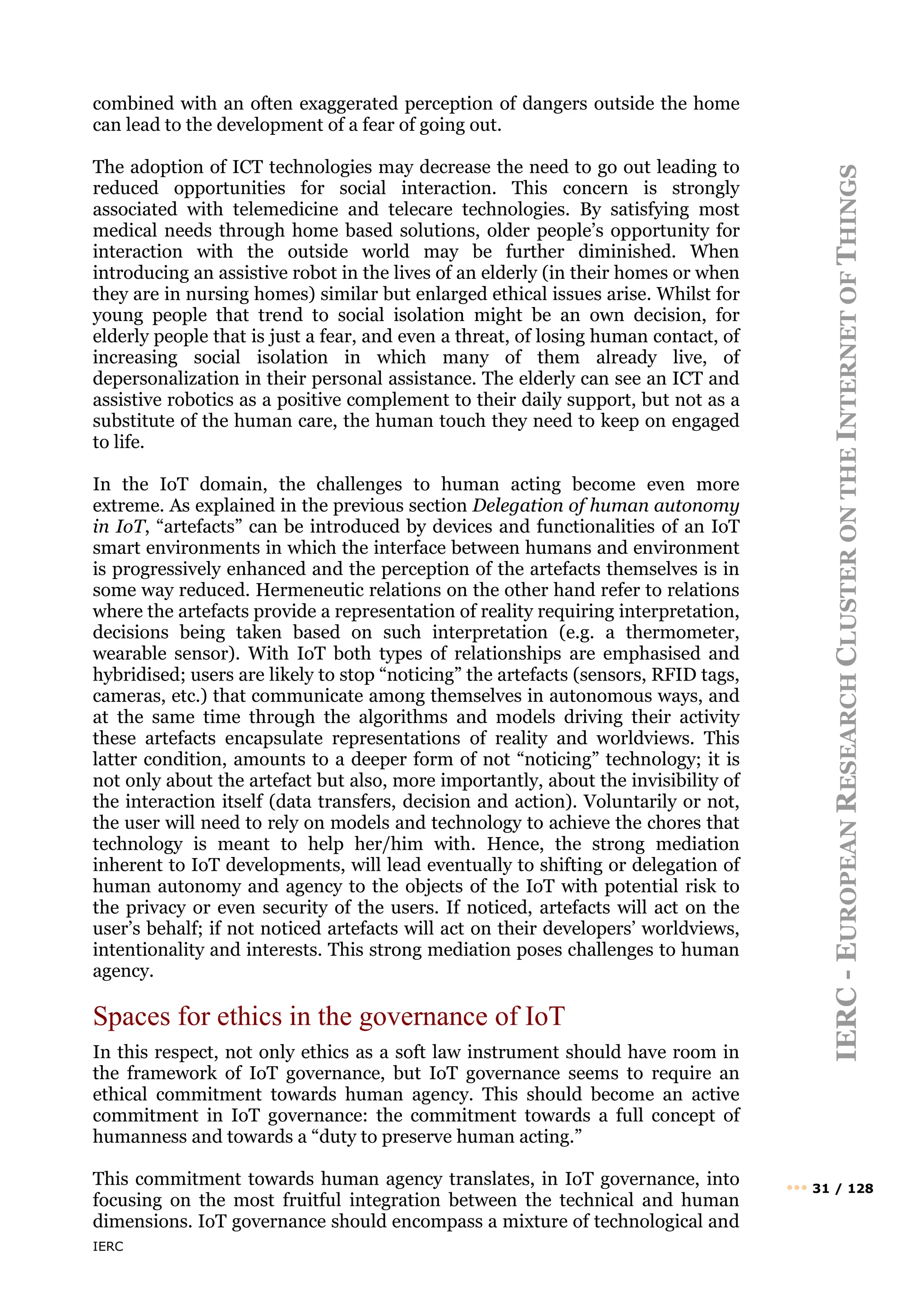 IERC
IERC
-
E
UROPEAN
R
ESEARCH
C
LUSTER
ON
THE
I
NTERNET
OF
T
HINGS
••• 31 / 128
combined with an often exaggerated perception of dangers outside the home
can lead to the development of a fear of going out.
The adoption of ICT technologies may decrease the need to go out leading to
reduced opportunities for social interaction. This concern is strongly
associated with telemedicine and telecare technologies. By satisfying most
medical needs through home based solutions, older people’s opportunity for
interaction with the outside world may be further diminished. When
introducing an assistive robot in the lives of an elderly (in their homes or when
they are in nursing homes) similar but enlarged ethical issues arise. Whilst for
young people that trend to social isolation might be an own decision, for
elderly people that is just a fear, and even a threat, of losing human contact, of
increasing social isolation in which many of them already live, of
depersonalization in their personal assistance. The elderly can see an ICT and
assistive robotics as a positive complement to their daily support, but not as a
substitute of the human care, the human touch they need to keep on engaged
to life.
In the IoT domain, the challenges to human acting become even more
extreme. As explained in the previous section Delegation of human autonomy
in IoT, “artefacts” can be introduced by devices and functionalities of an IoT
smart environments in which the interface between humans and environment
is progressively enhanced and the perception of the artefacts themselves is in
some way reduced. Hermeneutic relations on the other hand refer to relations
where the artefacts provide a representation of reality requiring interpretation,
decisions being taken based on such interpretation (e.g. a thermometer,
wearable sensor). With IoT both types of relationships are emphasised and
hybridised; users are likely to stop “noticing” the artefacts (sensors, RFID tags,
cameras, etc.) that communicate among themselves in autonomous ways, and
at the same time through the algorithms and models driving their activity
these artefacts encapsulate representations of reality and worldviews. This
latter condition, amounts to a deeper form of not “noticing” technology; it is
not only about the artefact but also, more importantly, about the invisibility of
the interaction itself (data transfers, decision and action). Voluntarily or not,
the user will need to rely on models and technology to achieve the chores that
technology is meant to help her/him with. Hence, the strong mediation
inherent to IoT developments, will lead eventually to shifting or delegation of
human autonomy and agency to the objects of the IoT with potential risk to
the privacy or even security of the users. If noticed, artefacts will act on the
user’s behalf; if not noticed artefacts will act on their developers’ worldviews,
intentionality and interests. This strong mediation poses challenges to human
agency.
Spaces for ethics in the governance of IoT
In this respect, not only ethics as a soft law instrument should have room in
the framework of IoT governance, but IoT governance seems to require an
ethical commitment towards human agency. This should become an active
commitment in IoT governance: the commitment towards a full concept of
humanness and towards a “duty to preserve human acting.”
This commitment towards human agency translates, in IoT governance, into
focusing on the most fruitful integration between the technical and human
dimensions. IoT governance should encompass a mixture of technological and
 