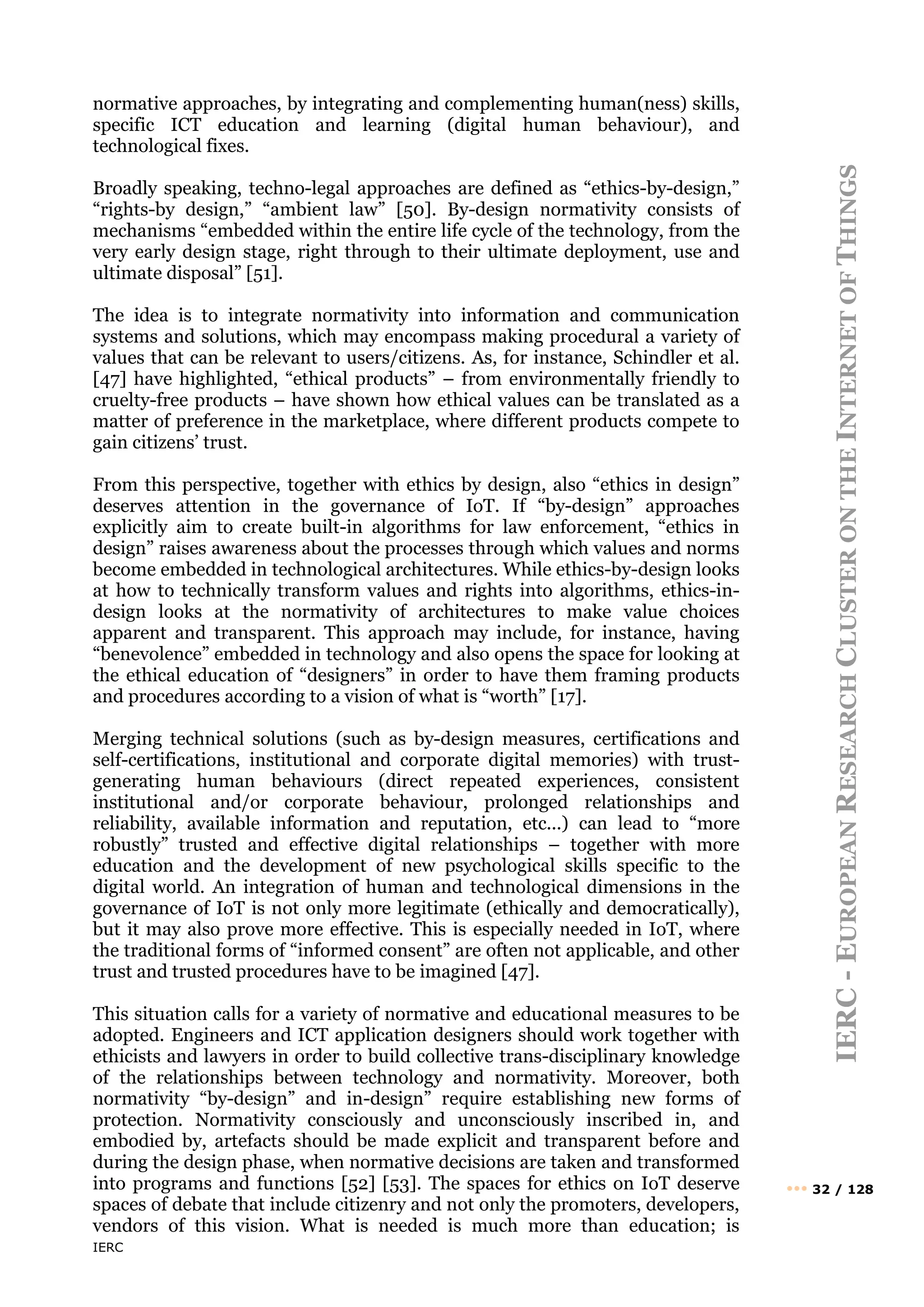 IERC
IERC
-
E
UROPEAN
R
ESEARCH
C
LUSTER
ON
THE
I
NTERNET
OF
T
HINGS
••• 32 / 128
normative approaches, by integrating and complementing human(ness) skills,
specific ICT education and learning (digital human behaviour), and
technological fixes.
Broadly speaking, techno-legal approaches are defined as “ethics-by-design,”
“rights-by design,” “ambient law” [50]. By-design normativity consists of
mechanisms “embedded within the entire life cycle of the technology, from the
very early design stage, right through to their ultimate deployment, use and
ultimate disposal” [51].
The idea is to integrate normativity into information and communication
systems and solutions, which may encompass making procedural a variety of
values that can be relevant to users/citizens. As, for instance, Schindler et al.
[47] have highlighted, “ethical products” – from environmentally friendly to
cruelty-free products – have shown how ethical values can be translated as a
matter of preference in the marketplace, where different products compete to
gain citizens’ trust.
From this perspective, together with ethics by design, also “ethics in design”
deserves attention in the governance of IoT. If “by-design” approaches
explicitly aim to create built-in algorithms for law enforcement, “ethics in
design” raises awareness about the processes through which values and norms
become embedded in technological architectures. While ethics-by-design looks
at how to technically transform values and rights into algorithms, ethics-in-
design looks at the normativity of architectures to make value choices
apparent and transparent. This approach may include, for instance, having
“benevolence” embedded in technology and also opens the space for looking at
the ethical education of “designers” in order to have them framing products
and procedures according to a vision of what is “worth” [17].
Merging technical solutions (such as by-design measures, certifications and
self-certifications, institutional and corporate digital memories) with trust-
generating human behaviours (direct repeated experiences, consistent
institutional and/or corporate behaviour, prolonged relationships and
reliability, available information and reputation, etc...) can lead to “more
robustly” trusted and effective digital relationships – together with more
education and the development of new psychological skills specific to the
digital world. An integration of human and technological dimensions in the
governance of IoT is not only more legitimate (ethically and democratically),
but it may also prove more effective. This is especially needed in IoT, where
the traditional forms of “informed consent” are often not applicable, and other
trust and trusted procedures have to be imagined [47].
This situation calls for a variety of normative and educational measures to be
adopted. Engineers and ICT application designers should work together with
ethicists and lawyers in order to build collective trans-disciplinary knowledge
of the relationships between technology and normativity. Moreover, both
normativity “by-design” and in-design” require establishing new forms of
protection. Normativity consciously and unconsciously inscribed in, and
embodied by, artefacts should be made explicit and transparent before and
during the design phase, when normative decisions are taken and transformed
into programs and functions [52] [53]. The spaces for ethics on IoT deserve
spaces of debate that include citizenry and not only the promoters, developers,
vendors of this vision. What is needed is much more than education; is
 