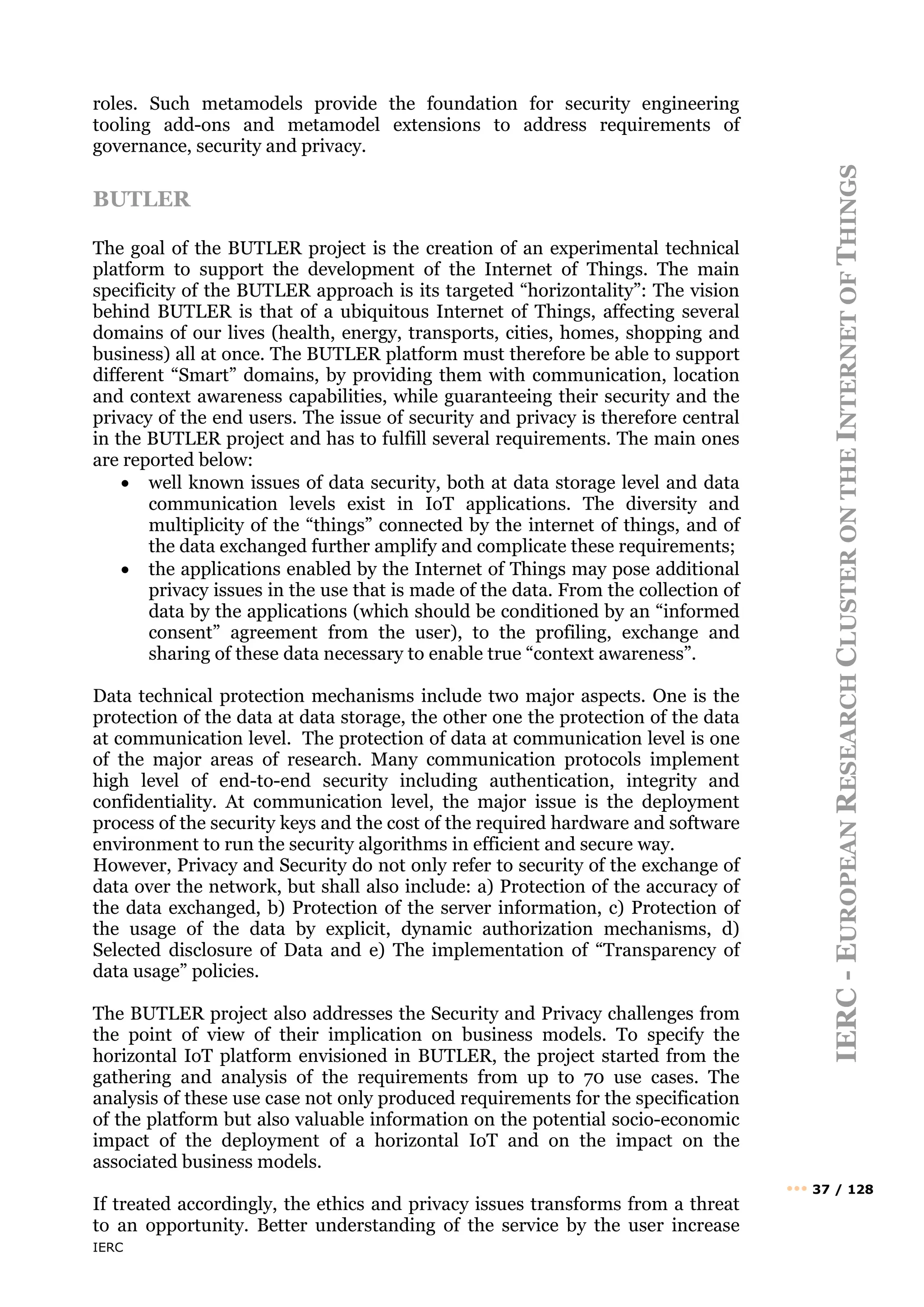 IERC
IERC
-
E
UROPEAN
R
ESEARCH
C
LUSTER
ON
THE
I
NTERNET
OF
T
HINGS
••• 37 / 128
roles. Such metamodels provide the foundation for security engineering
tooling add-ons and metamodel extensions to address requirements of
governance, security and privacy.
BUTLER
The goal of the BUTLER project is the creation of an experimental technical
platform to support the development of the Internet of Things. The main
specificity of the BUTLER approach is its targeted “horizontality”: The vision
behind BUTLER is that of a ubiquitous Internet of Things, affecting several
domains of our lives (health, energy, transports, cities, homes, shopping and
business) all at once. The BUTLER platform must therefore be able to support
different “Smart” domains, by providing them with communication, location
and context awareness capabilities, while guaranteeing their security and the
privacy of the end users. The issue of security and privacy is therefore central
in the BUTLER project and has to fulfill several requirements. The main ones
are reported below:
• well known issues of data security, both at data storage level and data
communication levels exist in IoT applications. The diversity and
multiplicity of the “things” connected by the internet of things, and of
the data exchanged further amplify and complicate these requirements;
• the applications enabled by the Internet of Things may pose additional
privacy issues in the use that is made of the data. From the collection of
data by the applications (which should be conditioned by an “informed
consent” agreement from the user), to the profiling, exchange and
sharing of these data necessary to enable true “context awareness”.
Data technical protection mechanisms include two major aspects. One is the
protection of the data at data storage, the other one the protection of the data
at communication level. The protection of data at communication level is one
of the major areas of research. Many communication protocols implement
high level of end-to-end security including authentication, integrity and
confidentiality. At communication level, the major issue is the deployment
process of the security keys and the cost of the required hardware and software
environment to run the security algorithms in efficient and secure way.
However, Privacy and Security do not only refer to security of the exchange of
data over the network, but shall also include: a) Protection of the accuracy of
the data exchanged, b) Protection of the server information, c) Protection of
the usage of the data by explicit, dynamic authorization mechanisms, d)
Selected disclosure of Data and e) The implementation of “Transparency of
data usage” policies.
The BUTLER project also addresses the Security and Privacy challenges from
the point of view of their implication on business models. To specify the
horizontal IoT platform envisioned in BUTLER, the project started from the
gathering and analysis of the requirements from up to 70 use cases. The
analysis of these use case not only produced requirements for the specification
of the platform but also valuable information on the potential socio-economic
impact of the deployment of a horizontal IoT and on the impact on the
associated business models.
If treated accordingly, the ethics and privacy issues transforms from a threat
to an opportunity. Better understanding of the service by the user increase
 