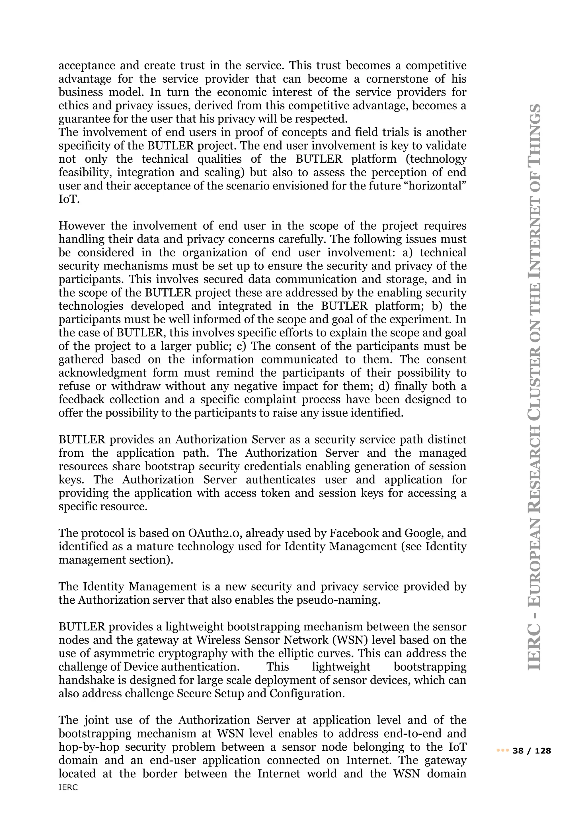 IERC
IERC
-
E
UROPEAN
R
ESEARCH
C
LUSTER
ON
THE
I
NTERNET
OF
T
HINGS
••• 38 / 128
acceptance and create trust in the service. This trust becomes a competitive
advantage for the service provider that can become a cornerstone of his
business model. In turn the economic interest of the service providers for
ethics and privacy issues, derived from this competitive advantage, becomes a
guarantee for the user that his privacy will be respected.
The involvement of end users in proof of concepts and field trials is another
specificity of the BUTLER project. The end user involvement is key to validate
not only the technical qualities of the BUTLER platform (technology
feasibility, integration and scaling) but also to assess the perception of end
user and their acceptance of the scenario envisioned for the future “horizontal”
IoT.
However the involvement of end user in the scope of the project requires
handling their data and privacy concerns carefully. The following issues must
be considered in the organization of end user involvement: a) technical
security mechanisms must be set up to ensure the security and privacy of the
participants. This involves secured data communication and storage, and in
the scope of the BUTLER project these are addressed by the enabling security
technologies developed and integrated in the BUTLER platform; b) the
participants must be well informed of the scope and goal of the experiment. In
the case of BUTLER, this involves specific efforts to explain the scope and goal
of the project to a larger public; c) The consent of the participants must be
gathered based on the information communicated to them. The consent
acknowledgment form must remind the participants of their possibility to
refuse or withdraw without any negative impact for them; d) finally both a
feedback collection and a specific complaint process have been designed to
offer the possibility to the participants to raise any issue identified.
BUTLER provides an Authorization Server as a security service path distinct
from the application path. The Authorization Server and the managed
resources share bootstrap security credentials enabling generation of session
keys. The Authorization Server authenticates user and application for
providing the application with access token and session keys for accessing a
specific resource.
The protocol is based on OAuth2.0, already used by Facebook and Google, and
identified as a mature technology used for Identity Management (see Identity
management section).
The Identity Management is a new security and privacy service provided by
the Authorization server that also enables the pseudo-naming.
BUTLER provides a lightweight bootstrapping mechanism between the sensor
nodes and the gateway at Wireless Sensor Network (WSN) level based on the
use of asymmetric cryptography with the elliptic curves. This can address the
challenge of Device authentication. This lightweight bootstrapping
handshake is designed for large scale deployment of sensor devices, which can
also address challenge Secure Setup and Configuration.
The joint use of the Authorization Server at application level and of the
bootstrapping mechanism at WSN level enables to address end-to-end and
hop-by-hop security problem between a sensor node belonging to the IoT
domain and an end-user application connected on Internet. The gateway
located at the border between the Internet world and the WSN domain
 