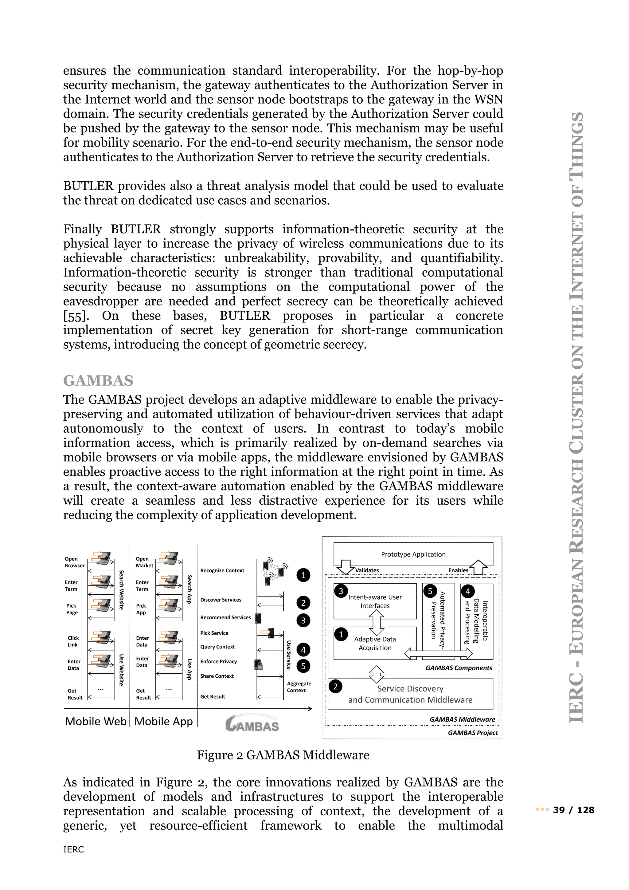 IERC
IERC
-
E
UROPEAN
R
ESEARCH
C
LUSTER
ON
THE
I
NTERNET
OF
T
HINGS
••• 39 / 128
ensures the communication standard interoperability. For the hop-by-hop
security mechanism, the gateway authenticates to the Authorization Server in
the Internet world and the sensor node bootstraps to the gateway in the WSN
domain. The security credentials generated by the Authorization Server could
be pushed by the gateway to the sensor node. This mechanism may be useful
for mobility scenario. For the end-to-end security mechanism, the sensor node
authenticates to the Authorization Server to retrieve the security credentials.
BUTLER provides also a threat analysis model that could be used to evaluate
the threat on dedicated use cases and scenarios.
Finally BUTLER strongly supports information-theoretic security at the
physical layer to increase the privacy of wireless communications due to its
achievable characteristics: unbreakability, provability, and quantifiability.
Information-theoretic security is stronger than traditional computational
security because no assumptions on the computational power of the
eavesdropper are needed and perfect secrecy can be theoretically achieved
[55]. On these bases, BUTLER proposes in particular a concrete
implementation of secret key generation for short-range communication
systems, introducing the concept of geometric secrecy.
GAMBAS
The GAMBAS project develops an adaptive middleware to enable the privacy-
preserving and automated utilization of behaviour-driven services that adapt
autonomously to the context of users. In contrast to today’s mobile
information access, which is primarily realized by on-demand searches via
mobile browsers or via mobile apps, the middleware envisioned by GAMBAS
enables proactive access to the right information at the right point in time. As
a result, the context-aware automation enabled by the GAMBAS middleware
will create a seamless and less distractive experience for its users while
reducing the complexity of application development.
Figure 2 GAMBAS Middleware
As indicated in Figure 2, the core innovations realized by GAMBAS are the
development of models and infrastructures to support the interoperable
representation and scalable processing of context, the development of a
generic, yet resource-efficient framework to enable the multimodal
Mobile Web Mobile App
Search
Website
Search
App
Use
Service
Use
Website
Use
App
Open
Browser
Enter
Term
Pick
Page
Open
Market
Enter
Term
Pick
App
… …
Click
Link
Enter
Data
Enter
Data
Enter
Data
Recognize Context
Discover Services
Pick Service
Get
Result
Get
Result
Query Context
Enforce Privacy
Share Context
Get Result
Recommend Services
Aggregate
Context
GAMBAS Project
GAMBAS Middleware
GAMBAS Components
Service Discovery
and Communication Middleware
Adaptive Data
Acquisition
Interoperable
Data
Modelling
and
Processing
Automated
Privacy-
Preservation
Intent-aware User
Interfaces
Prototype Application
1
2
3
4
5
1
2
3 4
5
Validates Enables
 