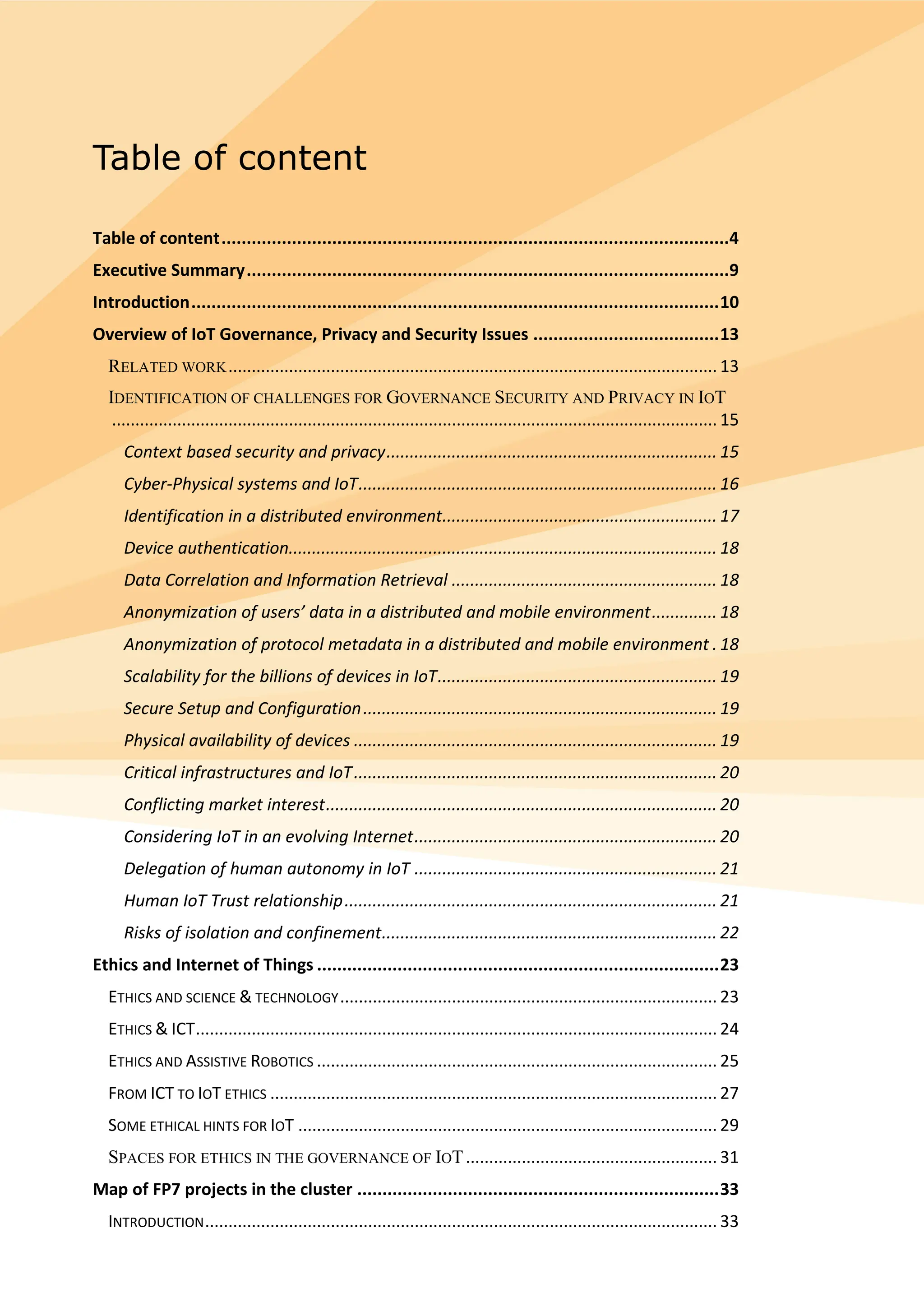 Table of content
Table of content.....................................................................................................4
Executive Summary................................................................................................9
Introduction.........................................................................................................10
Overview of IoT Governance, Privacy and Security Issues .....................................13
RELATED WORK......................................................................................................... 13
IDENTIFICATION OF CHALLENGES FOR GOVERNANCE SECURITY AND PRIVACY IN IOT
.................................................................................................................................. 15
Context based security and privacy....................................................................... 15
Cyber-Physical systems and IoT............................................................................. 16
Identification in a distributed environment........................................................... 17
Device authentication............................................................................................ 18
Data Correlation and Information Retrieval ......................................................... 18
Anonymization of users’ data in a distributed and mobile environment.............. 18
Anonymization of protocol metadata in a distributed and mobile environment . 18
Scalability for the billions of devices in IoT............................................................ 19
Secure Setup and Configuration............................................................................ 19
Physical availability of devices .............................................................................. 19
Critical infrastructures and IoT.............................................................................. 20
Conflicting market interest.................................................................................... 20
Considering IoT in an evolving Internet................................................................. 20
Delegation of human autonomy in IoT ................................................................. 21
Human IoT Trust relationship................................................................................ 21
Risks of isolation and confinement........................................................................ 22
Ethics and Internet of Things ................................................................................23
ETHICS AND SCIENCE & TECHNOLOGY................................................................................. 23
ETHICS & ICT................................................................................................................ 24
ETHICS AND ASSISTIVE ROBOTICS ...................................................................................... 25
FROM ICT TO IOT ETHICS ................................................................................................ 27
SOME ETHICAL HINTS FOR IOT .......................................................................................... 29
SPACES FOR ETHICS IN THE GOVERNANCE OF IOT...................................................... 31
Map of FP7 projects in the cluster ........................................................................33
INTRODUCTION.............................................................................................................. 33
 