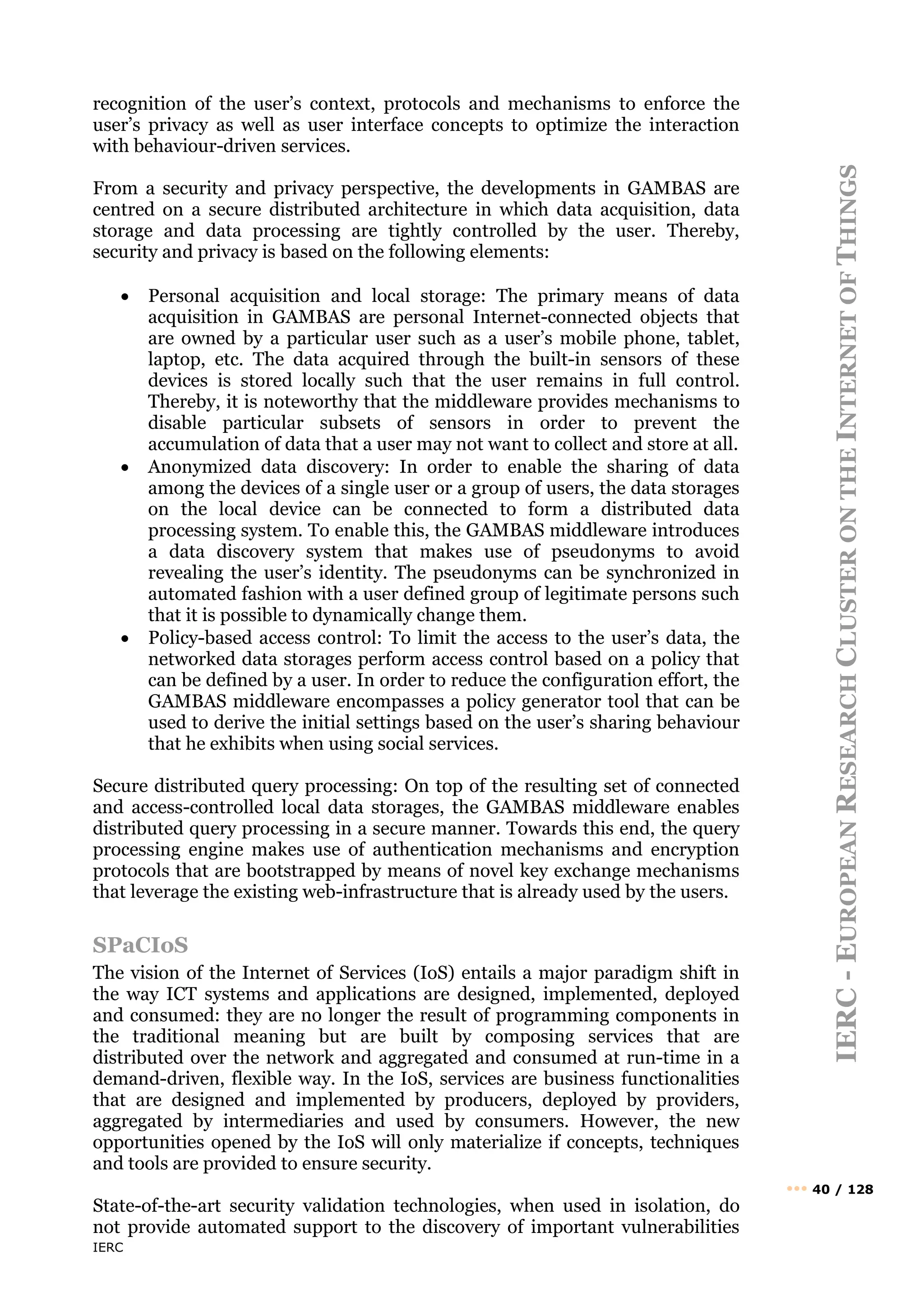 IERC
IERC
-
E
UROPEAN
R
ESEARCH
C
LUSTER
ON
THE
I
NTERNET
OF
T
HINGS
••• 40 / 128
recognition of the user’s context, protocols and mechanisms to enforce the
user’s privacy as well as user interface concepts to optimize the interaction
with behaviour-driven services.
From a security and privacy perspective, the developments in GAMBAS are
centred on a secure distributed architecture in which data acquisition, data
storage and data processing are tightly controlled by the user. Thereby,
security and privacy is based on the following elements:
• Personal acquisition and local storage: The primary means of data
acquisition in GAMBAS are personal Internet-connected objects that
are owned by a particular user such as a user’s mobile phone, tablet,
laptop, etc. The data acquired through the built-in sensors of these
devices is stored locally such that the user remains in full control.
Thereby, it is noteworthy that the middleware provides mechanisms to
disable particular subsets of sensors in order to prevent the
accumulation of data that a user may not want to collect and store at all.
• Anonymized data discovery: In order to enable the sharing of data
among the devices of a single user or a group of users, the data storages
on the local device can be connected to form a distributed data
processing system. To enable this, the GAMBAS middleware introduces
a data discovery system that makes use of pseudonyms to avoid
revealing the user’s identity. The pseudonyms can be synchronized in
automated fashion with a user defined group of legitimate persons such
that it is possible to dynamically change them.
• Policy-based access control: To limit the access to the user’s data, the
networked data storages perform access control based on a policy that
can be defined by a user. In order to reduce the configuration effort, the
GAMBAS middleware encompasses a policy generator tool that can be
used to derive the initial settings based on the user’s sharing behaviour
that he exhibits when using social services.
Secure distributed query processing: On top of the resulting set of connected
and access-controlled local data storages, the GAMBAS middleware enables
distributed query processing in a secure manner. Towards this end, the query
processing engine makes use of authentication mechanisms and encryption
protocols that are bootstrapped by means of novel key exchange mechanisms
that leverage the existing web-infrastructure that is already used by the users.
SPaCIoS
The vision of the Internet of Services (IoS) entails a major paradigm shift in
the way ICT systems and applications are designed, implemented, deployed
and consumed: they are no longer the result of programming components in
the traditional meaning but are built by composing services that are
distributed over the network and aggregated and consumed at run-time in a
demand-driven, flexible way. In the IoS, services are business functionalities
that are designed and implemented by producers, deployed by providers,
aggregated by intermediaries and used by consumers. However, the new
opportunities opened by the IoS will only materialize if concepts, techniques
and tools are provided to ensure security.
State-of-the-art security validation technologies, when used in isolation, do
not provide automated support to the discovery of important vulnerabilities
 