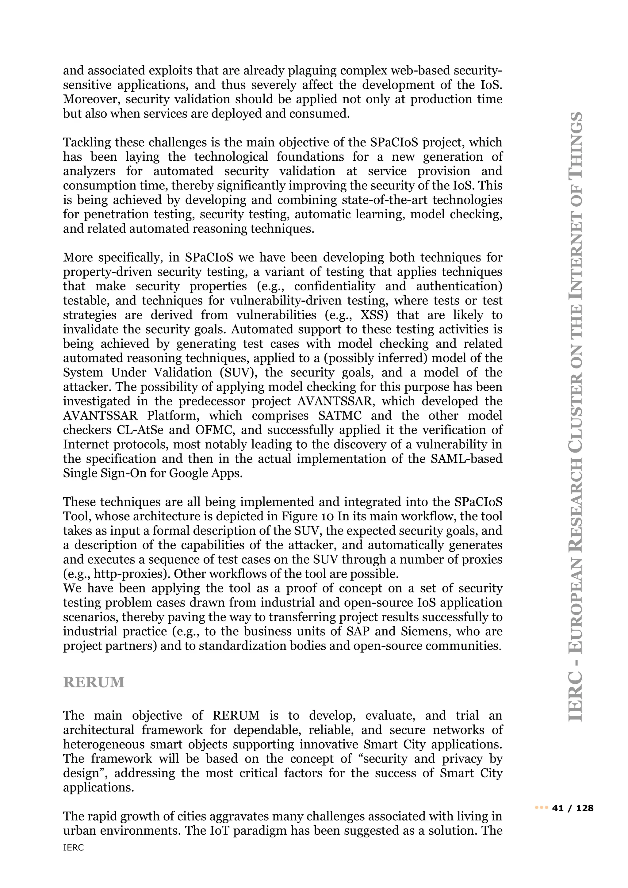 IERC
IERC
-
E
UROPEAN
R
ESEARCH
C
LUSTER
ON
THE
I
NTERNET
OF
T
HINGS
••• 41 / 128
and associated exploits that are already plaguing complex web-based security-
sensitive applications, and thus severely affect the development of the IoS.
Moreover, security validation should be applied not only at production time
but also when services are deployed and consumed.
Tackling these challenges is the main objective of the SPaCIoS project, which
has been laying the technological foundations for a new generation of
analyzers for automated security validation at service provision and
consumption time, thereby significantly improving the security of the IoS. This
is being achieved by developing and combining state-of-the-art technologies
for penetration testing, security testing, automatic learning, model checking,
and related automated reasoning techniques.
More specifically, in SPaCIoS we have been developing both techniques for
property-driven security testing, a variant of testing that applies techniques
that make security properties (e.g., confidentiality and authentication)
testable, and techniques for vulnerability-driven testing, where tests or test
strategies are derived from vulnerabilities (e.g., XSS) that are likely to
invalidate the security goals. Automated support to these testing activities is
being achieved by generating test cases with model checking and related
automated reasoning techniques, applied to a (possibly inferred) model of the
System Under Validation (SUV), the security goals, and a model of the
attacker. The possibility of applying model checking for this purpose has been
investigated in the predecessor project AVANTSSAR, which developed the
AVANTSSAR Platform, which comprises SATMC and the other model
checkers CL-AtSe and OFMC, and successfully applied it the verification of
Internet protocols, most notably leading to the discovery of a vulnerability in
the specification and then in the actual implementation of the SAML-based
Single Sign-On for Google Apps.
These techniques are all being implemented and integrated into the SPaCIoS
Tool, whose architecture is depicted in Figure 10 In its main workflow, the tool
takes as input a formal description of the SUV, the expected security goals, and
a description of the capabilities of the attacker, and automatically generates
and executes a sequence of test cases on the SUV through a number of proxies
(e.g., http-proxies). Other workflows of the tool are possible.
We have been applying the tool as a proof of concept on a set of security
testing problem cases drawn from industrial and open-source IoS application
scenarios, thereby paving the way to transferring project results successfully to
industrial practice (e.g., to the business units of SAP and Siemens, who are
project partners) and to standardization bodies and open-source communities.
RERUM
The main objective of RERUM is to develop, evaluate, and trial an
architectural framework for dependable, reliable, and secure networks of
heterogeneous smart objects supporting innovative Smart City applications.
The framework will be based on the concept of “security and privacy by
design”, addressing the most critical factors for the success of Smart City
applications.
The rapid growth of cities aggravates many challenges associated with living in
urban environments. The IoT paradigm has been suggested as a solution. The
 
