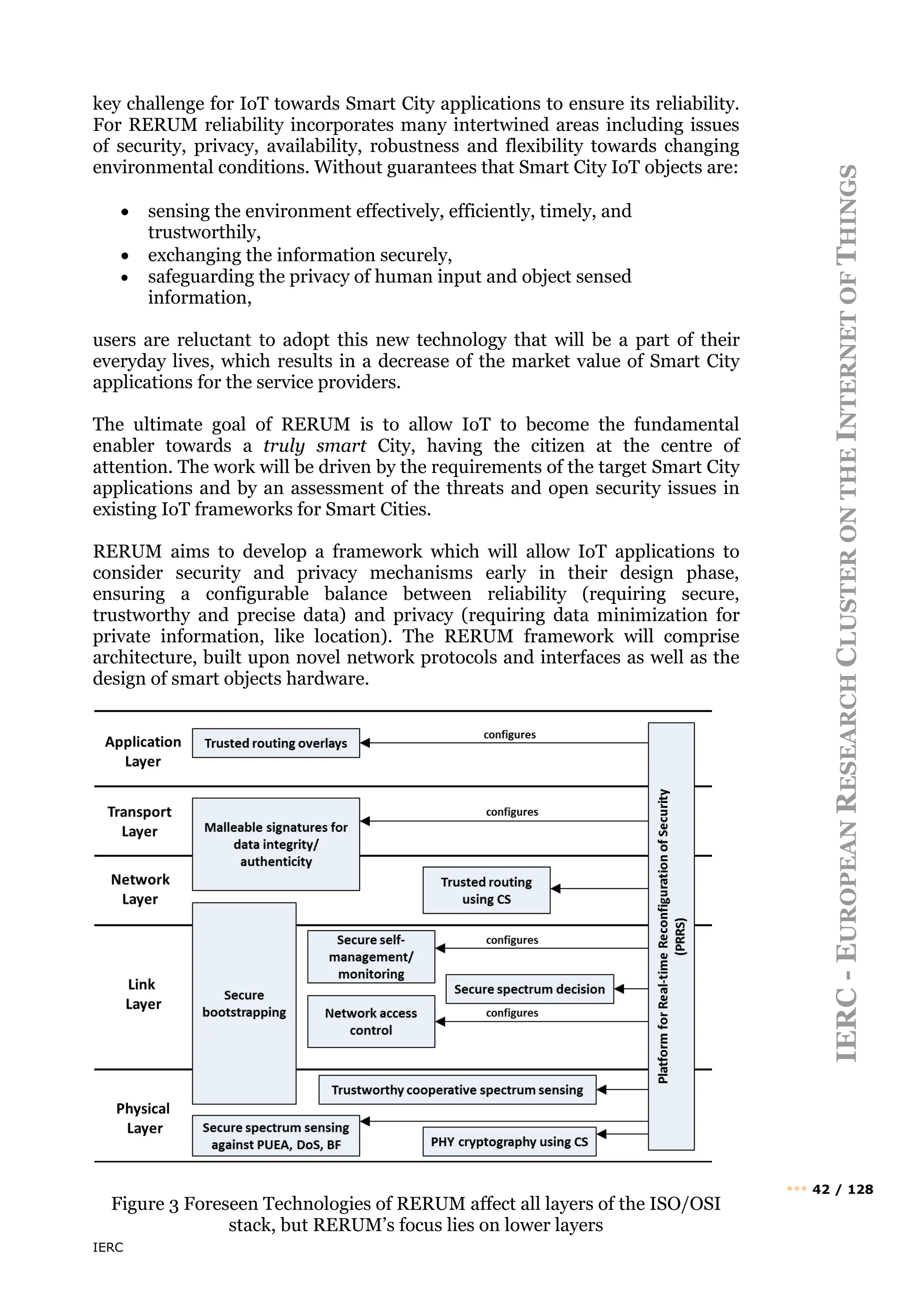 IERC
IERC
-
E
UROPEAN
R
ESEARCH
C
LUSTER
ON
THE
I
NTERNET
OF
T
HINGS
••• 42 / 128
key challenge for IoT towards Smart City applications to ensure its reliability.
For RERUM reliability incorporates many intertwined areas including issues
of security, privacy, availability, robustness and flexibility towards changing
environmental conditions. Without guarantees that Smart City IoT objects are:
• sensing the environment effectively, efficiently, timely, and
trustworthily,
• exchanging the information securely,
• safeguarding the privacy of human input and object sensed
information,
users are reluctant to adopt this new technology that will be a part of their
everyday lives, which results in a decrease of the market value of Smart City
applications for the service providers.
The ultimate goal of RERUM is to allow IoT to become the fundamental
enabler towards a truly smart City, having the citizen at the centre of
attention. The work will be driven by the requirements of the target Smart City
applications and by an assessment of the threats and open security issues in
existing IoT frameworks for Smart Cities.
RERUM aims to develop a framework which will allow IoT applications to
consider security and privacy mechanisms early in their design phase,
ensuring a configurable balance between reliability (requiring secure,
trustworthy and precise data) and privacy (requiring data minimization for
private information, like location). The RERUM framework will comprise
architecture, built upon novel network protocols and interfaces as well as the
design of smart objects hardware.
Figure 3 Foreseen Technologies of RERUM affect all layers of the ISO/OSI
stack, but RERUM’s focus lies on lower layers
 