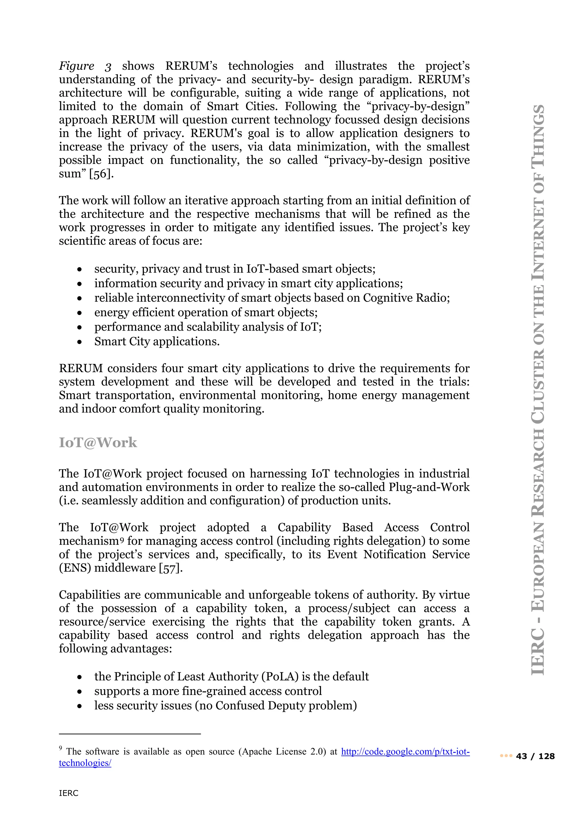 IERC
IERC
-
E
UROPEAN
R
ESEARCH
C
LUSTER
ON
THE
I
NTERNET
OF
T
HINGS
••• 43 / 128
Figure 3 shows RERUM’s technologies and illustrates the project’s
understanding of the privacy- and security-by- design paradigm. RERUM’s
architecture will be configurable, suiting a wide range of applications, not
limited to the domain of Smart Cities. Following the “privacy-by-design”
approach RERUM will question current technology focussed design decisions
in the light of privacy. RERUM's goal is to allow application designers to
increase the privacy of the users, via data minimization, with the smallest
possible impact on functionality, the so called “privacy-by-design positive
sum” [56].
The work will follow an iterative approach starting from an initial definition of
the architecture and the respective mechanisms that will be refined as the
work progresses in order to mitigate any identified issues. The project’s key
scientific areas of focus are:
• security, privacy and trust in IoT-based smart objects;
• information security and privacy in smart city applications;
• reliable interconnectivity of smart objects based on Cognitive Radio;
• energy efficient operation of smart objects;
• performance and scalability analysis of IoT;
• Smart City applications.
RERUM considers four smart city applications to drive the requirements for
system development and these will be developed and tested in the trials:
Smart transportation, environmental monitoring, home energy management
and indoor comfort quality monitoring.
IoT@Work
The IoT@Work project focused on harnessing IoT technologies in industrial
and automation environments in order to realize the so-called Plug-and-Work
(i.e. seamlessly addition and configuration) of production units.
The IoT@Work project adopted a Capability Based Access Control
mechanism9 for managing access control (including rights delegation) to some
of the project’s services and, specifically, to its Event Notification Service
(ENS) middleware [57].
Capabilities are communicable and unforgeable tokens of authority. By virtue
of the possession of a capability token, a process/subject can access a
resource/service exercising the rights that the capability token grants. A
capability based access control and rights delegation approach has the
following advantages:
• the Principle of Least Authority (PoLA) is the default
• supports a more fine-grained access control
• less security issues (no Confused Deputy problem)
9
The software is available as open source (Apache License 2.0) at http://code.google.com/p/txt-iot-
technologies/
 