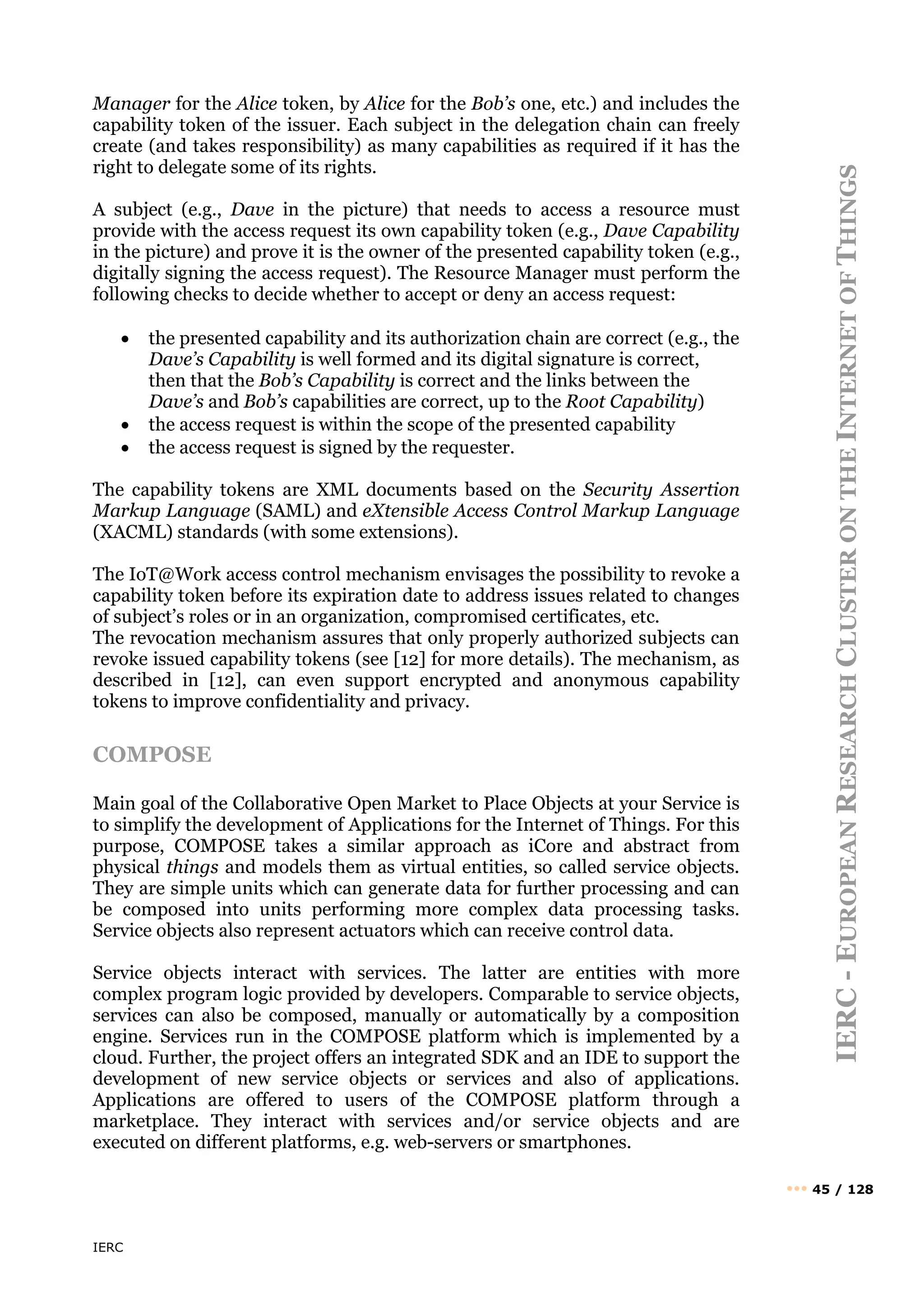 IERC
IERC
-
E
UROPEAN
R
ESEARCH
C
LUSTER
ON
THE
I
NTERNET
OF
T
HINGS
••• 45 / 128
Manager for the Alice token, by Alice for the Bob’s one, etc.) and includes the
capability token of the issuer. Each subject in the delegation chain can freely
create (and takes responsibility) as many capabilities as required if it has the
right to delegate some of its rights.
A subject (e.g., Dave in the picture) that needs to access a resource must
provide with the access request its own capability token (e.g., Dave Capability
in the picture) and prove it is the owner of the presented capability token (e.g.,
digitally signing the access request). The Resource Manager must perform the
following checks to decide whether to accept or deny an access request:
• the presented capability and its authorization chain are correct (e.g., the
Dave’s Capability is well formed and its digital signature is correct,
then that the Bob’s Capability is correct and the links between the
Dave’s and Bob’s capabilities are correct, up to the Root Capability)
• the access request is within the scope of the presented capability
• the access request is signed by the requester.
The capability tokens are XML documents based on the Security Assertion
Markup Language (SAML) and eXtensible Access Control Markup Language
(XACML) standards (with some extensions).
The IoT@Work access control mechanism envisages the possibility to revoke a
capability token before its expiration date to address issues related to changes
of subject’s roles or in an organization, compromised certificates, etc.
The revocation mechanism assures that only properly authorized subjects can
revoke issued capability tokens (see [12] for more details). The mechanism, as
described in [12], can even support encrypted and anonymous capability
tokens to improve confidentiality and privacy.
COMPOSE
Main goal of the Collaborative Open Market to Place Objects at your Service is
to simplify the development of Applications for the Internet of Things. For this
purpose, COMPOSE takes a similar approach as iCore and abstract from
physical things and models them as virtual entities, so called service objects.
They are simple units which can generate data for further processing and can
be composed into units performing more complex data processing tasks.
Service objects also represent actuators which can receive control data.
Service objects interact with services. The latter are entities with more
complex program logic provided by developers. Comparable to service objects,
services can also be composed, manually or automatically by a composition
engine. Services run in the COMPOSE platform which is implemented by a
cloud. Further, the project offers an integrated SDK and an IDE to support the
development of new service objects or services and also of applications.
Applications are offered to users of the COMPOSE platform through a
marketplace. They interact with services and/or service objects and are
executed on different platforms, e.g. web-servers or smartphones.
 
