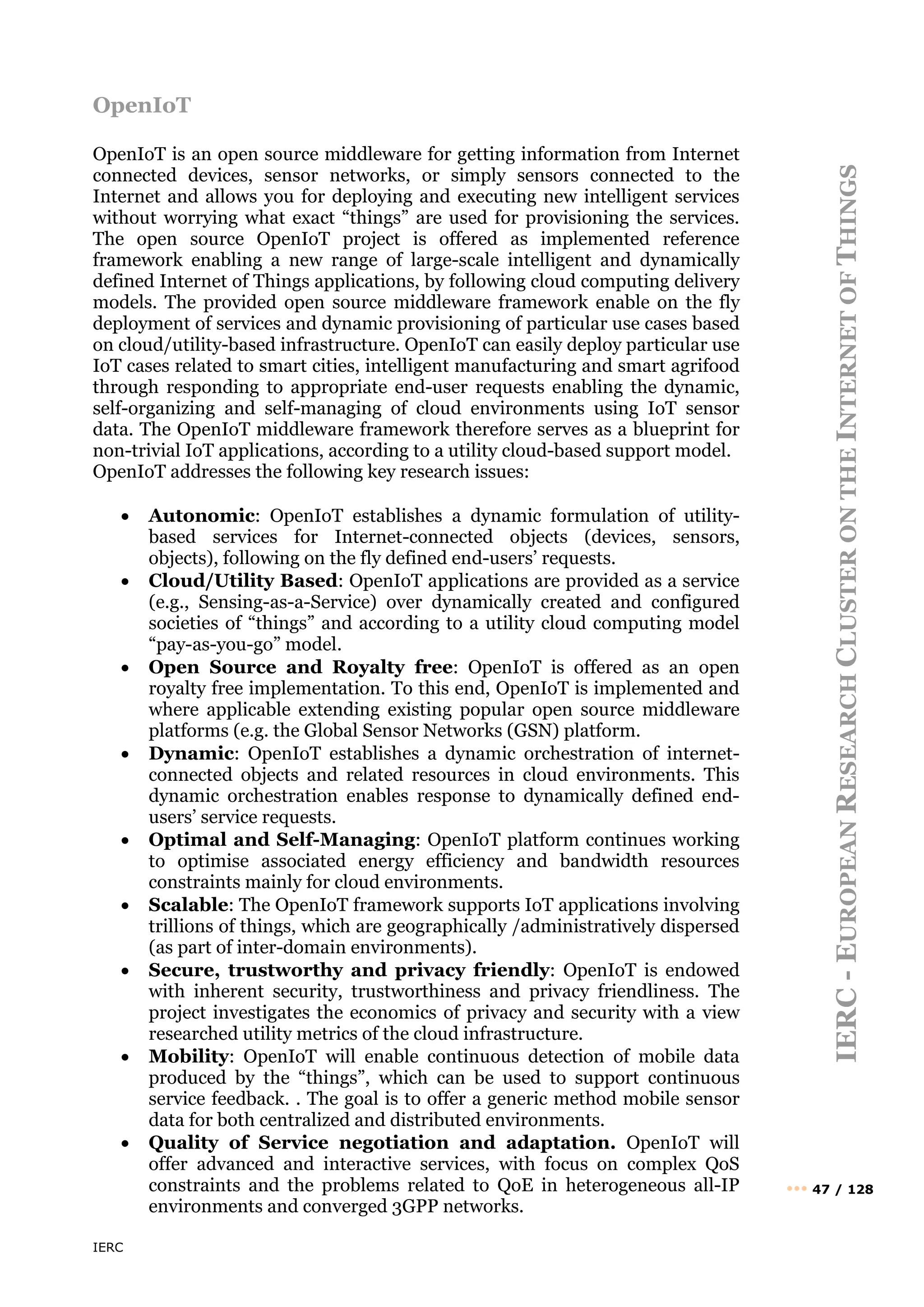 IERC
IERC
-
E
UROPEAN
R
ESEARCH
C
LUSTER
ON
THE
I
NTERNET
OF
T
HINGS
••• 47 / 128
OpenIoT
OpenIoT is an open source middleware for getting information from Internet
connected devices, sensor networks, or simply sensors connected to the
Internet and allows you for deploying and executing new intelligent services
without worrying what exact “things” are used for provisioning the services.
The open source OpenIoT project is offered as implemented reference
framework enabling a new range of large-scale intelligent and dynamically
defined Internet of Things applications, by following cloud computing delivery
models. The provided open source middleware framework enable on the fly
deployment of services and dynamic provisioning of particular use cases based
on cloud/utility-based infrastructure. OpenIoT can easily deploy particular use
IoT cases related to smart cities, intelligent manufacturing and smart agrifood
through responding to appropriate end-user requests enabling the dynamic,
self-organizing and self-managing of cloud environments using IoT sensor
data. The OpenIoT middleware framework therefore serves as a blueprint for
non-trivial IoT applications, according to a utility cloud-based support model.
OpenIoT addresses the following key research issues:
• Autonomic: OpenIoT establishes a dynamic formulation of utility-
based services for Internet-connected objects (devices, sensors,
objects), following on the fly defined end-users’ requests.
• Cloud/Utility Based: OpenIoT applications are provided as a service
(e.g., Sensing-as-a-Service) over dynamically created and configured
societies of “things” and according to a utility cloud computing model
“pay-as-you-go” model.
• Open Source and Royalty free: OpenIoT is offered as an open
royalty free implementation. To this end, OpenIoT is implemented and
where applicable extending existing popular open source middleware
platforms (e.g. the Global Sensor Networks (GSN) platform.
• Dynamic: OpenIoT establishes a dynamic orchestration of internet-
connected objects and related resources in cloud environments. This
dynamic orchestration enables response to dynamically defined end-
users’ service requests.
• Optimal and Self-Managing: OpenIoT platform continues working
to optimise associated energy efficiency and bandwidth resources
constraints mainly for cloud environments.
• Scalable: The OpenIoT framework supports IoT applications involving
trillions of things, which are geographically /administratively dispersed
(as part of inter-domain environments).
• Secure, trustworthy and privacy friendly: OpenIoT is endowed
with inherent security, trustworthiness and privacy friendliness. The
project investigates the economics of privacy and security with a view
researched utility metrics of the cloud infrastructure.
• Mobility: OpenIoT will enable continuous detection of mobile data
produced by the “things”, which can be used to support continuous
service feedback. . The goal is to offer a generic method mobile sensor
data for both centralized and distributed environments.
• Quality of Service negotiation and adaptation. OpenIoT will
offer advanced and interactive services, with focus on complex QoS
constraints and the problems related to QoE in heterogeneous all-IP
environments and converged 3GPP networks.
 