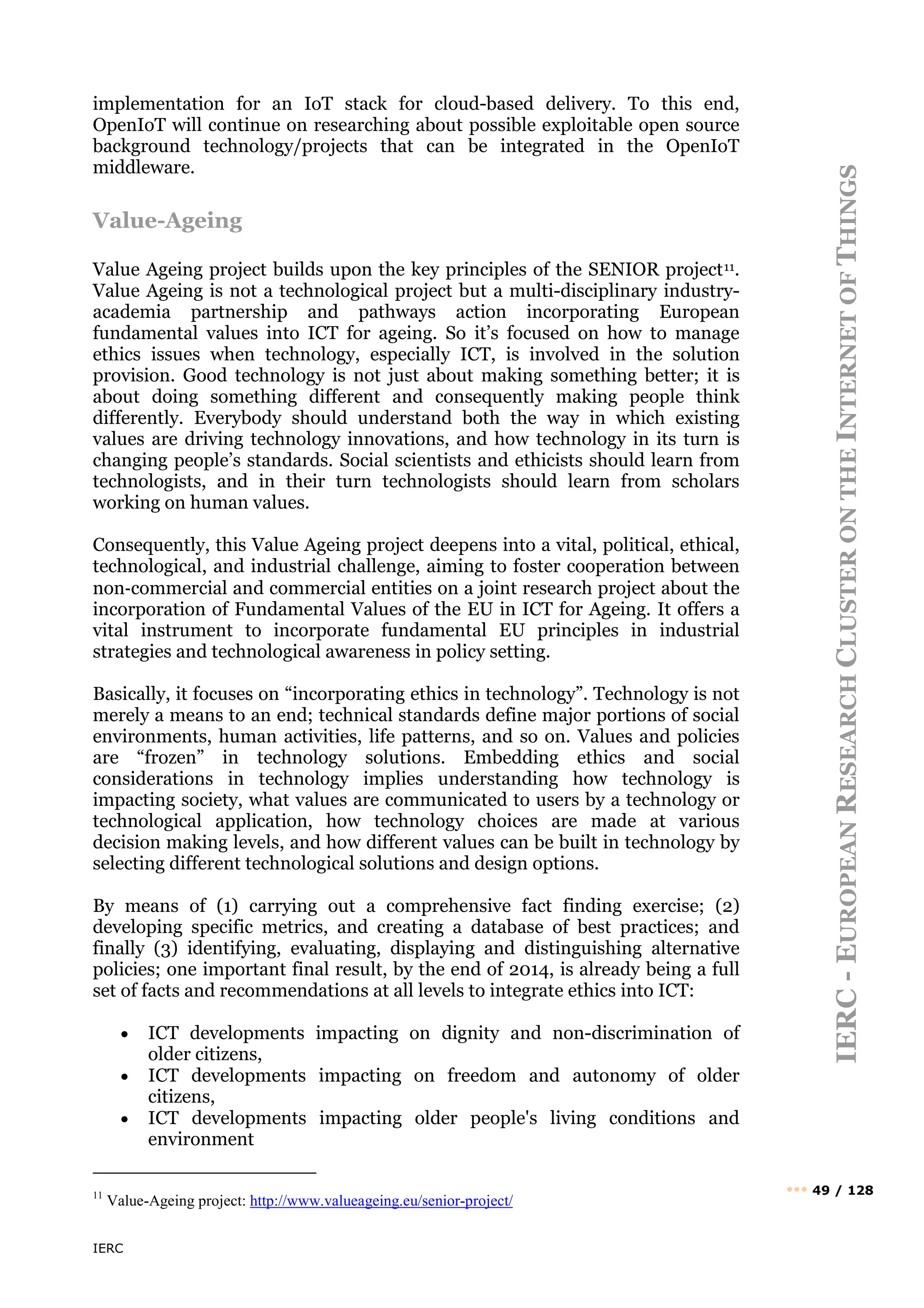 IERC
IERC
-
E
UROPEAN
R
ESEARCH
C
LUSTER
ON
THE
I
NTERNET
OF
T
HINGS
••• 49 / 128
implementation for an IoT stack for cloud-based delivery. To this end,
OpenIoT will continue on researching about possible exploitable open source
background technology/projects that can be integrated in the OpenIoT
middleware.
Value-Ageing
Value Ageing project builds upon the key principles of the SENIOR project11.
Value Ageing is not a technological project but a multi-disciplinary industry-
academia partnership and pathways action incorporating European
fundamental values into ICT for ageing. So it’s focused on how to manage
ethics issues when technology, especially ICT, is involved in the solution
provision. Good technology is not just about making something better; it is
about doing something different and consequently making people think
differently. Everybody should understand both the way in which existing
values are driving technology innovations, and how technology in its turn is
changing people’s standards. Social scientists and ethicists should learn from
technologists, and in their turn technologists should learn from scholars
working on human values.
Consequently, this Value Ageing project deepens into a vital, political, ethical,
technological, and industrial challenge, aiming to foster cooperation between
non‐commercial and commercial entities on a joint research project about the
incorporation of Fundamental Values of the EU in ICT for Ageing. It offers a
vital instrument to incorporate fundamental EU principles in industrial
strategies and technological awareness in policy setting.
Basically, it focuses on “incorporating ethics in technology”. Technology is not
merely a means to an end; technical standards define major portions of social
environments, human activities, life patterns, and so on. Values and policies
are “frozen” in technology solutions. Embedding ethics and social
considerations in technology implies understanding how technology is
impacting society, what values are communicated to users by a technology or
technological application, how technology choices are made at various
decision making levels, and how different values can be built in technology by
selecting different technological solutions and design options.
By means of (1) carrying out a comprehensive fact finding exercise; (2)
developing specific metrics, and creating a database of best practices; and
finally (3) identifying, evaluating, displaying and distinguishing alternative
policies; one important final result, by the end of 2014, is already being a full
set of facts and recommendations at all levels to integrate ethics into ICT:
• ICT developments impacting on dignity and non-discrimination of
older citizens,
• ICT developments impacting on freedom and autonomy of older
citizens,
• ICT developments impacting older people's living conditions and
environment
11
Value-Ageing project: http://www.valueageing.eu/senior-project/
 