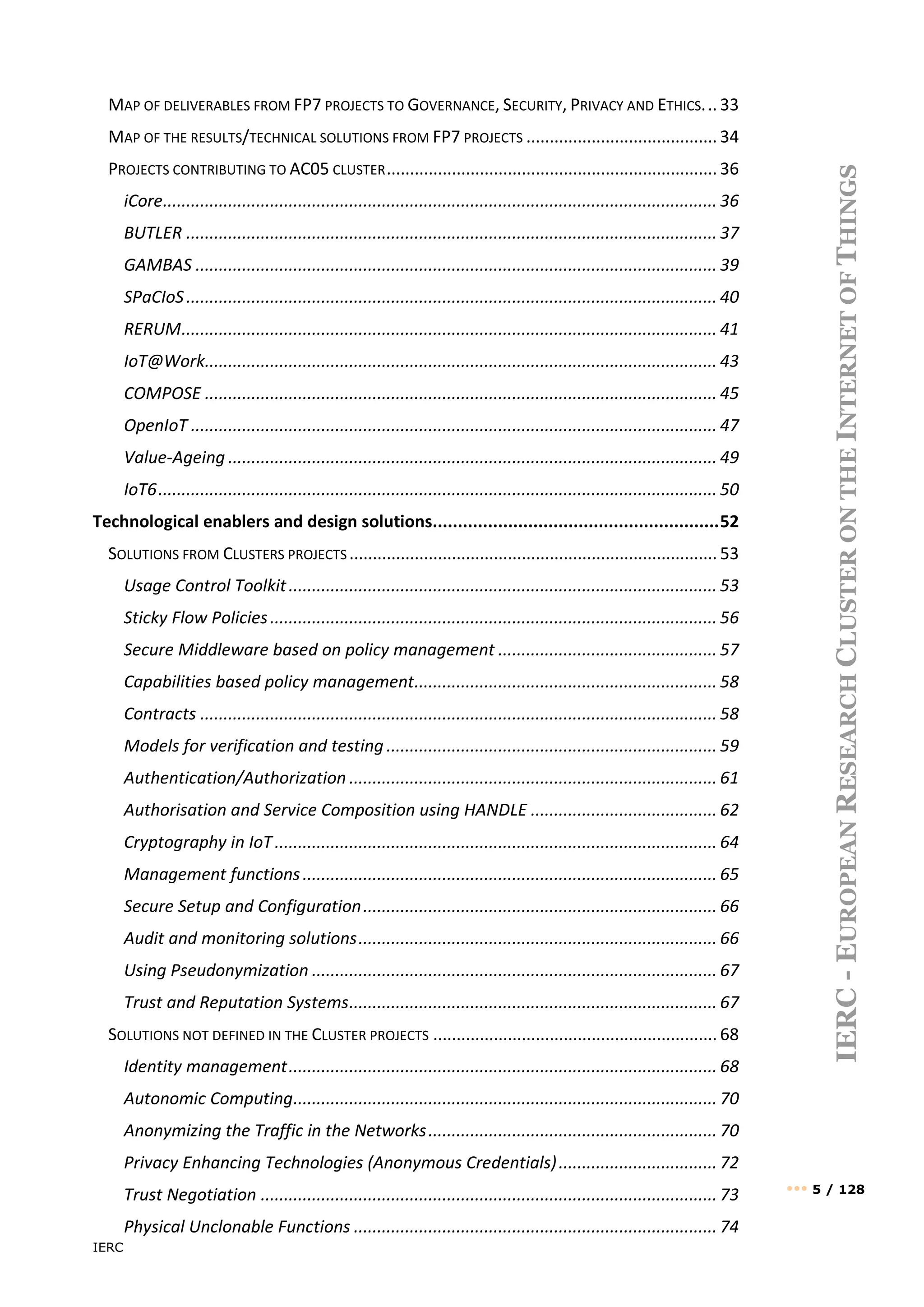 IERC
••• 5 / 128
IERC
-
E
UROPEAN
R
ESEARCH
C
LUSTER
ON
THE
I
NTERNET
OF
T
HINGS
MAP OF DELIVERABLES FROM FP7 PROJECTS TO GOVERNANCE, SECURITY, PRIVACY AND ETHICS... 33
MAP OF THE RESULTS/TECHNICAL SOLUTIONS FROM FP7 PROJECTS ......................................... 34
PROJECTS CONTRIBUTING TO AC05 CLUSTER....................................................................... 36
iCore....................................................................................................................... 36
BUTLER .................................................................................................................. 37
GAMBAS ................................................................................................................ 39
SPaCIoS.................................................................................................................. 40
RERUM................................................................................................................... 41
IoT@Work.............................................................................................................. 43
COMPOSE .............................................................................................................. 45
OpenIoT ................................................................................................................. 47
Value-Ageing ......................................................................................................... 49
IoT6........................................................................................................................ 50
Technological enablers and design solutions.........................................................52
SOLUTIONS FROM CLUSTERS PROJECTS ............................................................................... 53
Usage Control Toolkit............................................................................................ 53
Sticky Flow Policies................................................................................................ 56
Secure Middleware based on policy management ............................................... 57
Capabilities based policy management................................................................. 58
Contracts ............................................................................................................... 58
Models for verification and testing ....................................................................... 59
Authentication/Authorization ............................................................................... 61
Authorisation and Service Composition using HANDLE ........................................ 62
Cryptography in IoT............................................................................................... 64
Management functions......................................................................................... 65
Secure Setup and Configuration............................................................................ 66
Audit and monitoring solutions............................................................................. 66
Using Pseudonymization ....................................................................................... 67
Trust and Reputation Systems............................................................................... 67
SOLUTIONS NOT DEFINED IN THE CLUSTER PROJECTS ............................................................. 68
Identity management............................................................................................ 68
Autonomic Computing........................................................................................... 70
Anonymizing the Traffic in the Networks.............................................................. 70
Privacy Enhancing Technologies (Anonymous Credentials).................................. 72
Trust Negotiation .................................................................................................. 73
Physical Unclonable Functions .............................................................................. 74
 