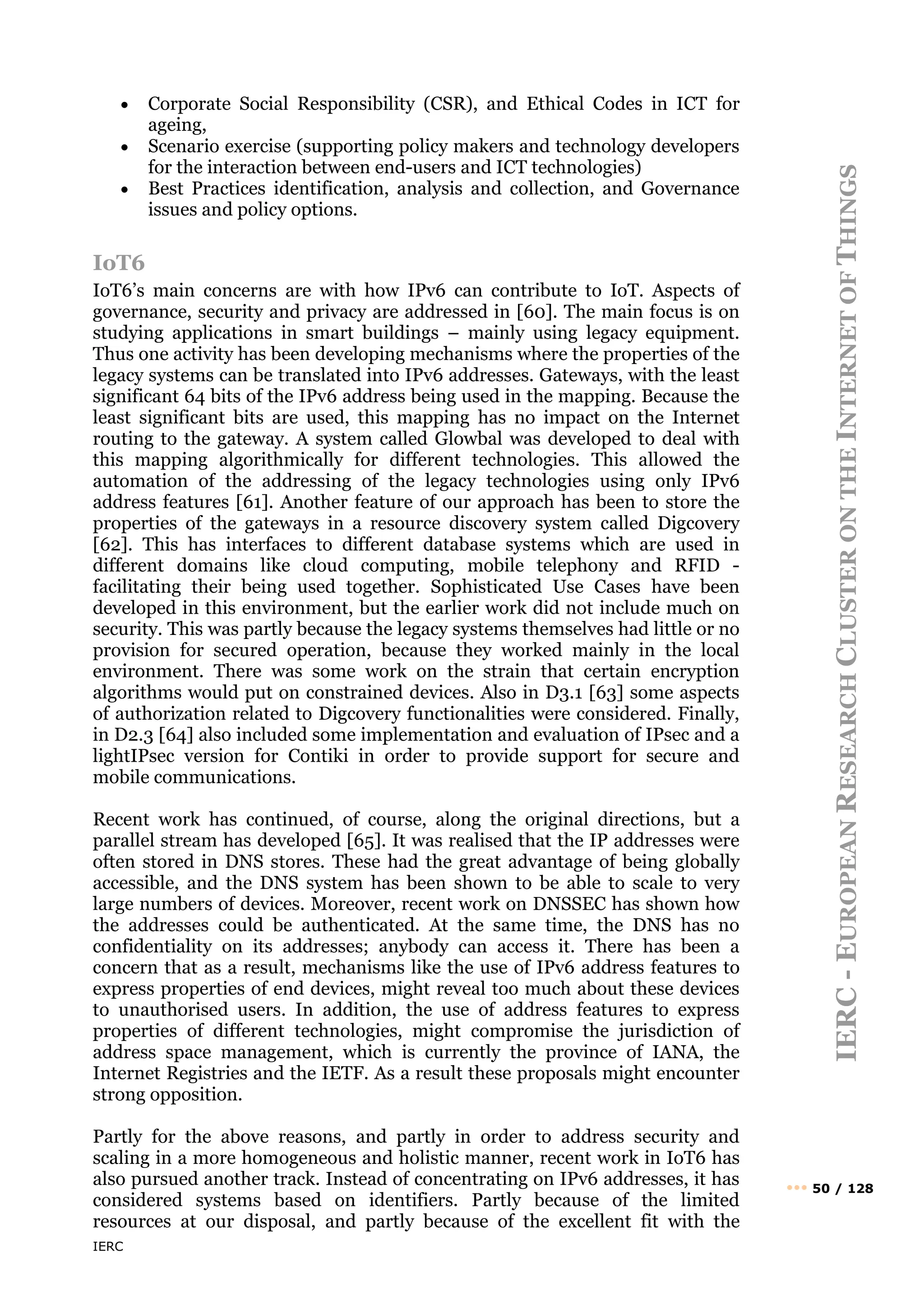 IERC
IERC
-
E
UROPEAN
R
ESEARCH
C
LUSTER
ON
THE
I
NTERNET
OF
T
HINGS
••• 50 / 128
• Corporate Social Responsibility (CSR), and Ethical Codes in ICT for
ageing,
• Scenario exercise (supporting policy makers and technology developers
for the interaction between end-users and ICT technologies)
• Best Practices identification, analysis and collection, and Governance
issues and policy options.
IoT6
IoT6’s main concerns are with how IPv6 can contribute to IoT. Aspects of
governance, security and privacy are addressed in [60]. The main focus is on
studying applications in smart buildings – mainly using legacy equipment.
Thus one activity has been developing mechanisms where the properties of the
legacy systems can be translated into IPv6 addresses. Gateways, with the least
significant 64 bits of the IPv6 address being used in the mapping. Because the
least significant bits are used, this mapping has no impact on the Internet
routing to the gateway. A system called Glowbal was developed to deal with
this mapping algorithmically for different technologies. This allowed the
automation of the addressing of the legacy technologies using only IPv6
address features [61]. Another feature of our approach has been to store the
properties of the gateways in a resource discovery system called Digcovery
[62]. This has interfaces to different database systems which are used in
different domains like cloud computing, mobile telephony and RFID -
facilitating their being used together. Sophisticated Use Cases have been
developed in this environment, but the earlier work did not include much on
security. This was partly because the legacy systems themselves had little or no
provision for secured operation, because they worked mainly in the local
environment. There was some work on the strain that certain encryption
algorithms would put on constrained devices. Also in D3.1 [63] some aspects
of authorization related to Digcovery functionalities were considered. Finally,
in D2.3 [64] also included some implementation and evaluation of IPsec and a
lightIPsec version for Contiki in order to provide support for secure and
mobile communications.
Recent work has continued, of course, along the original directions, but a
parallel stream has developed [65]. It was realised that the IP addresses were
often stored in DNS stores. These had the great advantage of being globally
accessible, and the DNS system has been shown to be able to scale to very
large numbers of devices. Moreover, recent work on DNSSEC has shown how
the addresses could be authenticated. At the same time, the DNS has no
confidentiality on its addresses; anybody can access it. There has been a
concern that as a result, mechanisms like the use of IPv6 address features to
express properties of end devices, might reveal too much about these devices
to unauthorised users. In addition, the use of address features to express
properties of different technologies, might compromise the jurisdiction of
address space management, which is currently the province of IANA, the
Internet Registries and the IETF. As a result these proposals might encounter
strong opposition.
Partly for the above reasons, and partly in order to address security and
scaling in a more homogeneous and holistic manner, recent work in IoT6 has
also pursued another track. Instead of concentrating on IPv6 addresses, it has
considered systems based on identifiers. Partly because of the limited
resources at our disposal, and partly because of the excellent fit with the
 