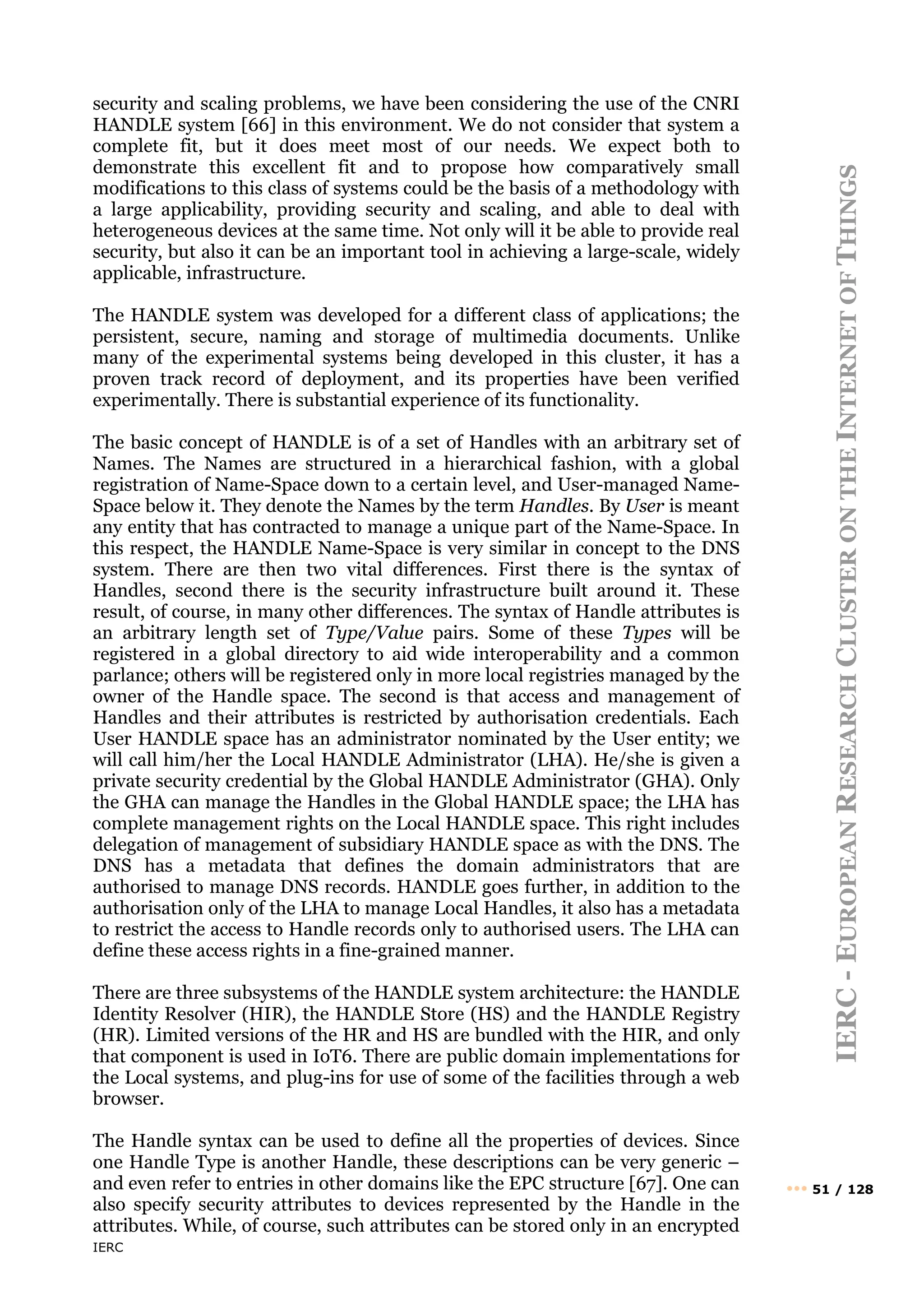 IERC
IERC
-
E
UROPEAN
R
ESEARCH
C
LUSTER
ON
THE
I
NTERNET
OF
T
HINGS
••• 51 / 128
security and scaling problems, we have been considering the use of the CNRI
HANDLE system [66] in this environment. We do not consider that system a
complete fit, but it does meet most of our needs. We expect both to
demonstrate this excellent fit and to propose how comparatively small
modifications to this class of systems could be the basis of a methodology with
a large applicability, providing security and scaling, and able to deal with
heterogeneous devices at the same time. Not only will it be able to provide real
security, but also it can be an important tool in achieving a large-scale, widely
applicable, infrastructure.
The HANDLE system was developed for a different class of applications; the
persistent, secure, naming and storage of multimedia documents. Unlike
many of the experimental systems being developed in this cluster, it has a
proven track record of deployment, and its properties have been verified
experimentally. There is substantial experience of its functionality.
The basic concept of HANDLE is of a set of Handles with an arbitrary set of
Names. The Names are structured in a hierarchical fashion, with a global
registration of Name-Space down to a certain level, and User-managed Name-
Space below it. They denote the Names by the term Handles. By User is meant
any entity that has contracted to manage a unique part of the Name-Space. In
this respect, the HANDLE Name-Space is very similar in concept to the DNS
system. There are then two vital differences. First there is the syntax of
Handles, second there is the security infrastructure built around it. These
result, of course, in many other differences. The syntax of Handle attributes is
an arbitrary length set of Type/Value pairs. Some of these Types will be
registered in a global directory to aid wide interoperability and a common
parlance; others will be registered only in more local registries managed by the
owner of the Handle space. The second is that access and management of
Handles and their attributes is restricted by authorisation credentials. Each
User HANDLE space has an administrator nominated by the User entity; we
will call him/her the Local HANDLE Administrator (LHA). He/she is given a
private security credential by the Global HANDLE Administrator (GHA). Only
the GHA can manage the Handles in the Global HANDLE space; the LHA has
complete management rights on the Local HANDLE space. This right includes
delegation of management of subsidiary HANDLE space as with the DNS. The
DNS has a metadata that defines the domain administrators that are
authorised to manage DNS records. HANDLE goes further, in addition to the
authorisation only of the LHA to manage Local Handles, it also has a metadata
to restrict the access to Handle records only to authorised users. The LHA can
define these access rights in a fine-grained manner.
There are three subsystems of the HANDLE system architecture: the HANDLE
Identity Resolver (HIR), the HANDLE Store (HS) and the HANDLE Registry
(HR). Limited versions of the HR and HS are bundled with the HIR, and only
that component is used in IoT6. There are public domain implementations for
the Local systems, and plug-ins for use of some of the facilities through a web
browser.
The Handle syntax can be used to define all the properties of devices. Since
one Handle Type is another Handle, these descriptions can be very generic –
and even refer to entries in other domains like the EPC structure [67]. One can
also specify security attributes to devices represented by the Handle in the
attributes. While, of course, such attributes can be stored only in an encrypted
 