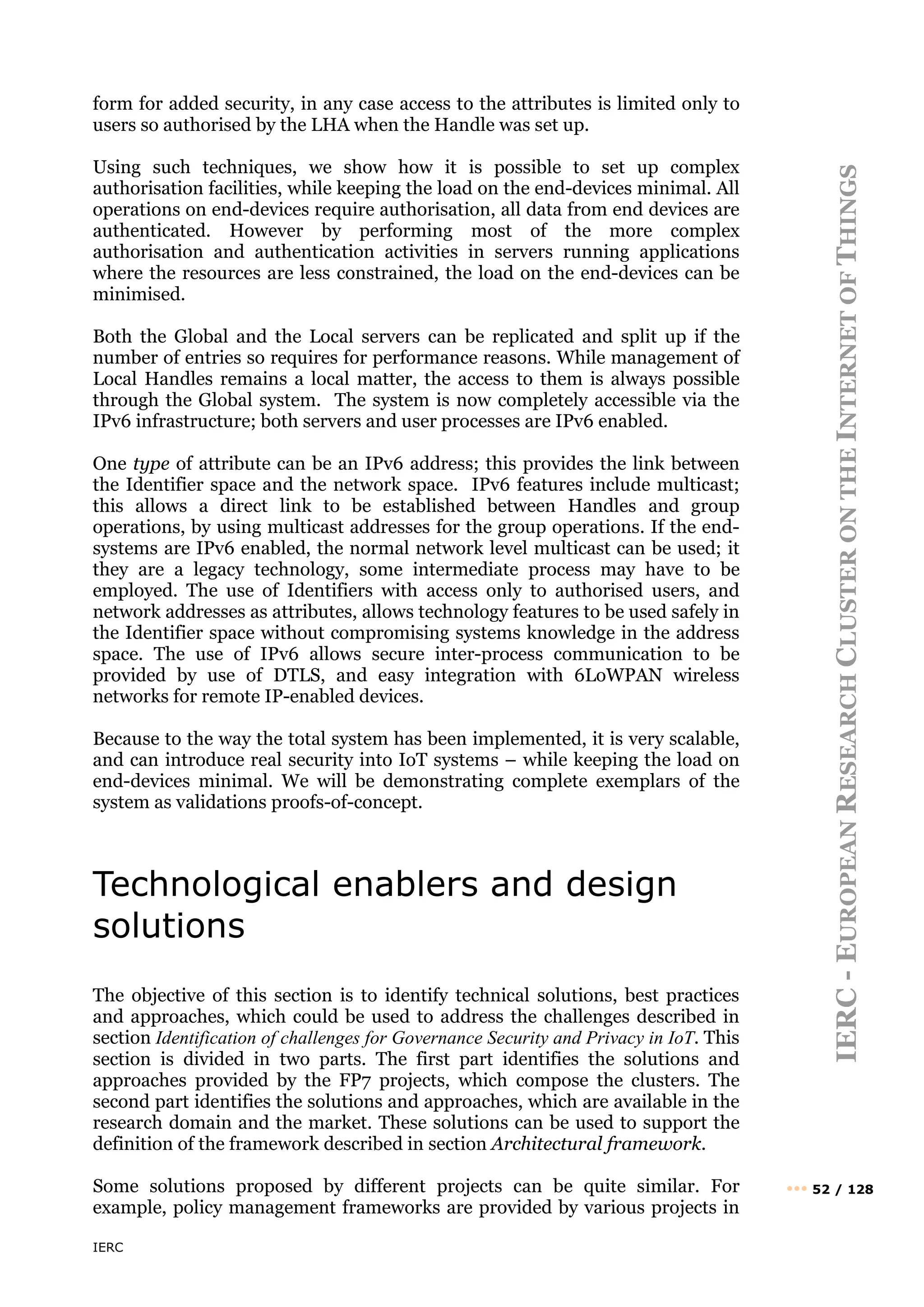 IERC
IERC
-
E
UROPEAN
R
ESEARCH
C
LUSTER
ON
THE
I
NTERNET
OF
T
HINGS
••• 52 / 128
form for added security, in any case access to the attributes is limited only to
users so authorised by the LHA when the Handle was set up.
Using such techniques, we show how it is possible to set up complex
authorisation facilities, while keeping the load on the end-devices minimal. All
operations on end-devices require authorisation, all data from end devices are
authenticated. However by performing most of the more complex
authorisation and authentication activities in servers running applications
where the resources are less constrained, the load on the end-devices can be
minimised.
Both the Global and the Local servers can be replicated and split up if the
number of entries so requires for performance reasons. While management of
Local Handles remains a local matter, the access to them is always possible
through the Global system. The system is now completely accessible via the
IPv6 infrastructure; both servers and user processes are IPv6 enabled.
One type of attribute can be an IPv6 address; this provides the link between
the Identifier space and the network space. IPv6 features include multicast;
this allows a direct link to be established between Handles and group
operations, by using multicast addresses for the group operations. If the end-
systems are IPv6 enabled, the normal network level multicast can be used; it
they are a legacy technology, some intermediate process may have to be
employed. The use of Identifiers with access only to authorised users, and
network addresses as attributes, allows technology features to be used safely in
the Identifier space without compromising systems knowledge in the address
space. The use of IPv6 allows secure inter-process communication to be
provided by use of DTLS, and easy integration with 6LoWPAN wireless
networks for remote IP-enabled devices.
Because to the way the total system has been implemented, it is very scalable,
and can introduce real security into IoT systems – while keeping the load on
end-devices minimal. We will be demonstrating complete exemplars of the
system as validations proofs-of-concept.
Technological enablers and design
solutions
The objective of this section is to identify technical solutions, best practices
and approaches, which could be used to address the challenges described in
section Identification of challenges for Governance Security and Privacy in IoT. This
section is divided in two parts. The first part identifies the solutions and
approaches provided by the FP7 projects, which compose the clusters. The
second part identifies the solutions and approaches, which are available in the
research domain and the market. These solutions can be used to support the
definition of the framework described in section Architectural framework.
Some solutions proposed by different projects can be quite similar. For
example, policy management frameworks are provided by various projects in
 