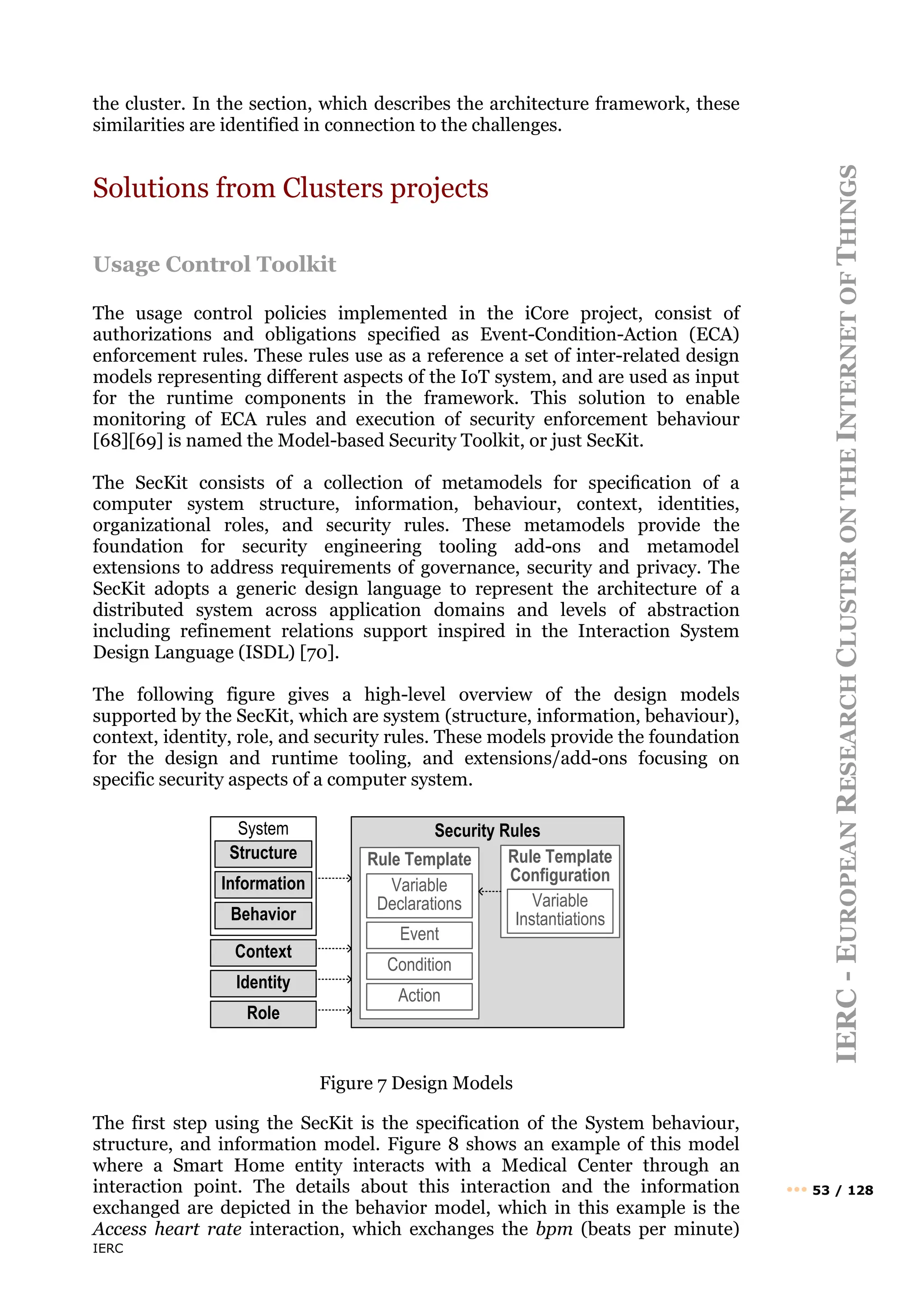 IERC
IERC
-
E
UROPEAN
R
ESEARCH
C
LUSTER
ON
THE
I
NTERNET
OF
T
HINGS
••• 53 / 128
the cluster. In the section, which describes the architecture framework, these
similarities are identified in connection to the challenges.
Solutions from Clusters projects
Usage Control Toolkit
The usage control policies implemented in the iCore project, consist of
authorizations and obligations specified as Event-Condition-Action (ECA)
enforcement rules. These rules use as a reference a set of inter-related design
models representing different aspects of the IoT system, and are used as input
for the runtime components in the framework. This solution to enable
monitoring of ECA rules and execution of security enforcement behaviour
[68][69] is named the Model-based Security Toolkit, or just SecKit.
The SecKit consists of a collection of metamodels for speciﬁcation of a
computer system structure, information, behaviour, context, identities,
organizational roles, and security rules. These metamodels provide the
foundation for security engineering tooling add-ons and metamodel
extensions to address requirements of governance, security and privacy. The
SecKit adopts a generic design language to represent the architecture of a
distributed system across application domains and levels of abstraction
including refinement relations support inspired in the Interaction System
Design Language (ISDL) [70].
The following figure gives a high-level overview of the design models
supported by the SecKit, which are system (structure, information, behaviour),
context, identity, role, and security rules. These models provide the foundation
for the design and runtime tooling, and extensions/add-ons focusing on
specific security aspects of a computer system.
Figure 7 Design Models
The first step using the SecKit is the specification of the System behaviour,
structure, and information model. Figure 8 shows an example of this model
where a Smart Home entity interacts with a Medical Center through an
interaction point. The details about this interaction and the information
exchanged are depicted in the behavior model, which in this example is the
Access heart rate interaction, which exchanges the bpm (beats per minute)
Security Rules
Rule Template
System
Behavior
Structure
Information
Identity
Context
Event
Condition
Action
Variable
Declarations
Rule Template
Configuration
Variable
Instantiations
Role
 