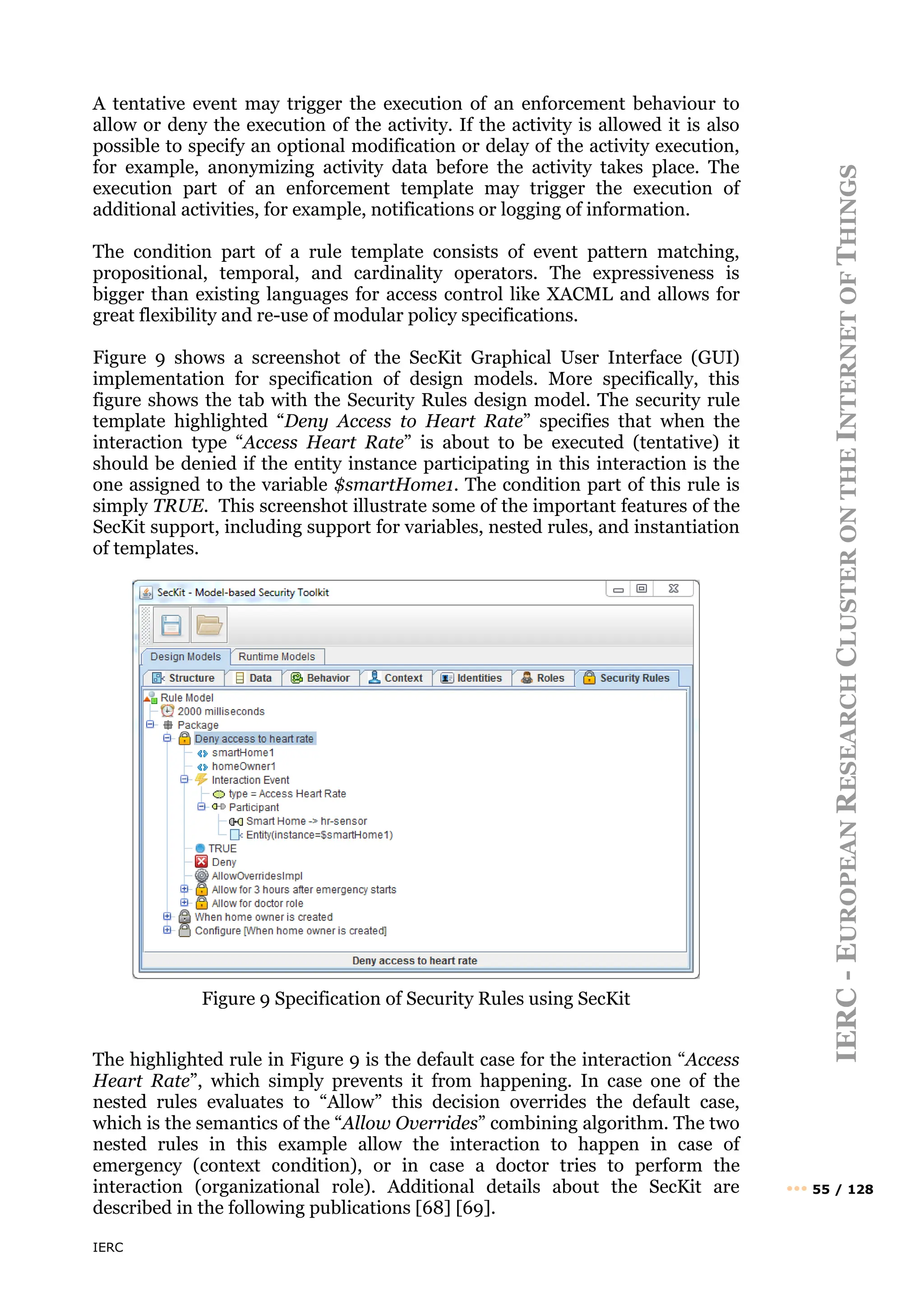 IERC
IERC
-
E
UROPEAN
R
ESEARCH
C
LUSTER
ON
THE
I
NTERNET
OF
T
HINGS
••• 55 / 128
A tentative event may trigger the execution of an enforcement behaviour to
allow or deny the execution of the activity. If the activity is allowed it is also
possible to specify an optional modification or delay of the activity execution,
for example, anonymizing activity data before the activity takes place. The
execution part of an enforcement template may trigger the execution of
additional activities, for example, notifications or logging of information.
The condition part of a rule template consists of event pattern matching,
propositional, temporal, and cardinality operators. The expressiveness is
bigger than existing languages for access control like XACML and allows for
great flexibility and re-use of modular policy specifications.
Figure 9 shows a screenshot of the SecKit Graphical User Interface (GUI)
implementation for specification of design models. More specifically, this
figure shows the tab with the Security Rules design model. The security rule
template highlighted “Deny Access to Heart Rate” specifies that when the
interaction type “Access Heart Rate” is about to be executed (tentative) it
should be denied if the entity instance participating in this interaction is the
one assigned to the variable $smartHome1. The condition part of this rule is
simply TRUE. This screenshot illustrate some of the important features of the
SecKit support, including support for variables, nested rules, and instantiation
of templates.
Figure 9 Specification of Security Rules using SecKit
The highlighted rule in Figure 9 is the default case for the interaction “Access
Heart Rate”, which simply prevents it from happening. In case one of the
nested rules evaluates to “Allow” this decision overrides the default case,
which is the semantics of the “Allow Overrides” combining algorithm. The two
nested rules in this example allow the interaction to happen in case of
emergency (context condition), or in case a doctor tries to perform the
interaction (organizational role). Additional details about the SecKit are
described in the following publications [68] [69].
 