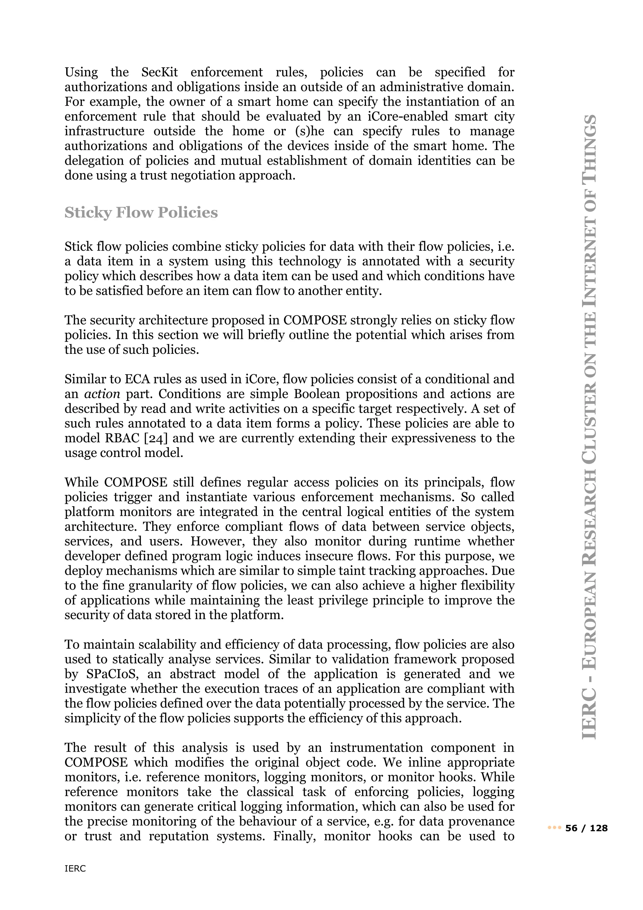 IERC
IERC
-
E
UROPEAN
R
ESEARCH
C
LUSTER
ON
THE
I
NTERNET
OF
T
HINGS
••• 56 / 128
Using the SecKit enforcement rules, policies can be specified for
authorizations and obligations inside an outside of an administrative domain.
For example, the owner of a smart home can specify the instantiation of an
enforcement rule that should be evaluated by an iCore-enabled smart city
infrastructure outside the home or (s)he can specify rules to manage
authorizations and obligations of the devices inside of the smart home. The
delegation of policies and mutual establishment of domain identities can be
done using a trust negotiation approach.
Sticky Flow Policies
Stick flow policies combine sticky policies for data with their flow policies, i.e.
a data item in a system using this technology is annotated with a security
policy which describes how a data item can be used and which conditions have
to be satisfied before an item can flow to another entity.
The security architecture proposed in COMPOSE strongly relies on sticky flow
policies. In this section we will briefly outline the potential which arises from
the use of such policies.
Similar to ECA rules as used in iCore, flow policies consist of a conditional and
an action part. Conditions are simple Boolean propositions and actions are
described by read and write activities on a specific target respectively. A set of
such rules annotated to a data item forms a policy. These policies are able to
model RBAC [24] and we are currently extending their expressiveness to the
usage control model.
While COMPOSE still defines regular access policies on its principals, flow
policies trigger and instantiate various enforcement mechanisms. So called
platform monitors are integrated in the central logical entities of the system
architecture. They enforce compliant flows of data between service objects,
services, and users. However, they also monitor during runtime whether
developer defined program logic induces insecure flows. For this purpose, we
deploy mechanisms which are similar to simple taint tracking approaches. Due
to the fine granularity of flow policies, we can also achieve a higher flexibility
of applications while maintaining the least privilege principle to improve the
security of data stored in the platform.
To maintain scalability and efficiency of data processing, flow policies are also
used to statically analyse services. Similar to validation framework proposed
by SPaCIoS, an abstract model of the application is generated and we
investigate whether the execution traces of an application are compliant with
the flow policies defined over the data potentially processed by the service. The
simplicity of the flow policies supports the efficiency of this approach.
The result of this analysis is used by an instrumentation component in
COMPOSE which modifies the original object code. We inline appropriate
monitors, i.e. reference monitors, logging monitors, or monitor hooks. While
reference monitors take the classical task of enforcing policies, logging
monitors can generate critical logging information, which can also be used for
the precise monitoring of the behaviour of a service, e.g. for data provenance
or trust and reputation systems. Finally, monitor hooks can be used to
 