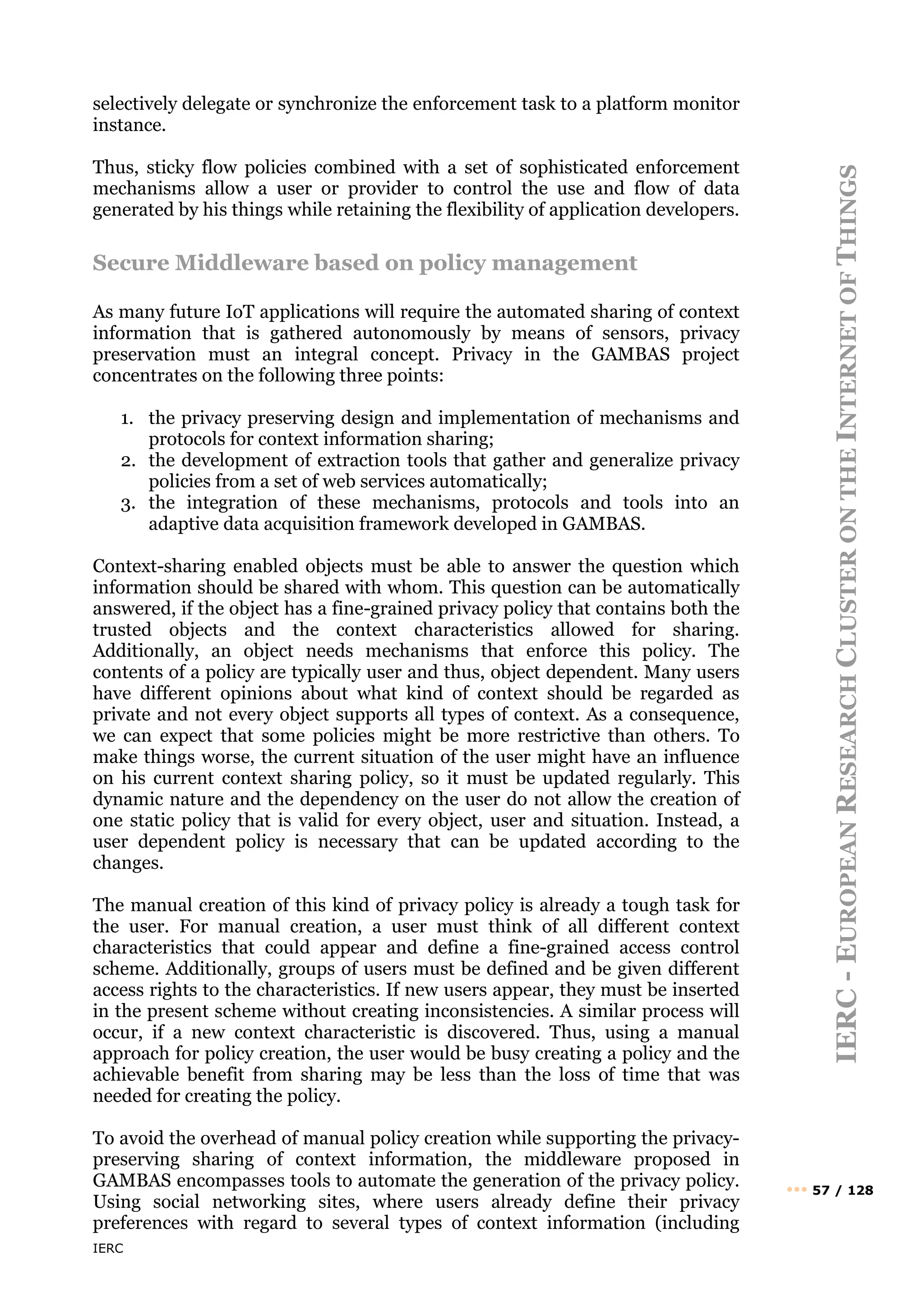 IERC
IERC
-
E
UROPEAN
R
ESEARCH
C
LUSTER
ON
THE
I
NTERNET
OF
T
HINGS
••• 57 / 128
selectively delegate or synchronize the enforcement task to a platform monitor
instance.
Thus, sticky flow policies combined with a set of sophisticated enforcement
mechanisms allow a user or provider to control the use and flow of data
generated by his things while retaining the flexibility of application developers.
Secure Middleware based on policy management
As many future IoT applications will require the automated sharing of context
information that is gathered autonomously by means of sensors, privacy
preservation must an integral concept. Privacy in the GAMBAS project
concentrates on the following three points:
1. the privacy preserving design and implementation of mechanisms and
protocols for context information sharing;
2. the development of extraction tools that gather and generalize privacy
policies from a set of web services automatically;
3. the integration of these mechanisms, protocols and tools into an
adaptive data acquisition framework developed in GAMBAS.
Context-sharing enabled objects must be able to answer the question which
information should be shared with whom. This question can be automatically
answered, if the object has a fine-grained privacy policy that contains both the
trusted objects and the context characteristics allowed for sharing.
Additionally, an object needs mechanisms that enforce this policy. The
contents of a policy are typically user and thus, object dependent. Many users
have different opinions about what kind of context should be regarded as
private and not every object supports all types of context. As a consequence,
we can expect that some policies might be more restrictive than others. To
make things worse, the current situation of the user might have an influence
on his current context sharing policy, so it must be updated regularly. This
dynamic nature and the dependency on the user do not allow the creation of
one static policy that is valid for every object, user and situation. Instead, a
user dependent policy is necessary that can be updated according to the
changes.
The manual creation of this kind of privacy policy is already a tough task for
the user. For manual creation, a user must think of all different context
characteristics that could appear and define a fine-grained access control
scheme. Additionally, groups of users must be defined and be given different
access rights to the characteristics. If new users appear, they must be inserted
in the present scheme without creating inconsistencies. A similar process will
occur, if a new context characteristic is discovered. Thus, using a manual
approach for policy creation, the user would be busy creating a policy and the
achievable benefit from sharing may be less than the loss of time that was
needed for creating the policy.
To avoid the overhead of manual policy creation while supporting the privacy-
preserving sharing of context information, the middleware proposed in
GAMBAS encompasses tools to automate the generation of the privacy policy.
Using social networking sites, where users already define their privacy
preferences with regard to several types of context information (including
 