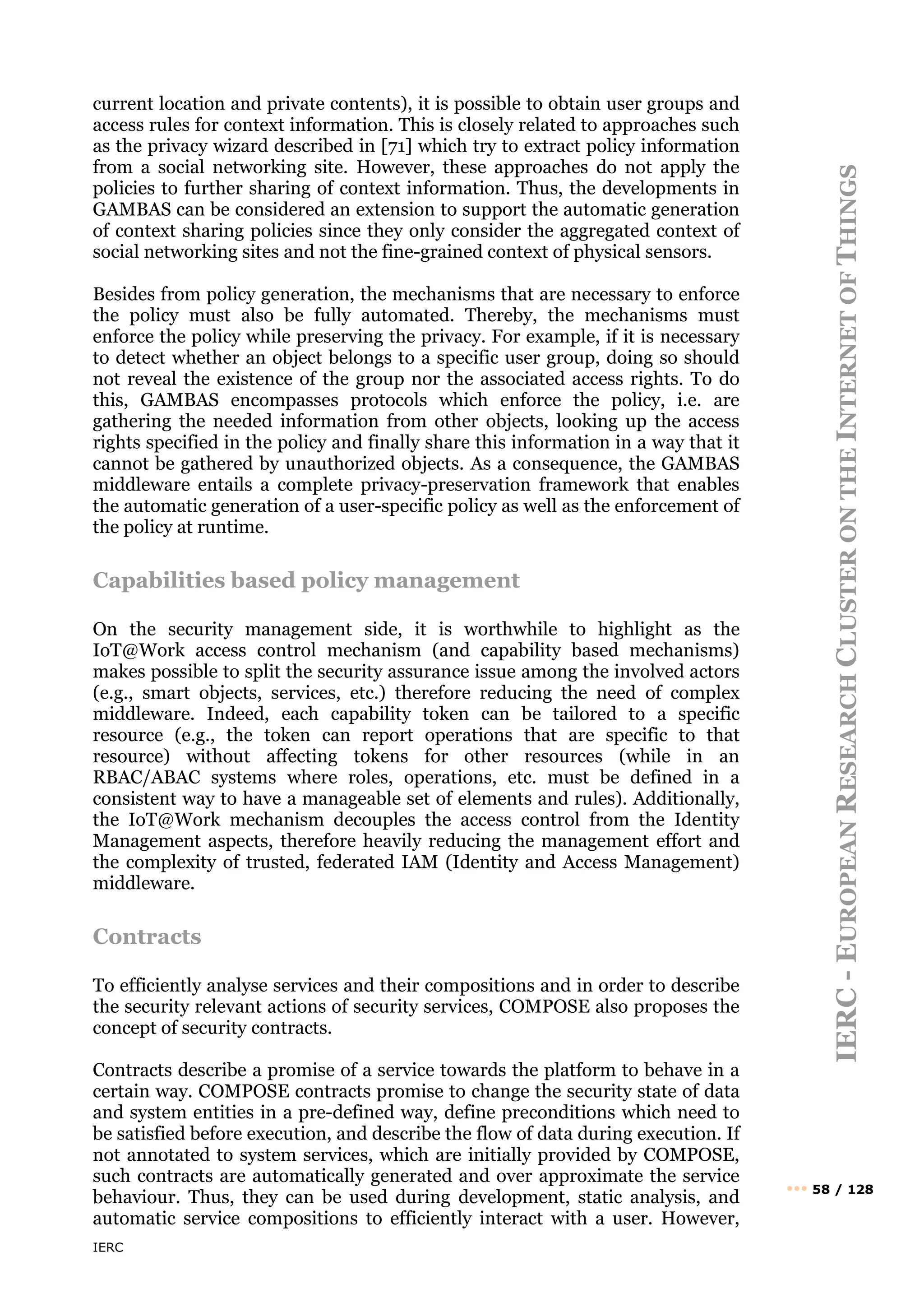 IERC
IERC
-
E
UROPEAN
R
ESEARCH
C
LUSTER
ON
THE
I
NTERNET
OF
T
HINGS
••• 58 / 128
current location and private contents), it is possible to obtain user groups and
access rules for context information. This is closely related to approaches such
as the privacy wizard described in [71] which try to extract policy information
from a social networking site. However, these approaches do not apply the
policies to further sharing of context information. Thus, the developments in
GAMBAS can be considered an extension to support the automatic generation
of context sharing policies since they only consider the aggregated context of
social networking sites and not the fine-grained context of physical sensors.
Besides from policy generation, the mechanisms that are necessary to enforce
the policy must also be fully automated. Thereby, the mechanisms must
enforce the policy while preserving the privacy. For example, if it is necessary
to detect whether an object belongs to a specific user group, doing so should
not reveal the existence of the group nor the associated access rights. To do
this, GAMBAS encompasses protocols which enforce the policy, i.e. are
gathering the needed information from other objects, looking up the access
rights specified in the policy and finally share this information in a way that it
cannot be gathered by unauthorized objects. As a consequence, the GAMBAS
middleware entails a complete privacy-preservation framework that enables
the automatic generation of a user-specific policy as well as the enforcement of
the policy at runtime.
Capabilities based policy management
On the security management side, it is worthwhile to highlight as the
IoT@Work access control mechanism (and capability based mechanisms)
makes possible to split the security assurance issue among the involved actors
(e.g., smart objects, services, etc.) therefore reducing the need of complex
middleware. Indeed, each capability token can be tailored to a specific
resource (e.g., the token can report operations that are specific to that
resource) without affecting tokens for other resources (while in an
RBAC/ABAC systems where roles, operations, etc. must be defined in a
consistent way to have a manageable set of elements and rules). Additionally,
the IoT@Work mechanism decouples the access control from the Identity
Management aspects, therefore heavily reducing the management effort and
the complexity of trusted, federated IAM (Identity and Access Management)
middleware.
Contracts
To efficiently analyse services and their compositions and in order to describe
the security relevant actions of security services, COMPOSE also proposes the
concept of security contracts.
Contracts describe a promise of a service towards the platform to behave in a
certain way. COMPOSE contracts promise to change the security state of data
and system entities in a pre-defined way, define preconditions which need to
be satisfied before execution, and describe the flow of data during execution. If
not annotated to system services, which are initially provided by COMPOSE,
such contracts are automatically generated and over approximate the service
behaviour. Thus, they can be used during development, static analysis, and
automatic service compositions to efficiently interact with a user. However,
 