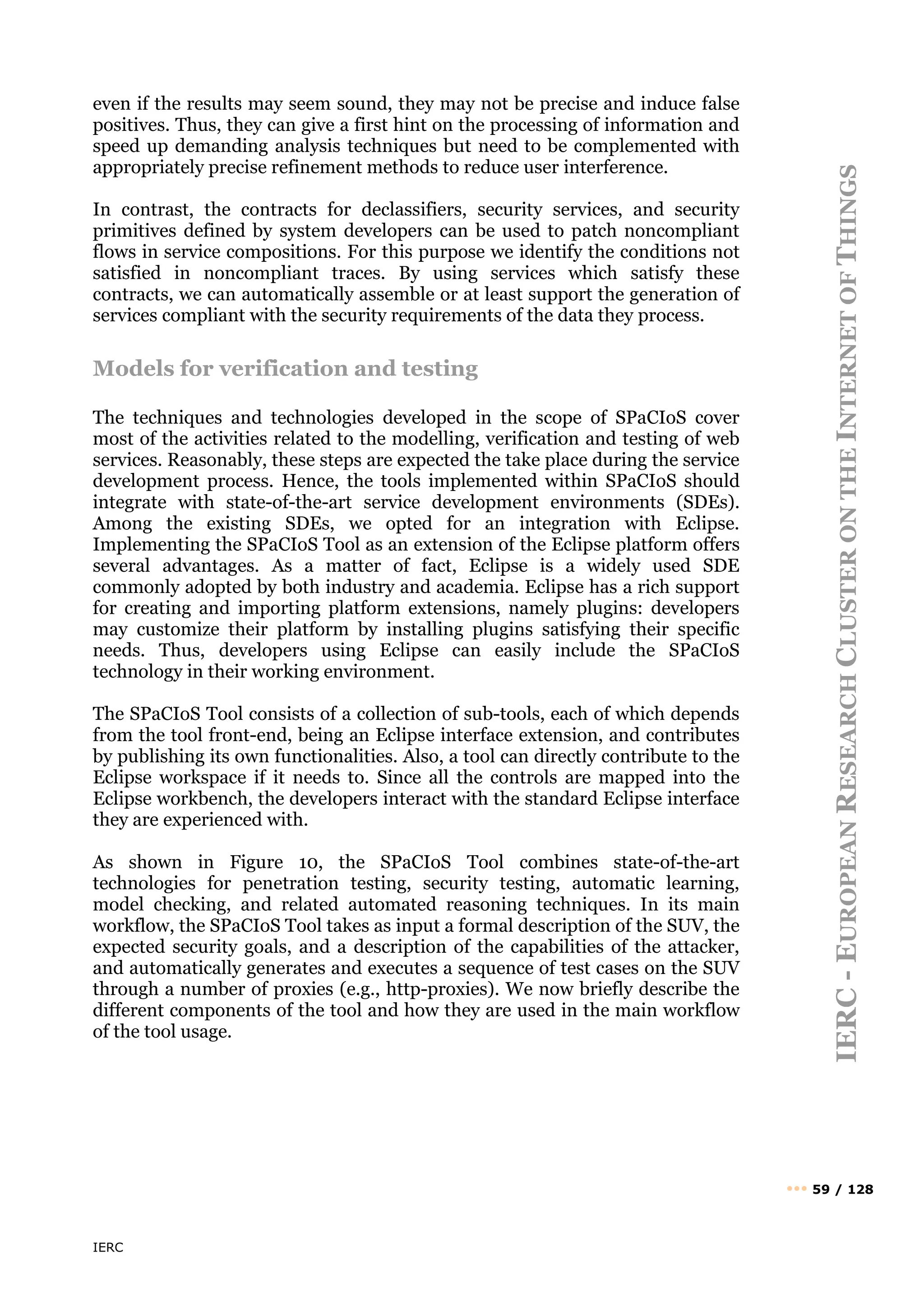 IERC
IERC
-
E
UROPEAN
R
ESEARCH
C
LUSTER
ON
THE
I
NTERNET
OF
T
HINGS
••• 59 / 128
even if the results may seem sound, they may not be precise and induce false
positives. Thus, they can give a first hint on the processing of information and
speed up demanding analysis techniques but need to be complemented with
appropriately precise refinement methods to reduce user interference.
In contrast, the contracts for declassifiers, security services, and security
primitives defined by system developers can be used to patch noncompliant
flows in service compositions. For this purpose we identify the conditions not
satisfied in noncompliant traces. By using services which satisfy these
contracts, we can automatically assemble or at least support the generation of
services compliant with the security requirements of the data they process.
Models for verification and testing
The techniques and technologies developed in the scope of SPaCIoS cover
most of the activities related to the modelling, verification and testing of web
services. Reasonably, these steps are expected the take place during the service
development process. Hence, the tools implemented within SPaCIoS should
integrate with state-of-the-art service development environments (SDEs).
Among the existing SDEs, we opted for an integration with Eclipse.
Implementing the SPaCIoS Tool as an extension of the Eclipse platform offers
several advantages. As a matter of fact, Eclipse is a widely used SDE
commonly adopted by both industry and academia. Eclipse has a rich support
for creating and importing platform extensions, namely plugins: developers
may customize their platform by installing plugins satisfying their specific
needs. Thus, developers using Eclipse can easily include the SPaCIoS
technology in their working environment.
The SPaCIoS Tool consists of a collection of sub-tools, each of which depends
from the tool front-end, being an Eclipse interface extension, and contributes
by publishing its own functionalities. Also, a tool can directly contribute to the
Eclipse workspace if it needs to. Since all the controls are mapped into the
Eclipse workbench, the developers interact with the standard Eclipse interface
they are experienced with.
As shown in Figure 10, the SPaCIoS Tool combines state-of-the-art
technologies for penetration testing, security testing, automatic learning,
model checking, and related automated reasoning techniques. In its main
workflow, the SPaCIoS Tool takes as input a formal description of the SUV, the
expected security goals, and a description of the capabilities of the attacker,
and automatically generates and executes a sequence of test cases on the SUV
through a number of proxies (e.g., http-proxies). We now briefly describe the
different components of the tool and how they are used in the main workflow
of the tool usage.
 