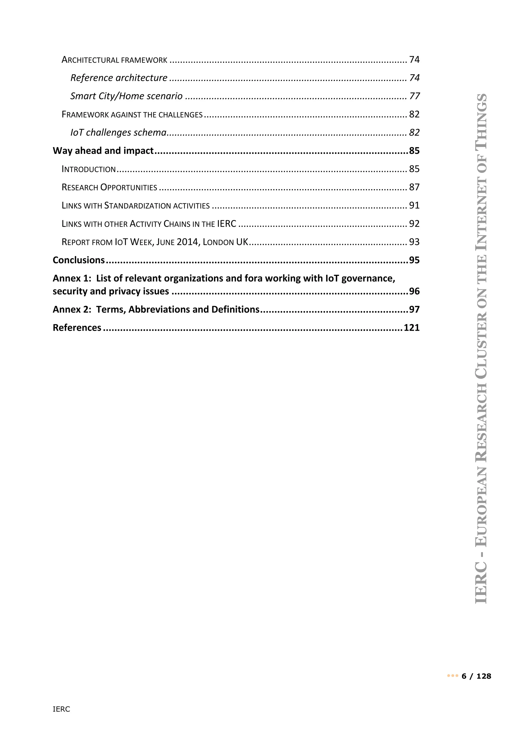 IERC
••• 6 / 128
IERC
-
E
UROPEAN
R
ESEARCH
C
LUSTER
ON
THE
I
NTERNET
OF
T
HINGS
ARCHITECTURAL FRAMEWORK .......................................................................................... 74
Reference architecture .......................................................................................... 74
Smart City/Home scenario .................................................................................... 77
FRAMEWORK AGAINST THE CHALLENGES............................................................................. 82
IoT challenges schema........................................................................................... 82
Way ahead and impact.........................................................................................85
INTRODUCTION.............................................................................................................. 85
RESEARCH OPPORTUNITIES .............................................................................................. 87
LINKS WITH STANDARDIZATION ACTIVITIES .......................................................................... 91
LINKS WITH OTHER ACTIVITY CHAINS IN THE IERC ................................................................ 92
REPORT FROM IOT WEEK, JUNE 2014, LONDON UK............................................................ 93
Conclusions..........................................................................................................95
Annex 1: List of relevant organizations and fora working with IoT governance,
security and privacy issues ...................................................................................96
Annex 2: Terms, Abbreviations and Definitions....................................................97
References.........................................................................................................121
 