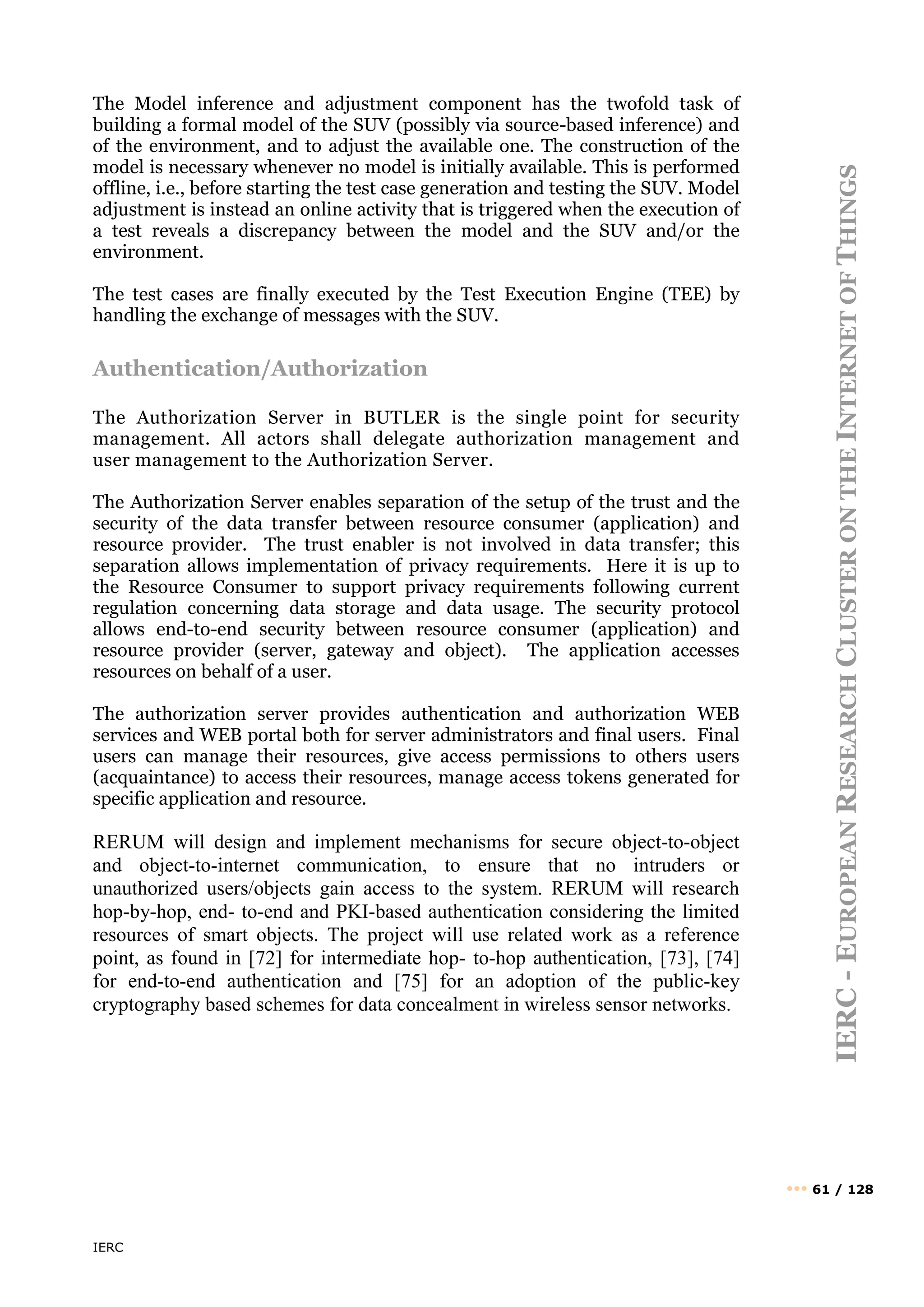 IERC
IERC
-
E
UROPEAN
R
ESEARCH
C
LUSTER
ON
THE
I
NTERNET
OF
T
HINGS
••• 61 / 128
The Model inference and adjustment component has the twofold task of
building a formal model of the SUV (possibly via source-based inference) and
of the environment, and to adjust the available one. The construction of the
model is necessary whenever no model is initially available. This is performed
offline, i.e., before starting the test case generation and testing the SUV. Model
adjustment is instead an online activity that is triggered when the execution of
a test reveals a discrepancy between the model and the SUV and/or the
environment.
The test cases are finally executed by the Test Execution Engine (TEE) by
handling the exchange of messages with the SUV.
Authentication/Authorization
The Authorization Server in BUTLER is the single point for security
management. All actors shall delegate authorization management and
user management to the Authorization Server.
The Authorization Server enables separation of the setup of the trust and the
security of the data transfer between resource consumer (application) and
resource provider. The trust enabler is not involved in data transfer; this
separation allows implementation of privacy requirements. Here it is up to
the Resource Consumer to support privacy requirements following current
regulation concerning data storage and data usage. The security protocol
allows end-to-end security between resource consumer (application) and
resource provider (server, gateway and object). The application accesses
resources on behalf of a user.
The authorization server provides authentication and authorization WEB
services and WEB portal both for server administrators and final users. Final
users can manage their resources, give access permissions to others users
(acquaintance) to access their resources, manage access tokens generated for
specific application and resource.
RERUM will design and implement mechanisms for secure object-to-object
and object-to-internet communication, to ensure that no intruders or
unauthorized users/objects gain access to the system. RERUM will research
hop-by-hop, end- to-end and PKI-based authentication considering the limited
resources of smart objects. The project will use related work as a reference
point, as found in [72] for intermediate hop- to-hop authentication, [73], [74]
for end-to-end authentication and [75] for an adoption of the public-key
cryptography based schemes for data concealment in wireless sensor networks.
 