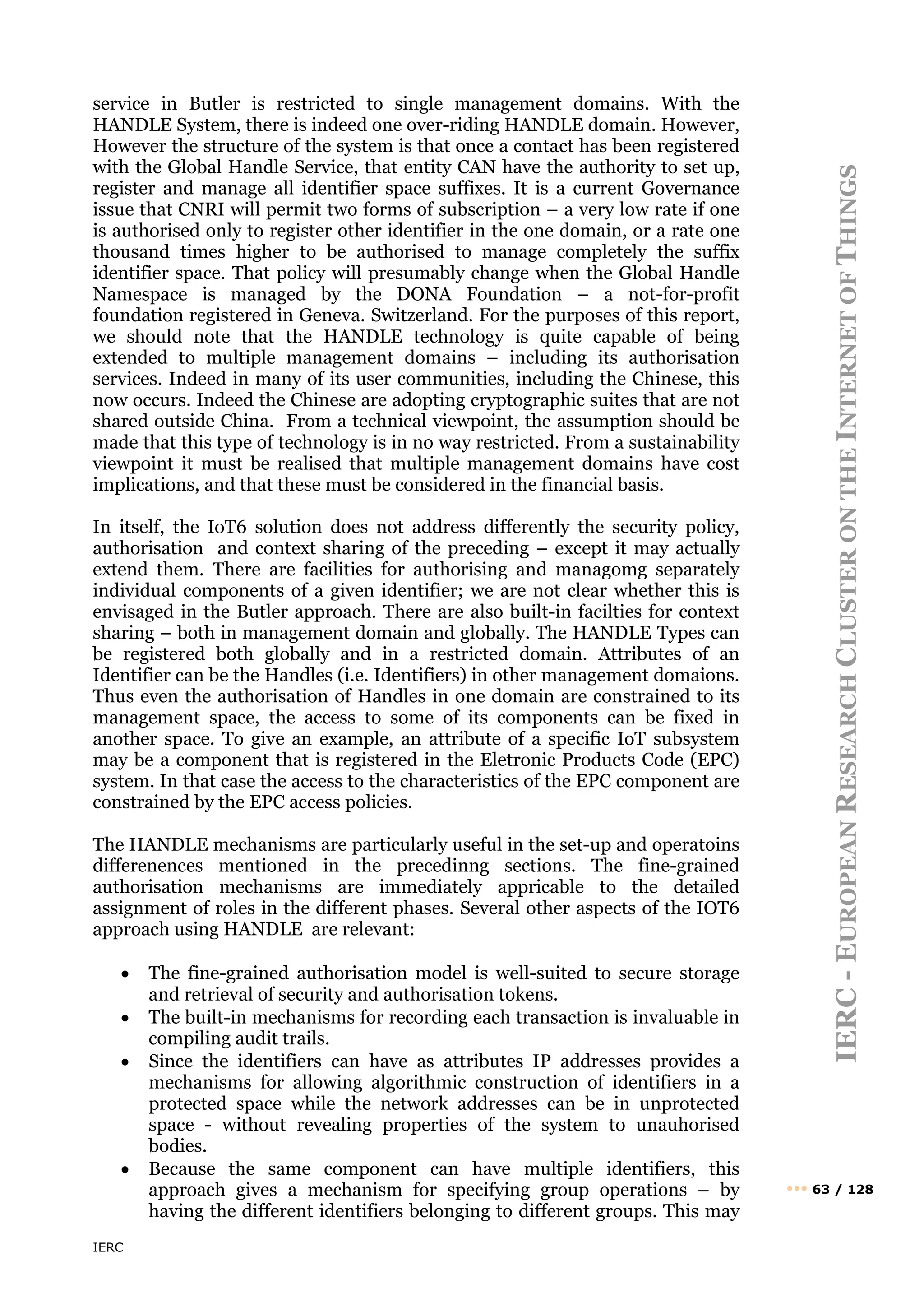 IERC
IERC
-
E
UROPEAN
R
ESEARCH
C
LUSTER
ON
THE
I
NTERNET
OF
T
HINGS
••• 63 / 128
service in Butler is restricted to single management domains. With the
HANDLE System, there is indeed one over-riding HANDLE domain. However,
However the structure of the system is that once a contact has been registered
with the Global Handle Service, that entity CAN have the authority to set up,
register and manage all identifier space suffixes. It is a current Governance
issue that CNRI will permit two forms of subscription – a very low rate if one
is authorised only to register other identifier in the one domain, or a rate one
thousand times higher to be authorised to manage completely the suffix
identifier space. That policy will presumably change when the Global Handle
Namespace is managed by the DONA Foundation – a not-for-profit
foundation registered in Geneva. Switzerland. For the purposes of this report,
we should note that the HANDLE technology is quite capable of being
extended to multiple management domains – including its authorisation
services. Indeed in many of its user communities, including the Chinese, this
now occurs. Indeed the Chinese are adopting cryptographic suites that are not
shared outside China. From a technical viewpoint, the assumption should be
made that this type of technology is in no way restricted. From a sustainability
viewpoint it must be realised that multiple management domains have cost
implications, and that these must be considered in the financial basis.
In itself, the IoT6 solution does not address differently the security policy,
authorisation and context sharing of the preceding – except it may actually
extend them. There are facilities for authorising and managomg separately
individual components of a given identifier; we are not clear whether this is
envisaged in the Butler approach. There are also built-in facilties for context
sharing – both in management domain and globally. The HANDLE Types can
be registered both globally and in a restricted domain. Attributes of an
Identifier can be the Handles (i.e. Identifiers) in other management domaions.
Thus even the authorisation of Handles in one domain are constrained to its
management space, the access to some of its components can be fixed in
another space. To give an example, an attribute of a specific IoT subsystem
may be a component that is registered in the Eletronic Products Code (EPC)
system. In that case the access to the characteristics of the EPC component are
constrained by the EPC access policies.
The HANDLE mechanisms are particularly useful in the set-up and operatoins
differenences mentioned in the precedinng sections. The fine-grained
authorisation mechanisms are immediately appricable to the detailed
assignment of roles in the different phases. Several other aspects of the IOT6
approach using HANDLE are relevant:
• The fine-grained authorisation model is well-suited to secure storage
and retrieval of security and authorisation tokens.
• The built-in mechanisms for recording each transaction is invaluable in
compiling audit trails.
• Since the identifiers can have as attributes IP addresses provides a
mechanisms for allowing algorithmic construction of identifiers in a
protected space while the network addresses can be in unprotected
space - without revealing properties of the system to unauhorised
bodies.
• Because the same component can have multiple identifiers, this
approach gives a mechanism for specifying group operations – by
having the different identifiers belonging to different groups. This may
 