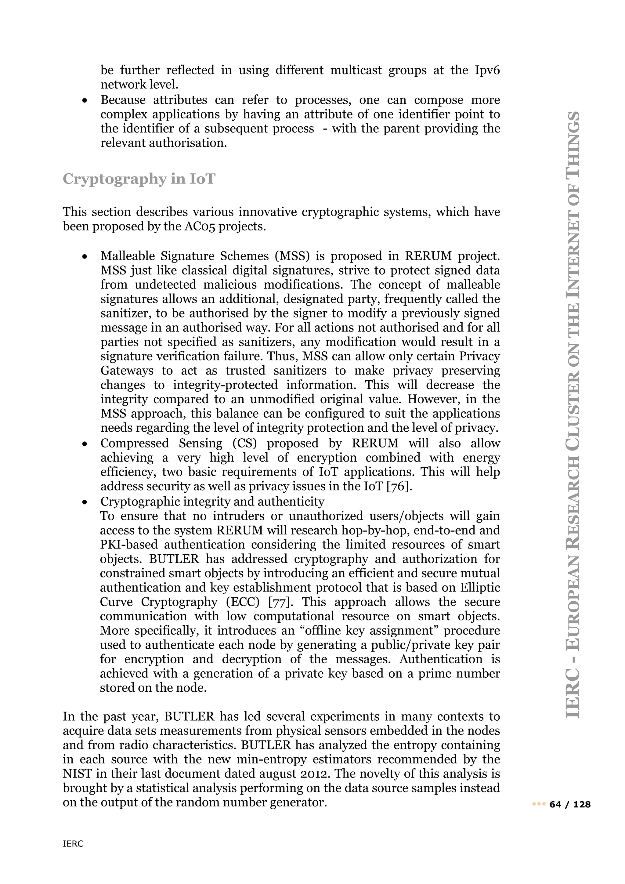 IERC
IERC
-
E
UROPEAN
R
ESEARCH
C
LUSTER
ON
THE
I
NTERNET
OF
T
HINGS
••• 64 / 128
be further reflected in using different multicast groups at the Ipv6
network level.
• Because attributes can refer to processes, one can compose more
complex applications by having an attribute of one identifier point to
the identifier of a subsequent process - with the parent providing the
relevant authorisation.
Cryptography in IoT
This section describes various innovative cryptographic systems, which have
been proposed by the AC05 projects.
• Malleable Signature Schemes (MSS) is proposed in RERUM project.
MSS just like classical digital signatures, strive to protect signed data
from undetected malicious modifications. The concept of malleable
signatures allows an additional, designated party, frequently called the
sanitizer, to be authorised by the signer to modify a previously signed
message in an authorised way. For all actions not authorised and for all
parties not specified as sanitizers, any modification would result in a
signature verification failure. Thus, MSS can allow only certain Privacy
Gateways to act as trusted sanitizers to make privacy preserving
changes to integrity-protected information. This will decrease the
integrity compared to an unmodified original value. However, in the
MSS approach, this balance can be configured to suit the applications
needs regarding the level of integrity protection and the level of privacy.
• Compressed Sensing (CS) proposed by RERUM will also allow
achieving a very high level of encryption combined with energy
efficiency, two basic requirements of IoT applications. This will help
address security as well as privacy issues in the IoT [76].
• Cryptographic integrity and authenticity
To ensure that no intruders or unauthorized users/objects will gain
access to the system RERUM will research hop-by-hop, end-to-end and
PKI-based authentication considering the limited resources of smart
objects. BUTLER has addressed cryptography and authorization for
constrained smart objects by introducing an efficient and secure mutual
authentication and key establishment protocol that is based on Elliptic
Curve Cryptography (ECC) [77]. This approach allows the secure
communication with low computational resource on smart objects.
More specifically, it introduces an “offline key assignment” procedure
used to authenticate each node by generating a public/private key pair
for encryption and decryption of the messages. Authentication is
achieved with a generation of a private key based on a prime number
stored on the node.
In the past year, BUTLER has led several experiments in many contexts to
acquire data sets measurements from physical sensors embedded in the nodes
and from radio characteristics. BUTLER has analyzed the entropy containing
in each source with the new min-entropy estimators recommended by the
NIST in their last document dated august 2012. The novelty of this analysis is
brought by a statistical analysis performing on the data source samples instead
on the output of the random number generator.
 