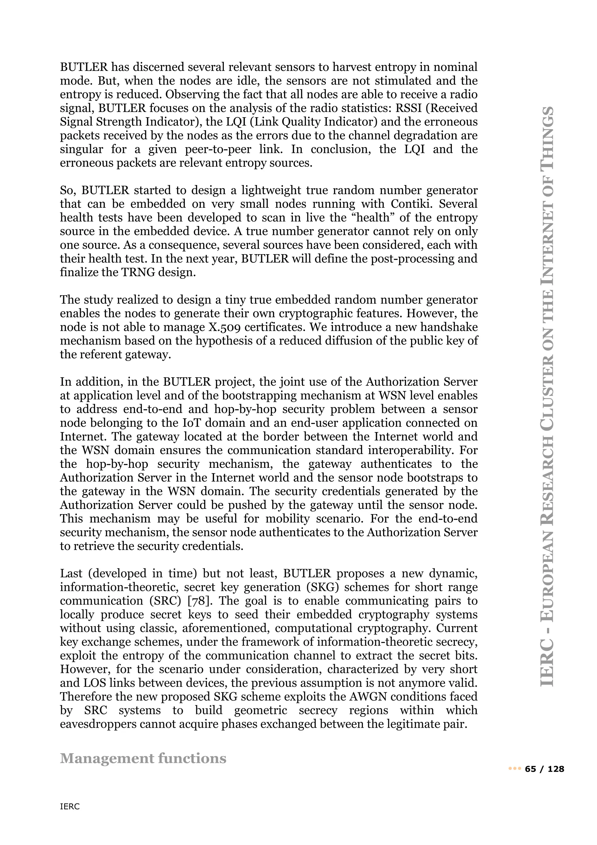 IERC
IERC
-
E
UROPEAN
R
ESEARCH
C
LUSTER
ON
THE
I
NTERNET
OF
T
HINGS
••• 65 / 128
BUTLER has discerned several relevant sensors to harvest entropy in nominal
mode. But, when the nodes are idle, the sensors are not stimulated and the
entropy is reduced. Observing the fact that all nodes are able to receive a radio
signal, BUTLER focuses on the analysis of the radio statistics: RSSI (Received
Signal Strength Indicator), the LQI (Link Quality Indicator) and the erroneous
packets received by the nodes as the errors due to the channel degradation are
singular for a given peer-to-peer link. In conclusion, the LQI and the
erroneous packets are relevant entropy sources.
So, BUTLER started to design a lightweight true random number generator
that can be embedded on very small nodes running with Contiki. Several
health tests have been developed to scan in live the “health” of the entropy
source in the embedded device. A true number generator cannot rely on only
one source. As a consequence, several sources have been considered, each with
their health test. In the next year, BUTLER will define the post-processing and
finalize the TRNG design.
The study realized to design a tiny true embedded random number generator
enables the nodes to generate their own cryptographic features. However, the
node is not able to manage X.509 certificates. We introduce a new handshake
mechanism based on the hypothesis of a reduced diffusion of the public key of
the referent gateway.
In addition, in the BUTLER project, the joint use of the Authorization Server
at application level and of the bootstrapping mechanism at WSN level enables
to address end-to-end and hop-by-hop security problem between a sensor
node belonging to the IoT domain and an end-user application connected on
Internet. The gateway located at the border between the Internet world and
the WSN domain ensures the communication standard interoperability. For
the hop-by-hop security mechanism, the gateway authenticates to the
Authorization Server in the Internet world and the sensor node bootstraps to
the gateway in the WSN domain. The security credentials generated by the
Authorization Server could be pushed by the gateway until the sensor node.
This mechanism may be useful for mobility scenario. For the end-to-end
security mechanism, the sensor node authenticates to the Authorization Server
to retrieve the security credentials.
Last (developed in time) but not least, BUTLER proposes a new dynamic,
information-theoretic, secret key generation (SKG) schemes for short range
communication (SRC) [78]. The goal is to enable communicating pairs to
locally produce secret keys to seed their embedded cryptography systems
without using classic, aforementioned, computational cryptography. Current
key exchange schemes, under the framework of information-theoretic secrecy,
exploit the entropy of the communication channel to extract the secret bits.
However, for the scenario under consideration, characterized by very short
and LOS links between devices, the previous assumption is not anymore valid.
Therefore the new proposed SKG scheme exploits the AWGN conditions faced
by SRC systems to build geometric secrecy regions within which
eavesdroppers cannot acquire phases exchanged between the legitimate pair.
Management functions
 